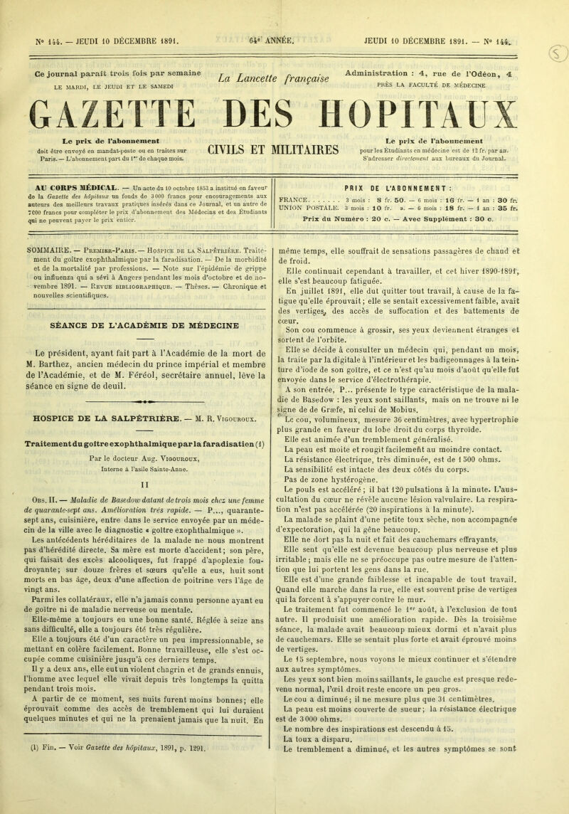 Ce journal paraît trois fois par semaine LE MARDI, LE JEUDI ET LE SAMEDI La Lancette française Administration : 4, rue de l’Odéon, 4 PRÈS LA FACULTÉ DE MÉDECINE GAZETTE DES HOPITAUX Le prix, de l’abonuement doit être envoyé en mandat-poste ou en traites sur Paris. — L’abonnement part du 1 de chaque mois. CIVILS ET MILITAIRES Le pri.x de l’abonnement pour les Étudiants en médecine est de 12 fr. par an. S’adresser directement aux bureaux du Joumal- AU CORPS MÉDICAL. — Un acte du 10 octobre 1853 a institué en faveur de la Gazette des hôpitaux un fonds de 3 000 francs pour encouragements aux auteurs des meilleurs travaux pratiques insérés dans ce Journal, et un autre de 7000 francs pour compléter le prix d’abonnement des Médecins et des Étudiants qui ne peuvent payer le prix entier. PRIX DE L’ABONNEMENT: FRANCE 3 mois : 8 fr. 50. — 6 mois : 16 fr. — 1 an : 30 fe UNION POSTALE. 3 mois : 10 fr. ». — 6 mois : 18 fr. — 1 an : 35 fr. Prix du Numéro : 20 c. — Avec Supplément : 30 c. SOMMAIRE. — Premier-Paris.— Hospice de la Salpêtrière. Traite- ment du goitre exophthalmique par la faradisation. — De la morbidité et de la mortalité par professions. — Note sur l’épidémie de grippe ou influenza qui a sévi à Angers pendant les mois d’octobre et de no- vembre 1891. — Revue bibliographique. — Thèses.— Chronique et nouvelles scientifiques. SÉANCE DE L’ACADÉMIE DE MÉDECINE Le président, ayant fait part à l’Académie de la mort de M. Barthez, ancien médecin du prince impérial et membre de l’Académie, et de M. Féréol, secrétaire annuel, lève la séance en signe de deuil. HOSPICE DE LA SALPÊTRIÈRE. — M. R. Vigouroüx. Traitement du goitre exophthalmique par la faradisation ( 1 ) Par le docteur Aug. Vigouroux, Interne à l’asile Sainte-Anne. II Obs. II. — Maladie de Basedow datant de trois mois chez une femme de quarante-sept ans. Amélioration très rapide. — P..., quarante- sept ans, cuisinière, entre dans le service envoyée par un méde- cin de la ville avec le diagnostic a goitre exophthalmique ». Les antécédents héréditaires de la malade ne nous montrent pas d’hérédité directe. Sa mère est morte d’accident; son père, qui faisait des excès alcooliques, fut frappé d’apoplexie fou- droyante; sur douze frères et sœurs qu’elle a eus, huit sont morts en bas âge, deux d’une affection de poitrine vers l’âge de vingt ans. Parmi les collatéraux, elle n’a jamais connu personne ayant eu de goitre ni de maladie nerveuse ou mentale. Elle-même a toujours eu une bonne santé. Réglée à seize ans sans difficulté, elle a toujours été très régulière. Elle a toujours été d’un caractère un peu impressionnable, se mettant en colère facilement. Bonne travailleuse, elle s’est oc- cupée comme cuisinière jusqu’à ces derniers temps. Il y a deux ans, elle eut un violent chagrin et de grands ennuis, l’homme avec lequel elle vivait depuis très longtemps la quitta pendant trois mois. A partir de ce moment, ses nuits furent moins bonnes; elle éprouvait comme des accès de tremblement qui lui duraient quelques minutes et qui ne la prenaient jamais que la nuit. En (1) Fin. — Voir Gazette des hôpitaux, 1891, p. 1291. même temps, elle souffrait de sensations passagères de chaud et de froid. Elle continuait cependant à travailler, et cet hiver 1890-1891', elle s’est beaucoup fatiguée. En juillet 1891, elle dut quitter tout travail, à cause de la fa- tigue qu’elle éprouvait; elle se sentait excessivement faible, avait des vertiges^ des accès de suffocation et des battements de cœur. Son cou commence à grossir, ses yeux deviennent étranges et sortent de l’orbite. Elle se décide à consulter un médecin qui, pendant un mois, la traite par la digitale à l’intérieur et les badigeonnages à la tein- ture d’iode de son goitre, et ce n’est qu’au mois d’aoùt qu’elle fut envoyée dans le service d’électrothérapie. A son entrée, P... présente le type caractéristique de la mala- die de Basedow : les yeux sont saillants, mais on ne trouve ni le signe de de Græfe, ni celui de Mobius. Le cou, volumineux, mesure 36 centimètres, avec hypertrophie plus grande en faveur du lobe droit du corps thyroïde. Elle est animée d’un tremblement généralisé. La peau est moite et rougit facilement au moindre contact. La résistance électrique, très diminuée, est de 1 oOO ohms. La sensibilité est intacte des deux côtés du corps. Pas de zone hystérogène. Le pouls est accéléré ; il bat 120 pulsations à la minute. L’aus- cultation du cœur ne révèle aucune lésion valvulaire. La respira- tion n’est pas accélérée (20 inspirations à la minute). La malade se plaint d’une petite toux sèche, non accompagnée d’expectoration, qui la gêne beaucoup. Elle ne dort pas la nuit et fait des cauchemars effrayants. Elle sent qu’elle est devenue beaucoup plus nerveuse et plus irritable ; mais elle ne se préoccupe pas outre mesure de l’atten- tion que lui portent les gens dans la rue. Elle est d’une grande faiblesse et incapable de tout travail. Quand elle marche dans la rue, elle est souvent prise de vertiges qui la forcent à s’appuyer contre le mur. Le traitement fut commencé le 1'*^ août, à l’exclusion de tout autre. Il produisit une amélioration rapide. Dès la troisième séance, la malade avait beaucoup mieux dormi et n’avait plus de cauchemars. Elle se sentait plus forte et avait éprouvé moins de vertiges. Le 15 septembre, nous voyons le mieux continuer et s’étendre aux autres symptômes. Les yeux sont bien moins saillants, le gauche est presque rede- venu normal, l’œil droit reste encore un peu gros. Le cou a diminué; il ne mesure plus que 31 centimètres. La peau est moins couverte de sueur; la résistance électrique est de 3 000 ohms. Le nombre des inspirations est descendu à 15. La toux a disparu. Le tremblement a diminué, et les autres symptômes se sont