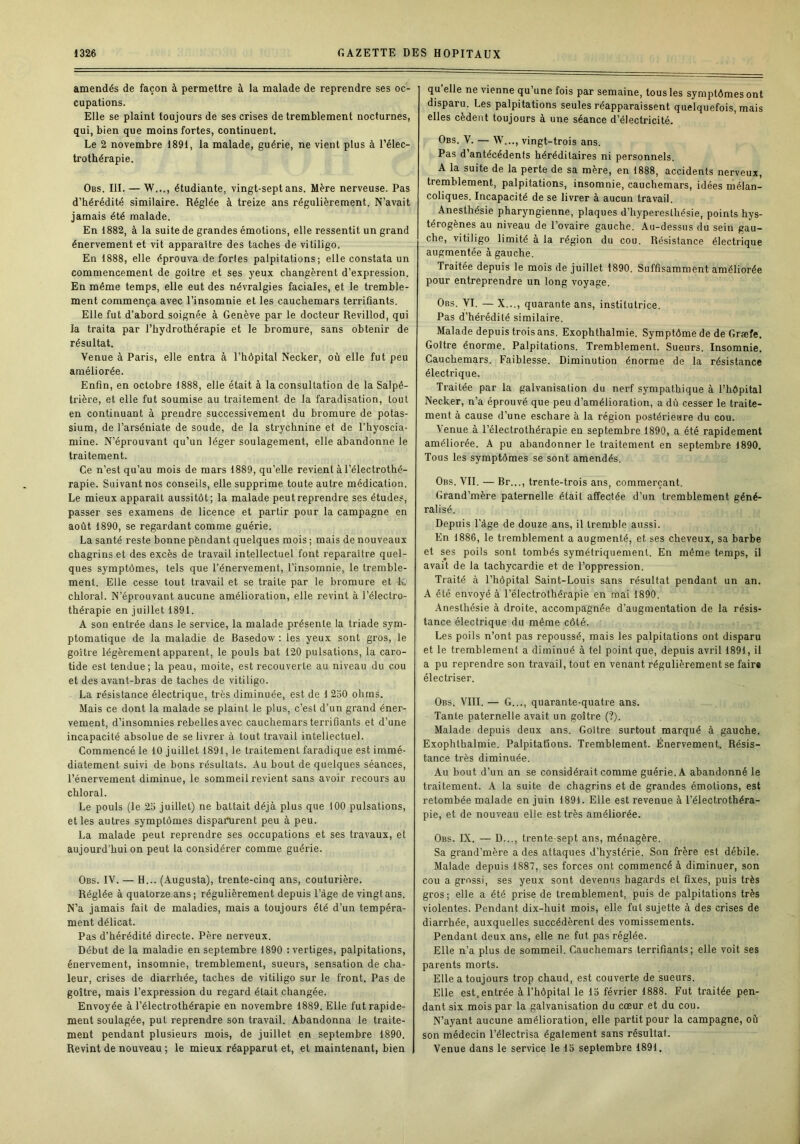 amendés de façon à permettre à la malade de reprendre ses oc- cupations. Elle se plaint toujours de ses crises de tremblement nocturnes, qui, bien que moins fortes, continuent. Le 2 novembre 1891, la malade, guérie, ne vient plus à l’élec- trothérapie. Obs. III. — W..., étudiante, vingt-sept ans. Mère nerveuse. Pas d’hérédité similaire. Réglée à treize ans régulièrement. N’avait jamais été malade. En 1882, à la suite de grandes émotions, elle ressentit un grand énervement et vit apparaître des taches de vitiligo. En 1888, elle éprouva de fortes palpitations; elle constata un commencement de goitre et ses yeux changèrent d’expression. En même temps, elle eut des névralgies faciales, et le tremble- ment commença avec l’insomnie et les cauchemars terrifiants. Elle fut d’abord soignée à Genève par le docteur Revillod, qui la traita par l’hydrothérapie et le bromure, sans obtenir de résultat. Venue à Paris, elle entra à l’hôpital Necker, où elle fut peu améliorée. Enfin, en octobre 1888, elle était à la consultation de la Salpê- trière, et elle fut soumise au traitement de la faradisation, tout en continuant à prendre successivement du bromure de potas- sium, de l’arséniate de soude, de la strychnine et de l’hyoscia- mine. N’éprouvant qu’un léger soulagement, elle abandonne le traitement. Ce n’est qu’au mois de mars 1889, qu’elle revient à l’électrothé- rapie. Suivant nos conseils, elle supprime toute autre médication. Le mieux apparaît aussitôt; la malade peut reprendre ses études, passer ses examens de licence et partir pour la campagne en août 1890, se regardant comme guérie. La santé reste bonne pendant quelques mois ; mais de nouveaux chagrins et des excès de travail intellectuel font reparaître quel- ques symptômes, tels que l’énervement, l’insomnie, le tremble- ment. Elle cesse tout travail et se traite par le bromure et k chloral. N’éprouvant aucune amélioration, elle revint à l’éleclro- thérapie en juillet 1891. A son entrée dans le service, la malade présente la triade sym- ptomatique de la maladie de Basedow : les yeux sont gros, le goître légèrement apparent, le pouls bat 120 pulsations, la caro- tide est tendue; la peau, moite, est recouverte au niveau du cou et des avant-bras de taches de vitiligo. La résistance électrique, très diminuée, est de 1 230 ohms. Mais ce dont la malade se plaint le plus, c’est d’un grand éner- vement, d’insomnies rebelles avec cauchemars terrifiants et d’une incapacité absolue de se livrer à tout travail intellectuel. Commencé le 10 juillet 1891, le traitement faradique est immé- diatement suivi de bons résultats. Au bout de quelques séances, l’énervement diminue, le sommeil revient sans avoir recours au chloral. Le pouls (le 23 juillet) ne battait déjà plus que 100 pulsations, et les autres symptômes disparurent peu à peu. La malade peut reprendre ses occupations et ses travaux, et aujourd'hui on peut la considérer comme guérie. Obs. IV. — H... (Augusta), trente-cinq ans, couturière. Réglée à quatorze ans ; régulièrement depuis l’àge de vingt ans. N’a jamais fait de maladies, mais a toujours été d’un tempéra- ment délicat. Pas d’hérédité directe. Père nerveux. Début de la maladie en septembre 1890 : vertiges, palpitations, énervement, insomnie, tremblement, sueurs, sensation de cha- leur, crises de diarrhée, taches de vitiligo sur le front. Pas de goître, mais l’expression du regard était changée. Envoyée à l’électrothérapie en novembre 1889. Elle fut rapide- ment soulagée, put reprendre son travail. Abandonna le traite- ment pendant plusieurs mois, de juillet en septembre 1890. Revint de nouveau ; le mieux réapparut et, et maintenant, bien qu’elle ne vienne qu’une fois par semaine, tous les symptômes ont disparu. Les palpitations seules réapparaissent quelquefois, mais elles cèdent toujours à une séance d’électricité. Obs. V. — W..., vingt-trois ans. Pas d’antécédents héréditaires ni personnels. A la suite de la perte de sa mère, en 1888, accidents nerveux, tremblement, palpitations, insomnie, cauchemars, idées mélan- coliques. Incapacité de se livrer à aucun travail. Anesthésie pharyngienne, plaques d’hyperesthésie, points hys- térogènes au niveau de l’ovaire gauche. Au-dessus du sein gau- che, vitiligo limité à la région du cou. Résistance électrique augmentée à gauche. Traitée depuis le mois de juillet 1890. Suffisamment améliorée pour entreprendre un long voyage. Obs. VI. — X..., quarante ans, institutrice. Pas d’hérédité similaire. Malade depuis trois ans. Exophthalmie. Symptôme de de Græfe. Goître énorme. Palpitations. Tremblement. Sueurs. Insomnie. Cauchemars. Faiblesse. Diminution énorme de la résistance électrique. Traitée par la galvanisation du nerf sympathique à l’hôpital Necker, n’a éprouvé que peu d’amélioration, a dù cesser le traite- ment à cause d’une eschare à la région postérieure du cou. Venue à l’électrothérapie eu septembre 1890, a été rapidement améliorée. A pu abandonner le traitement en septembre 1890. Tous les symptômes se sont amendés. Obs. VII. — Br..., trente-trois ans, commerçant. Grand’mère paternelle était affectée d’un tremblement géné- ralisé. Depuis l’àge de douze ans, il tremble aussi. En 1886, le tremblement a augmenté, et ses cheveux, sa barbe et ses poils sont tombés symétriquement. En même temps, il avait de la tachycardie et de l’oppression. Traité à l’hôpital Saint-Louis sans résultat pendant un an. A été envoyé à l’électrothérapie en mai 1890. Anesthésie à droite, accompagnée d’augmentation de la résis- tance électrique du même côté. Les poils n’ont pas repoussé, mais les palpitations ont disparu et le tremblement a diminué à tel point que, depuis avril 1891, il a pu reprendre son travail, tout en venant régulièrement se faire électriser. Obs. VIII. — G..., quarante-quatre ans. Tante paternelle avait un goître (?). Malade depuis deux ans. Goître surtout marqué à gauche. Exophthalmie. Palpitattons. Tremblement. Énervement. Résis- tance très diminuée. Au bout d’un an se considérait comme guérie. A abandonné le traitement. A la suite de chagrins et de grandes émotions, est retombée malade en juin 1891. Elle est revenue à l’électrothéra- pie, et de nouveau elle est très améliorée. Obs. IX. — D..., trente-sept ans, ménagère. Sa grand’mère a des attaques d’hystérie. Son frère est débile. Malade depuis 1887, ses forces ont commencé à diminuer, son cou a grossi, ses yeux sont devenus hagards et fixes, puis très gros; elle a été prise de tremblement, puis de palpitations très violentes. Pendant dix-huit mois, elle fut sujette à des crises de diarrhée, auxquelles succédèrent des vomissements. Pendant deux ans, elle ne fut pas réglée. Elle n’a plus de sommeil. Cauchemars terrifiants; elle voit ses parents morts. Elle a toujours trop chaud, est couverte de sueurs. Elle est.entrée à l’hôpital le 13 février 1888. Fut traitée pen- dant six mois par la galvanisation du cœur et du cou. N’ayant aucune amélioration, elle partit pour la campagne, où son médecin l’électrisa également sans résultat. Venue dans le service le 13 septembre 1891.