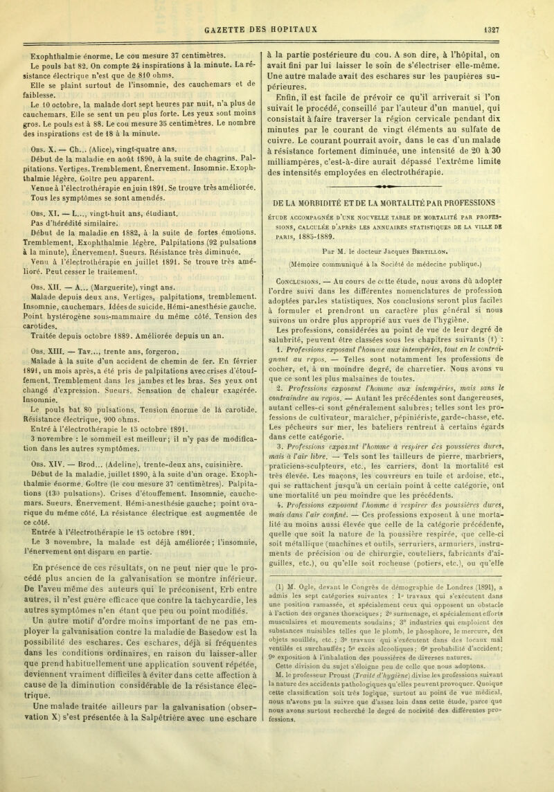 Exophthalmie énorme. Le cou mesure 37 centimètres. Le pouls bat 82. On compte 24 inspirations à la minute. La ré- sistance électrique n’est que de 810 ohms. Elle se plaint surtout de l’insomnie, des cauchemars et de faiblesse. Le 10 octobre, la malade dort sept heures par nuit, n’a plus de cauchemars. Elle se sent un peu plus forte. Les yeux sont moins gros. Le pouls est à 88. Le cou mesure 33 centimètres. Le nombre des inspirations est de 18 à la minute. 0b3. X. — Ch... (Alice), vingt-quatre ans. Début de la maladie en août 1890, à la suite de chagrins. Pal- pitations. Vertiges. Tremblement. Énervement. Insomnie. Exoph- thalmie légère. Goitre peu apparent. Venue à l’électrothérapie en juin 1891. Se trouve très améliorée. Tous les symptômes se sont amendés. Obs. XL — L..., vingt-huit ans, étudiant. Pas d’hérédité similaire. Début de la maladie en 1882, à la suite de fortes émotions. Tremblement. Exophthalmie légère. Palpitations (92 pulsations à la minute). Énervement. Sueurs. Résistance très diminuée. Venu à l’électrothérapie en juillet 1891. Se trouve très amé- lioré. Peut cesser le traitement. Obs. XII. — A... (Marguerite), vingt ans. Malade depuis deux ans. Vertiges, palpitations, tremblement. Insomnie, cauchemars. Idées de suicide. Hémi-anesthésie gauche. Point hystérogène sous-mammaire du même côté. Tension des carotides. Traitée depuis octobre 1889. Améliorée depuis un an. Obs. XIII. — Tav..., trente ans, forgeron. Malade à la suite d’un accident de chemin de fer. En février 1891, un mois après, a été pris de palpitations avec crises d’étouf- fement. Tremblement dans les jambes et les bras. Ses yeux ont changé d’expression. Sueurs. Sensation de chaleur exagérée. Insomnie. Le pouls bat 80 pulsations. Tension énorme de là carotide. Résistance électrique, 900 ohms. Entré à l’électrothérapie le 13 octobre 1891. 3 novembre : le sommeil est meilleur; il n’y pas de modifica- tion dans les autres symptômes. Obs. XIV. — Brod... (Adeline), trente-deux ans, cuisinière. Début de la maladie, juillet 1890, à la suite d’un orage. Exoph- thalmie énorme. Goitre (le cou mesure 37 centimètres). Palpita- tions (130 pulsations). Crises d’étouffement. Insomnie, cauche- mars. Sueurs. Énervement. Hémi-anesthésie gauche; point ova- rique du même côté. La résistance électrique est augmentée de ce côté. Entrée à l’électrothérapie le 13 octobre 1891. Le 3 novembre, la malade est déjà améliorée ; l’insomnie, l’énervement ont disparu en partie. En présence de ces résultats, on ne peut nier que le pro- cédé plus ancien de la galvanisation se montre inférieur. De l’aveu même des auteurs qui le préconisent, Erb entre autres, il n’est guère efficace que contre la tachycardie, les autres symptômes n’en étant que peu ou point modifiés. Un autre motif d’ordre moins important de ne pas em- ployer la galvanisation contre la maladie de Basedow est la possibilité des eschares. Ces eschares, déjà si fréquentes dans les conditions ordinaires, en raison du laisser-aller que prend habituellement une application souvent répétée, deviennent vraiment difficiles à éviter dans cette affection à cause de la diminution considérable de la résistance élec- trique. Une malade traitée ailleurs par la galvanisation (obser- vation X) s’est présentée à la Salpêtrière avec une eschare à la partie postérieure du cou. A son dire, à l’hôpital, on avait fini par lui laisser le soin de s’électriser elle-même. Une autre malade avait des eschares sur les paupières su- périeures. Enfin, il est facile de prévoir ce qu'il arriverait si l’on suivait le procédé, conseillé par l’auteur d’un manuel, qui consistait à faire traverser la région cervicale pendant dix minutes par le courant de vingt éléments au sulfate de cuivre. Le courant pourrait avoir, dans le cas d’un malade à résistance fortement diminuée, une intensité de 20 à 30 milliampères, c’est-à-dire aurait dépassé l’extrême limite des intensités employées en électrothérapie. DE LA MORBIDITÉ ET DE LA MORTALITÉ PAR PROFESSIONS ÉTUDE ACCOMPAGNÉE d’uNE NOUVELLE TABLE DE MORTALITÉ PAR PROFES- SIONS, CALCULÉE d’après LES ANNUAIRES STATISTIQUES DE LA VILLE DK P.ARIS, 1883-1889. Par M. le docteur Jacques Bertillon. (Mémoire communiqué à la Société de médecine publique.) Conclusions. — Au cours de cette étude, nous avons dû adopter l'ordre suivi dans les différentes nomenclatures de profession adoptées par.les statistiques. Nos conclusions seront plus faciles à formuler et prendront un caractère plus général si nous suivons un ordre plus approprié aux vues de l’hygiène. Les professions, considérées au point de vue de leur degré de salubrité, peuvent être classées sous les chapitres suivants (1) : 1. Professions exposant l'homme aux intempéries, tout en le contrai- gnant au repos. — Telles sont notamment les professions de cocher, et, à un moindre degré, de charretier. Nous avons vu que ce sont les plus malsaines de toutes. 2. Professions exposant l’homme aux intempéries, mais sans le contraindre au repos. — Autant les précédentes sont dangereuses, autant celles-ci sont généralement salubres; telles sont les pro- fessions de cultivateur, maraîcher, pépiniériste, garde-chasse, etc. Les pêcheurs sur mer, les bateliers rentrent à certains égards dans cette catégorie. 3. Professions exposant l’homme à respirer des poussières dures, mais ü l’air libre. — Tels sont les tailleurs de pierre, marbriers, praticiens-sculpteurs, etc., les carriers, dont la mortalité est très élevée. Les maçons, les couvreurs en tuile et ardoise, etc., qui se rattachent jusqu’à un ceitain point à cette catégorie, ont une mortalité un peu moindre que les précédents. 4. Professions exposant l’homme à respirer des poussiè7'es dures, mais dans l'air confiné. — Ces professions exposent à une morta- lité au moins aussi élevée que celle de la catégorie précédente, quelle que soit la nature de la poussière respirée, que celle-ci soit métallique (machines et outils, serruriers, armuriers, instru- ments de précision ou de chirurgie, couteliers, fabricants d’ai- guilles, etc.), ou qu’elle soit rocheuse (potiers, etc.), ou qu’elle (1) M. Ogle, devant le Congrès de démographie de Londres (1891), a admis les sept catégories suivantes ; l' travaux qui s’exécutent dans une position ramassée, et spécialement ceux qui opposent un obstacle à l'action des organes thoraciques; 2» surmenage, et spécialement efforts musculaires et mouvements soudains; 3° industries qui emploient des substances nuisibles telles que le plomb, le phosphore, le mercure, des objets souillés, etc. ; 3® travaux qui s’exécutent dans des locaux mal ventilés et surchauff'és; 5“ excès alcoohques; 6° probabilité d’accident; 9® exposition à l’inhalation des poussières de diverses natures. Cette division du sujet s’éloigne peu de celle que nous adoptons. M. le professeur Proust (Traité d'hygiène) divise les professions suivant la nature des accidents pathologiques qu'elles peuvent provoquer. Quoique cette classification soit très logique, surtout au point de vue médical, nous n’avons pu la suivre que d’assez loin dans cette étude, parce que nous avons surtout recherché le degré de nocivité des différentes pro- fessions.