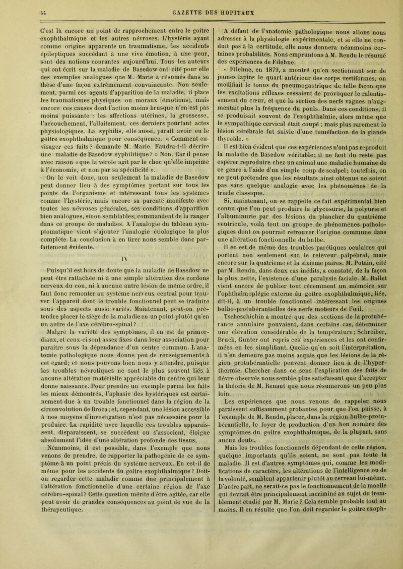 C’est là encore un point de rapprochement entre le goitre exophthalmique et les autres névroses. L’hystérie ayant comme origine apparente un traumatisme, les accidents épileptiques succédant à une vive émotion, à une peur, sont des notions courantes aujourd’hui. Tous les auteurs qui ont écrit sur la maladie de Basedow ont cité pour elle des exemples analogues que M. Marie a résumés dans sa thèse d’une façon extrêmement convaincante. Non seule- ment, parmi ces agents d’apparition de la maladie, il place les traumatismes physiques ou moraux (émotions), mais encore ces causes dont l’action moins brusque n’en est pas moins puissante : les affections utérines, la grossesse, l’accouchement, l’allaitement, ces derniers pourtant actes physiologiques. La syphilis, elle aussi, paraît avoir eu le goitre exophthalmique pour conséquence. « Comment en- visager ces faits ? demande M. Mai’ie. Faudra-t-il décrire une maladie de Basedow syphilitique ? » Non. Car il pense avec raison «que la vérole agit par le choc qu’elle imprime à l’économie, et non par sa spécificité ». On le voit donc, non seulement la maladie de Basedow peut donner lieu à des symptômes portant sur tous les points de l’organisme et intéressant tous les systèmes comme l’hystérie, mais encore sa parenté manifeste avec toutes les névroses générales, ses conditions d’apparition bien analogues, sinon semblables, commandent de la ranger dans ce groupe de maladies. A l’analogie du tableau sym- ptomatique vient s’ajouter l’analogie étiologique la plus complète. La conclusion à en tirer nous semble donc par- faitement évidente. lY Puisqu’il est hors de doute que la maladie de Basedow ne peut être rattachée ni à une simple altération des cordons nerveux du cou, ni à aucune autre lésion de même ordre, il faut donc remonter au système nerveux central pour trou- ver l’appareil dont le trouble fonctionnel peut se traduire sous des aspects aussi vaiiés. Maintenant, peut-on pré- tendre placer le siège de la maladie en un point plutôt qu’en un autre de Taxe cérébro-spinal Malgré la variété des symptômes, il en est de primor- diaux, et ceux-ci sont assez fixes dans leur association pour paraître sous la dépendance d’un centre commun. L’ana- tomie pathologique nous donne peu de renseignements à cet égard; et nous pouvons bien nous y attendre, puisque les troubles névrotiques ne sont le plus souvent liés à aucune altération matérielle appréciable du centre qui leur donne naissance. Pour prendre un exemple parmi les faits les mieux démontrés, l’aphasie des hystériques est certai- nement due à un trouble fonctionnel dans la région de la circonvolution de Broca; et, cependant, une lésion accessible à nos moyens d’investigation n’est pas nécessaire pour la produire. La rapidité avec laquelle ces troubles apparais- sent, disparaissent, se succèdent ou s’associent, éloigne absolument l’idée d’une altération profonde des tissus. Néanmoins, il est possible, dans l’exemple que nous venons de prendre, de rapporter la pathogénie de ce sym- ptôme à un point précis du système nerveux. En est-il de même pour les accidents du goitre exophthalmique ? Doit- on regarder cette maladie comme due principalement à l’altération fonctionnelle d’une certaine région de l’axe cérébro-spinal ? Cette question mérite d’être agitée, car elle peut avoir de grandes conséquences au point de vue de la thérapeutique. A défaut de l’anatomie pathologique nous allons nous adresser à la physiologie expérimentale, et si elle ne con- duit pas à la certitude, elle nous donnera néanmoins cer- taines probabilités. Nous empruntons à M. Rendu le résumé des expériences de Filehne. « Filehne, en 1879, a montré qu’en sectionnant sur de jeunes lapins le quart antérieur des corps restiformes, on modifiait le tonus du pneumogastrique de telle façon que les excitations réflexes cessaient de provoquer le ralentis- sement du cœur, et que la section des nerfs vagues n’aug- mentait plus la fréquence du pouls. Dans ces conditions, il se produisait souvent de l’exophthalmie, alors même que le sympathique cervical était coupé ; mais plus rarement la lésion cérébrale fut suivie d’une tuméfaction de la glande Ihyroïde. » Il est bien évident que ces expériences n’ont pas reproduit la maladie de Basedow véritable; il ne faut du reste pas espérer reproduire chez un animal une maladie humaine de ce genre à l’aide d’un simple coup de scalpel; toutefois, on ne peut prétendre que les résultats ainsi obtenus ne soient pas sans quelque analogie avec les phénomènes de la triade classique. Si, maintenant, on se rappelle ce fait expérimental bien connu que l’on peut produire la glycosurie, la polyurie et l’albuminurie par des lésions du plancher du quatrième ventricule, voilà tout un groupe de phénomènes patholo- giques dont on pourrait retrouver l’origine commune dans une altération fonctionnelle du bulbe. Il en est de même des troubles parétiques oculaires qui portent non seulement sur le releveur palpébral, mais encore sur la quatrième et la sixième paires. M. Potain, cité parM. Rendu, dans deux cas inédits, a constaté, de la façon la plus nette, l’existence d’une paralysie faciale. M. Ballet vient encore de publier tout récemment un mémoire sur l’ophthalmoplégie externe du goitre exophthalmique, liée, dit-il, à un trouble fonctionnel intéressant les origines bulbo-protubérantielles des nerfs moteurs de l’œil. Tscheschichin a montré que des sections de la protubé- rance annulaire pouvaient, dans certains cas, déterminer une élévation considérable de la température ; Schreiber, Bruck, Gunter ont repris ces expériences et les ont confir- mées en les simplifiant. Quelle qu’en soit l’interprétation, il n’en demeure pas moins acquis que les lésions de la ré- gion protubérantielle peuvent donner lieu à de l’hyper- thermie. Chercher dans ce sens l’explication des faits de fièvre observés nous semble plus satisfaisant que d’accepter la théorie de M. Renaut que nous résumerons un peu plus loin. Les expériences que nous venons de rappeler nous paraissent suffisamment probantes pour que l’on puisse, à l’exemple de M. Rendu, placer, dans la région bulbo-protu- bérantielle, le foyer de production d’un bon nombre des symptômes du goitre exophthalmique, de la plupart, sans aucun doute. Mais les troubles fonctionnels dépendant de cette région, quelque importants qu’ils soient, ne sont pas toute la maladie. Il est d’autres symptômes qui, comme les modi- fications de caractère, les altérations de l’intelligence ou de la volonté, semblent appartenir plutôt au cerveau lui-même. D’autre part, ne serait-ce pas le fonctionnement de la moelle qui devrait être principalement incriminé au sujet du trem- blement étudié par M. Marie ? Cela semble probable tout au moins. Il en résulte que l’on doit regarder le goitre exoph-