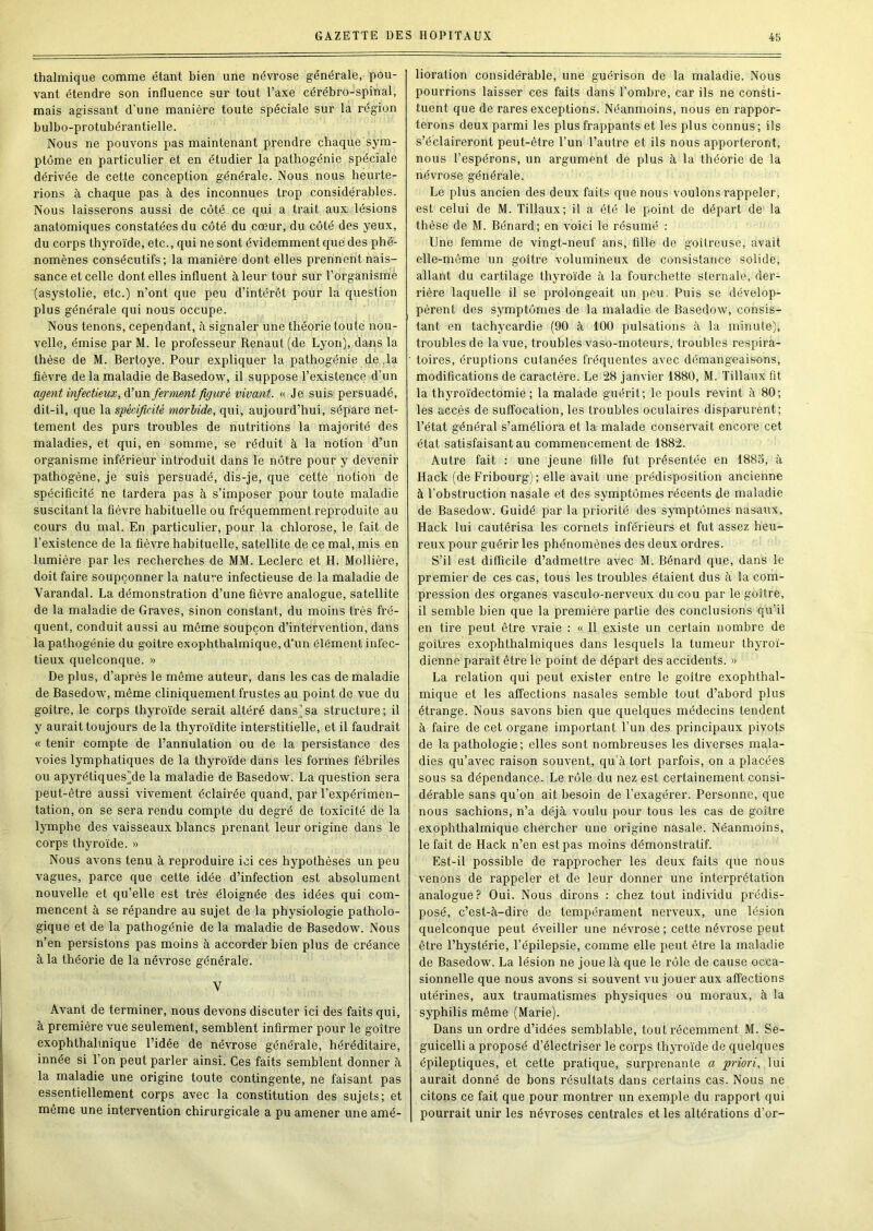 thalmique comme étant bien une névrose générale,- pou- vant étendre son influence sur tout l’axe cérébro-spinal, mais agissant d’une manière toute spéciale sur la région bulbo-protubérantielle. Nous ne pouvons pas maintenant prendre chaque sym- ptôme en particulier et en étudier la pathogénie spéciale dérivée de cette conception générale. Nous nous heurte- rions à chaque pas à des inconnues trop considérables. Nous laisserons aussi de coté ce qui a trait aux lésions anatomiques constatées du côté du cœur, du côté des yeux, du corps thyroïde, etc., qui ne sont évidemment que des phé- nomènes consécutifs; la manière dont elles prennent nais- sance et celle dentelles influent à leur tour sur l’organisme (asystolie, etc.) n’ont que peu d’intérêt pour la question plus générale qui nous occupe. Nous tenons, cependant, à signaler une théorie toute nou- velle, émise par M. le professeur Renaut (de Lyon), dans la thèse de M. Bertoye. Pour expliquer la pathogénie de ,1a fièvre de la maladie de Basedow, il suppose l’existence d’un agent infectieux, d’un ferment figuré vivant. « Je suis persuadé, dit-il, que la spécificité morlide, qui, aujourd’hui, sépare net- tement des purs troubles de nutritions la majorité des maladies, et qui, en somme, se réduit à la notion d’un organisme inférieur introduit dans le nôtre pour y devenir pathogène, je suis persuadé, dis-je, que cette notion de spécificité ne tardera pas à s’imposer pour toute maladie suscitant la fièvre habituelle ou fréquemment reproduite au cours du mal. En particulier, pour la chlorose, le fait de l’existence de la fièvre habituelle, satellite de ce mal, mis en lumière par les recherches de MM. Leclerc et H. Mollière, doit faire soupçonner la nature infectieuse de la maladie de Varandal. La démonstration d’une fièvre analogue, satellite de la maladie de Graves, sinon constant, du moins très fré- quent, conduit aussi au même soupçon d’intervention, dans la pathogénie du goitre exophthalmique, d’un élément infec- tieux quelconque. » De plus, d’après le même auteur, dans les cas de maladie de Basedow, même cliniquement frustes au point de vue du goitre, le corps thyroïde serait altéré dans)sa structure; il y aurait toujours de la thyroïdite interstitielle, et il faudrait « tenir compte de l’annulation ou de la persistance des voies lymphatiques de la thyroïde dans les formes fébriles ou apyrétiques)de la maladie de Basedow. La question sera peut-être aussi vivement éclairée quand, par l’expérimen- tation, on se sera rendu compte du degré de toxicité de la lymphe des vaisseaux blancs prenant leur origine dans le corps thyroïde. » Nous avons tenu à reproduire ici ces hypothèses un peu vagues, parce que cette idée d’infection est absolument nouvelle et qu’elle est très éloignée des idées qui com- mencent à se répandre au sujet de la physiologie patholo- gique et de la pathogénie de la maladie de Basedow. Nous n’en persistons pas moins à accorder bien plus de créance à la théorie de la névrose générale. V Avant de terminer, nous devons discuter ici des faits qui, à première vue seulement, semblent infirmer pour le goitre exophthalmique l’idée de névrose générale, héréditaire, innée si l’on peut parler ainsi. Ces faits semblent donner A la maladie une origine toute contingente, ne faisant pas essentiellement corps avec la constitution des sujets; et môme une intervention chirurgicale a pu amener une amé- lioration considérable, une guérison de la maladie. Nous pourrions laisser ces faits dans l’ombre, car ils ne consti- tuent que de rares exceptions. Néanmoins, nous en rappor- terons deux parmi les plus frappants et les plus connus; ils s’éclaireront peut-être l’un l’autre et ils nous apporteront, nous l’espérons, un argument de plus à la théorie de la névrose générale. Le plus ancien des deux faits que nous voulons rappeler, est celui de M. Tillaux; il a été le point de départ de la thèse de M. Bénard; en voici le résumé : Une femme de vingt-neuf ans, fille de goitreuse, avait elle-même un goitre volumineux de consistance solide, allant du cartilage thyroïde à la fourchette sternale, der- rière laquelle il se prolongeait un peu. Puis se dévelop- pèrent des sjTOptômes de la maladie de Basedow, consis- tant en tachycardie (90 à 100 pulsations à la minute), troubles de la vue, troubles vaso-moteurs, troubles respira- toires, éruptions cutanées fréquentes avec démangeaisons, modifications de caractère. Le 28 janvier 1880, M. Tillaux fit la thyroïdectomie ; la malade guérit; le pouls revint à 80; les accès de suffocation, les troubles oculaires disparurent; l’état général s’améliora et la malade conservait encore cet état satisfaisant au commencement de 1882. Autre fait : une jeune fille fut présentée en 1885, à Hack (de Fribourg) ; elle avait une prédisposition ancienne à l’obstruction nasale et des symptômes récents de maladie de Basedow. Guidé par la priorité des symptômes nasaux, Hack lui cautérisa les cornets inférieurs et fut assez heu- reux pour guérir les phénomènes des deux ordres. S’il est difficile d’admettre avec M. Bénard que, dans le premier de ces cas, tous les troubles étaient dus à la com- pression des organes vasculo-nerveux du cou par le goitre, il semble bien que la première partie des conclusions qu’il en tire peut être vraie : « 11 existe un certain nombre de goitres exophthalmiques dans lesquels la tumeur thyroï- dienne parait être le point de départ des accidents. » La relation qui peut exister entre le goitre exophthal- mique et les affections nasales semble tout d’abord plus étrange. Nous savons bien que quelques médecins tendent à faire de cet organe important l’un des principaux pivots de la pathologie; elles sont nombreuses les diverses mala- dies qu’avec raison souvent, qu à tort parfois, on a placées sous sa dépendance. Le rôle du nez est certainement consi- dérable sans qu’on ait besoin de l’exagérer. Personne, que nous sachions, n’a déjà voulu pour tous les cas de goitre exophthalmique chercher une origine nasale. Néanmoins, le fait de Hack n’en est pas moins démonstratif. Est-il possible de rapprocher les deux faits que nous venons de rappeler et de leur donner une interprétation analogue? Oui. Nous dirons : chez tout individu prédis- posé, c’est-à-dire de tempérament neiweux, une lésion quelconque peut éveiller une névrose ; cette névrose peut être l’hystérie, l’épilepsie, comme elle peut être la maladie de Basedow. La lésion ne joue là que le rôle de cause occa- sionnelle que nous avons si souvent vu jouer aux affections utérines, aux traumatismes physiques ou moraux, à la syphilis même (Marie). Dans un ordre d’idées semblable, tout récemment M. Se- guicelli a proposé d’électriser le corps thyroïde de quelques épileptiques, et cette pratique, surpi’enante a priori, lui aurait donné de bons résultats dans certains cas. Nous ne citons ce fait que pour montrer un exemple du rapport qui pourrait unir les névroses centrales et les altérations d’or-