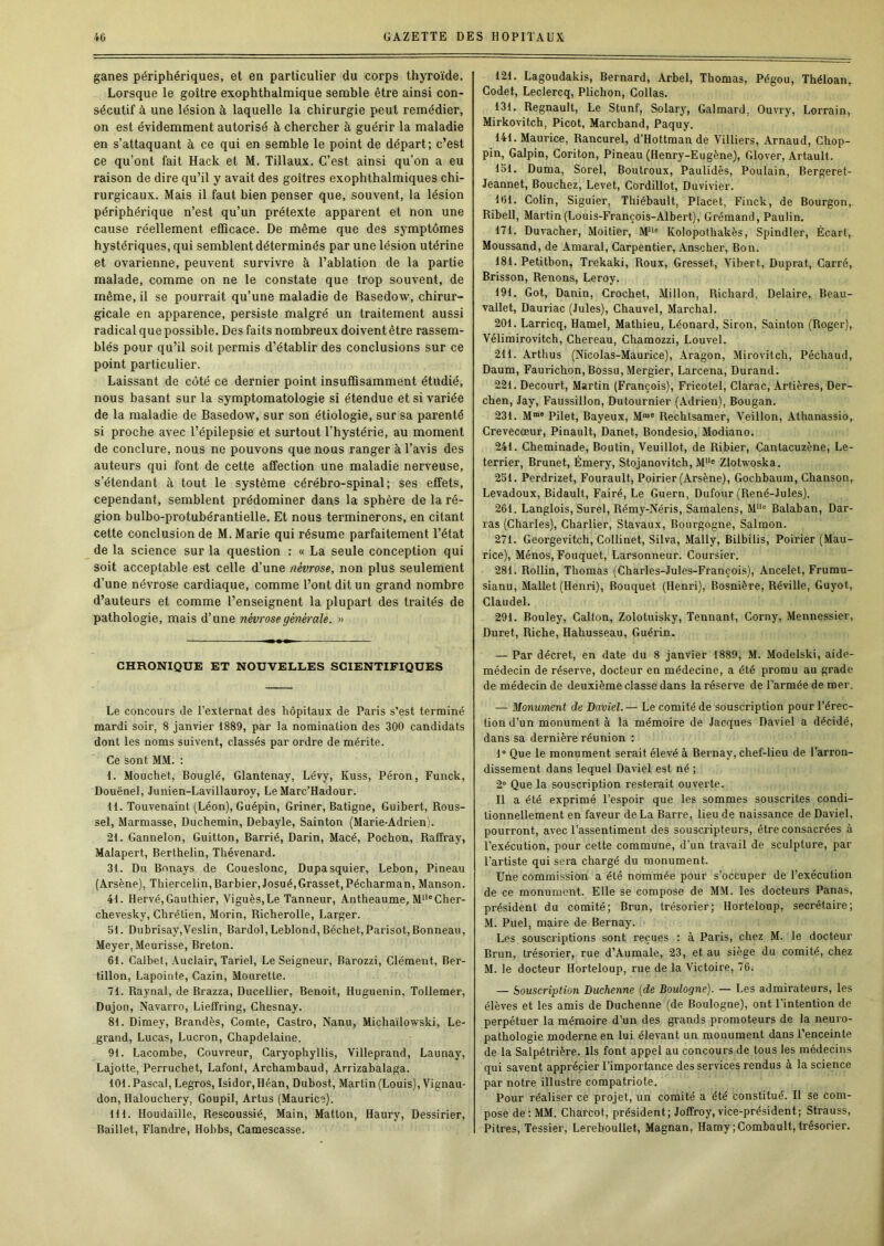 ganes périphériques, et en particulier du corps thyroïde. Lorsque le goitre exophthalmique semble être ainsi con- sécutif à une lésion à laquelle la chirurgie peut remédier, on est évidemment autorisé à chercher à guérir la maladie en s’attaquant à ce qui en semble le point de départ; c’est ce qu’ont fait Hack et M. Tillaux. C’est ainsi qu’on a eu raison de dire qu’il y avait des goitres exophthalmiques chi- rurgicaux. Mais il faut bien penser que, souvent, la lésion périphérique n’est qu’un prétexte apparent et non une cause réellement efficace. De même que des symptômes hystériques, qui semblent déterminés par une lésion utérine et ovarienne, peuvent survivre à l’ablation de la partie malade, comme on ne le constate que trop souvent, de même, il se pourrait qu’une maladie de Basedow, chirur- gicale en apparence, persiste malgré un traitement aussi radical que possible. Des faits nombreux doivent être rassem- blés pour qu’il soit permis d’établir des conclusions sur ce point particulier. Laissant de côté ce dernier point insuffisamment étudié, nous basant sur la symptomatologie si étendue et si variée de la maladie de Basedow, sur son étiologie, sur sa parenté si proche avec l’épilepsie et surtout l’hystérie, au moment de conclure, nous ne pouvons que nous ranger à l’avis des auteurs qui font de cette affection une maladie nerveuse, s’étendant à tout le système cérébro-spinal; ses effets, cependant, semblent prédominer dans la sphère de la ré- gion bulbo-protubérantielle. Et nous terminerons, en citant cette conclusion de M. Marie qui résume parfaitement l’état de la science sur la question ; « La seule conception qui soit acceptable est celle d’une névrose, non plus seulement d’une névrose cardiaque, comme l’ont dit un grand nombre d’auteurs et comme l’enseignent la plupart des traités de pathologie, mais d’une névrose générale. » CHRONIQUE ET NOUVELLES SCIENTIFIQUES Le concours de l’exlernat des hôpitaux de Paris s’est terminé mardi soir, 8 janvier 1889, par la nomination des 300 candidats dont les noms suivent, classés par ordre de mérite. Ce sont MM. : 1. Mouchet, Bouglé, Glantenay, Lévy, Kuss, Péron, Funck, Douënel, Junien-Lavillauroy, Le Marc’Hadour. tl. Touvenaint (Léon), Guépin, Griner, Batigne, Guibert, Rous- sel, Marmasse, Duchemin, Debayle, Sainton (Marie-Adrien). 21. Gannelon, Guitton, Barrié, Darin, Macé, Pochon, Raffray, Malapert, Berthelin, Thévenard. 31. Du Bonays de Coueslonc, Dupasquier, Lebon, Pineau (Arsène), Thiercelin, Barbier, Josué,Grasset, Pécharman, Manson. 41. Hervé, Gauthier, Viguès, Le Tanneur, Antheaume, M“®Cher- chevesky, Chrétien, Morin, Richerolle, Larger. 51. Dubrisay,Veslin, Bardol, Leblond, Bêchet, Parisot, Bonneau, Meyer, Meurisse, Breton. 61. Calbet, Auclair, Tariel, Le Seigneur, Barozzi, Clément, Ber- tillon, Lapointe, Cazin, Mourette. 71. Raynal, de Brazza, Ducellier, Benoit, Huguenin, Tollemer, Dujon, Navarro, Lieffring, Chesnay. 81. Dimey, Brandès, Comte, Castro, Nanu, Michaïlowski, Le- grand, Lucas, Lucron, Chapdelaine. 91. Lacombe, Couvreur, Caryophyllis, Villeprand, Launay, Lajotte, Perruche t, Lafont, Archambaud, Arrizabalaga. 101. Pascal, Legros, Isidor.Héan, Dubost, Martin (Louis), Vignau- don, Halouchery, Goupil, Artus (Maurice). 111. Houdaille, Rescoussié, Main, Matton, Haury, Dessirier, Baillet, Flandre, Hobbs, Camescasse. 121. Lagoudakis, Bernard, Arbel, Thomas, Pégou, Théloan, Codet, Leclercq, Plichon, Collas. 131. Régnault, Le Stunf, Solary, Galmard, Ouvry, Lorrain, Mirkovitch, Picot, Marchand, Paquy. 141. Maurice, Rancurel, d’Hottman de Villiers, Arnaud, Chop- pin, Galpin, Coriton, Pineau (Henry-Eugène), Glover, Artault. 151. Duma, Sorel, Boutroux, Paulidès, Poulain, Bergeret- Jeannet, Bouchez, Levet, Cordillot, Duvivier. 161. Colin, Siguier, Thiébault, Place t, Finck, de Bourgon, Ribell, Martin (Louis-François-Albert), Grémand, Paulin. 171. Duvacher, Moitier, M‘^® Kolopothakès, Spindler, Écart, Moussand, de Amaral, Carpentier, Anscher, Bon. 181. Petitbon, Trekaki, Roux, Gresset, Vibert, Duprat, Carré, Brisson, Renons, Leroy. 191. Got, Danin, Crochet, Millon, Richard, Delaire, Beau- vallet, Dauriac (Jules), Chauvel, Marchai. 201. Larricq, Hamel, Mathieu, Léonard, Siron, Sainton (Roger), Vélimirovitch, Chereau, Chamozzi, Louvel. 211. Arthus (Nicolas-Maurice), Aragon, Mirovitch, Péchaud, Daum, Faurichon, Bossu, Mergier, Larcena, Durand. 221. Decourt, Martin (François), Fricotel, Clarac, Artières, Der- chen, Jay, Faussillon, Dutournier (Adrien), Bougan. 231. M“® Pilet, Bayeux, M“® Rechtsamer, Yeillon, Athanassio, Crevecœur, Pinault, Danet, Bondesio, Modiano. 241. Cheminade, Boutin, Veuillot, de Ribier, Cantacuzène, Le- terrier, Brunet, Émery, Stojanovitch, M® Zlotwoska. 251. Perdrizet, Fourault, Poirier (Arsène), Gochbaum, Chanson, Levadoux, Bidault, Fairé, Le Guern, Dufour (René-Jules). 261. Langlois, Surel, Rémy-Néris, Samalens, M® Balaban, Dar- ras (Charles), Charlier, Stavaux, Bourgogne, Salmon. 271. Georgevitch, Collinet, Silva, Mally, Bilbilis, Poirier (Mau- rice), Ménos, Fouquet, Larsonneur. Coursier. 281. Rollin, Thomas (Charles-Jules-François), Ancelet, Frumu- sianu, Mallet (Henri), Bouquet (Henri), Bosnière, Réville, Guyot, Claudel. 291. Bouley, Calton, Zolotuisky, Tennant, Corny, Mennessier, Duret, Riche, Hahusseau, Guérin. — Par décret, en date du 8 janvier 1889, M. Modelski, aide- médecin de réserve, docteur en médecine, a été promu au grade de médecin de deuxième classe dans la réserve de l’armée de mer. — Monument de David.— Le comité de souscription pour l'érec- tion d’un monument à la mémoire de Jacques Daviel a décidé, dans sa dernière réunion : 1° Que le monument serait élevé à Bernay, chef-lieu de Farron- dissement dans lequel Daviel est né ; 2” Que la souscription resterait ouverte. Il a été exprimé l’espoir que les sommes souscrites condi- tionnellement en faveur de La Barre, lieu de naissance de Daviel, pourront, avec l’assentiment des souscripteurs, être consacrées à l’exécution, pour cette commune, d’un travail de sculpture, par l’artiste qui sera chargé du monument. Une commission a été nommée pour s’occuper de l’exécution de ce monument. Elle se compose de M.M. les docteurs Panas, président du comité; Brun, trésorier; Horteloup, secrétaire; M. Puel, maire de Bernay. Les souscriptions sont reçues : à Paris, chez M. le docteur Brun, trésorier, rue d’Aumale, 23, et au siège du comité, chez M. le docteur Horteloup, rue de la Victoire, 76. — Souscription Duchenne {de Boulogne). — Les admirateurs, les élèves et les amis de Duchenne (de Boulogne), ont l’intention de perpétuer la mémoire d’un des grands promoteurs de la neuro- pathologie moderne en lui élevant un monument dans l’enceinte de la Salpêtrière. Ils font appel au concours de tous les médecins qui savent apprécier l’importance des services rendus à la science par notre illustre compatriote. Pour réaliser ce projet, un comité a été constitué. H se com- pose de; MM. Charcot, président; Joffroy,vice-président; Strauss, Pitres, Tessier, Lereboullet, Magnan, Hamy;Combault, trésorier.