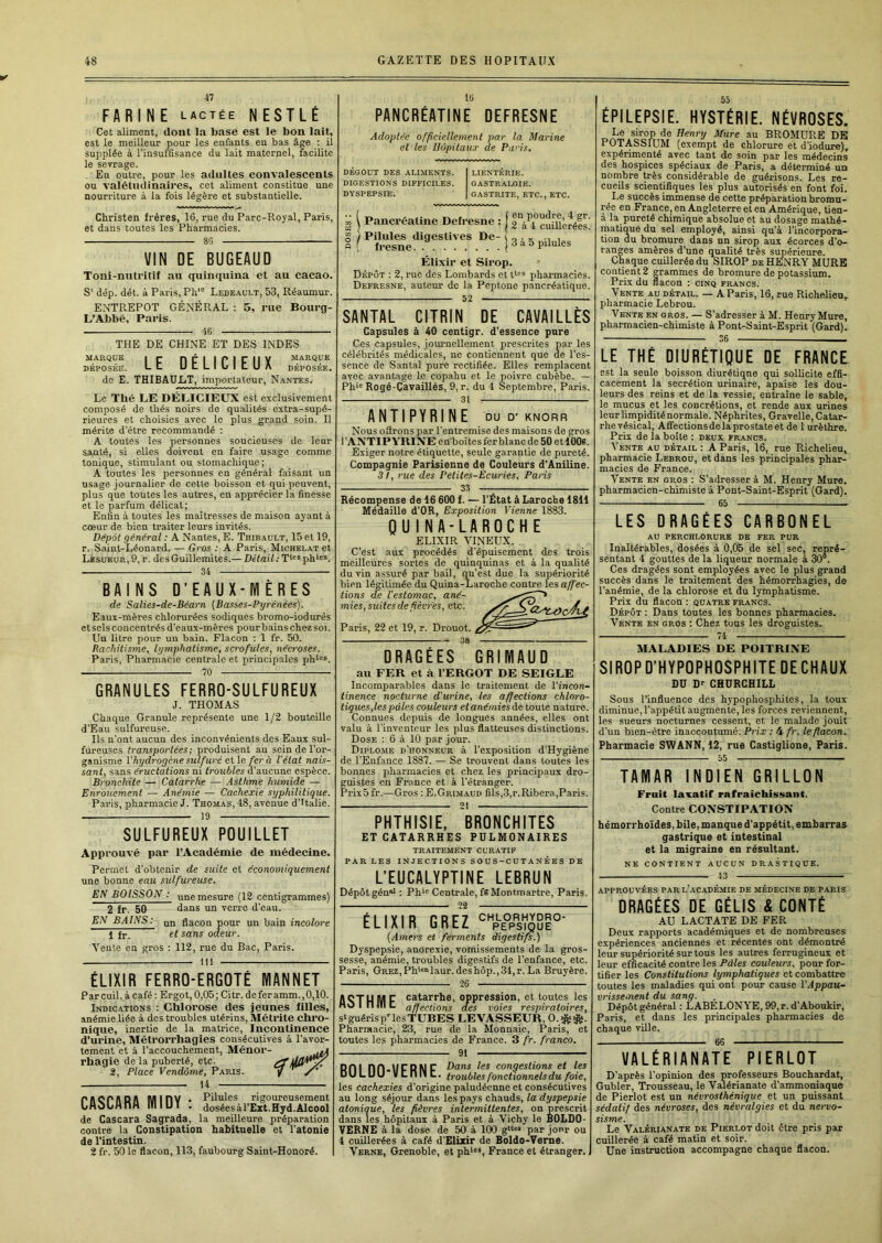 47 FARINE lactée NESTLÉ Cet aliment, dont la base est le bon lait, est le meilleur pour les enfants eu bas âge : il supplée à l’insuffisance du lait maternel, facilite le sevrage. En outre, pour les adultes convalescents ou valétudinaires, cet aliment constitue une nourriture à la fois légère et substantielle. Christen frères, 16, rue du Parc-Royal, Paris et dans toutes les Pharmacies. 86 VIN DE BUGEAUD Toni-nutritif au quinquina et au cacao. S' dép. dét. à Paris, Ph'° Lebeault, 5-3, Réaumur. ENTREPOT GÉNÉRAL ; 5, rue Bourg- L’Abbé, Paris. 46 THE DE CHINE ET DES INDES MARQUE I P nPI IPIFIIY marque DÉPOSÉE. Lt Ui1LIL>Il.UA déposée. de E. THIBAULT, importateur, Nantes. Le Thé LE DÉLICIEUX est exclusivement composé de thés noirs de qualités extra-supé- rieures et choisies avec le plus grand soin. Il mérite d’être recommandé : A toutes les personnes soucieuses de leur santé, si elles doivent en faire usage comme tonique, stimulant ou stomachique; A toutes les personnes en général faisant un usage journalier de cette boisson et qui peuvent, plus que toutes les autres, en apprécier la finesse et le parfum délicat; Enfin à toutes les maîtresses de maison ayant à cœur de bien traiter leurs invités. Dépôt général : A Nantes, E. Thibault, 15 et 19, r. Saint-Léonard. — Gros : A Paris, Michelat et Lesueur, 9, r. des Guillemites.— Détail : T*®® ph*®*. 34 BAINS D’EAUX-MERES de Salies-de-Béarn {Basses-Pyrénées). Eaux-mères chlorurées sodiques bromo-iodurés et sels concentrés d’eaux-mères pour bains chez soi. Un litre pour un bain. Flacon ; 1 fr. 50. Rachitisme, lymphatisme, scrofules, néci'oses. Paris, Pharmacie centrale et principales ph'»®. 70 GRANULES FERRO-SULFUREUX J. THOMAS Chaque Granule représente une 1/2 bouteille d’Eau sulfureuse. Ils n’ont aucun des inconvénients des Eaux sul- fureuses transportées; produisent au sein de l’or- ganisme l'hydrogène sulfuré ei\o fera l'état nais- sant, sans éructations ni troubles d’aucune espèce. Bronchite — Catarrhe — Asthme humide — Enrouement — Anémie — Cachexie syphilitique. Paris, pharmacie J. Thom.as, 48, avenue d’Italie. 19 SULFUREUX POUILLET Approuvé par l’Académie de médecine. Permet d’obtenir de suite et économiquement une bonne eau sulfureuse. EN BOISSON : une mesure {12 centigrammes) 2 fr. 50 dans un verre d’eau. EN BAINS: un flacon pour un bain incolore 1 fr. et sans odeur. Vente en gros : 112, rue du Bac, Paris. 111 ÉLIXIR FERRO-ERGOTÉ MANNET Parcuil. à café : Ergot, 0,05; Citr. de fer amm., 0,10. Indications : Chlorose des jeunes filles, anémie liée à des troubles utérins, Métrite chro- nique, inertie de la matrice. Incontinence d’urine, Métrorrhagies consécutives à l’avor- tement et à l'accouchement, Ménor- rhagie de la puberté, etc. 2, Place Vendôme, Paris. 14 CASCARA MIDV Pilules rigoureusement doséesàl’Ext.Hyd.Alcool de Cascara Sagrada, la meilleure préparation contre la Constipation habituelle et l’atonie de l'intestin. 2 fr. 50 le flacon, 113, faubourg Saint-Honoré. 16 PANCRÉATINE DEFRESNE Adoptée officiellement par la Marine et les Hôpitaux de Paris, DEGOUT DES ALIMENTS. DIGESTIONS DIFFICILES. DYSPEPSIE. LIENTERIE. GASTRALGIE. GASTRITE, ETC., ETC. g i Pancréatine Defresne : j 2V4°cmTlc^éls: Pilules digestives De- fresne 3 à 5 pilules Élixir et Sirop. Dépôt ; 2, rue des Lombards et pharmacies. Defresne, auteur de la Peptone pancréatique. 52 SANTAL CITRIN DE CAVAILLES Capsules à 40 centigr. d'essence pure Ces capsules, joiu’nellement prescrites par les célébrités médicales, ne contiennent que de l’es- sence de Santal pure rectifiée. Elles remplacent avec avantage le copahu et le poivre cubèbe. — Ph>« Rogé-Cavaillès, 9, r. du 4 Septembre, Paris. 31 : ANTIPYRINE du d- knorr Nous oiïrons par l’entremise des maisons de gros l’ANTIPYRINE emboîtes fer blanc de 50 et 100s. Exiger notre étiquette, seule garantie de pureté. Compagnie Parisienne de Couleurs d’Aniline. 3/, rue des Petites-Écuries, Paris 33 Récompense de 16 600 f. — l’État à Laroche 1811 Médaille d’OR, Exposition Vienne 1883. OUINA-LAROCHE ELIXIR VINEUX. C’est aux procédés d’épuisement des trois meilleures sortes de quinquinas et à la qualité du vin assuré par bail, qu’est due la supériorité bien légitimée du Quina-Laroche contre les affec- tions de l'estomac, ané- mies, suites de fièvres, etc. Oc Paris, 22 et 19, r. Drouot. ^ -- 38 DRAGEES GRIMAUD au FER et à l’ERGOT DE SEIGLE Incomparables dans le traitement de l'incon- tinence nocturne d'urine, les affections chloro- tiques,les pâles couleurs et anémies de toute nature. Connues depuis de longues années, elles ont valu à l’inventeur les plus flatteuses distinctions. Dose : 6 à 10 par jour. Diplôme d’honneur à l’exposition d'Hygiène de l’Enfance 1887. — Se trouvent dans toutes les bonnes pharmacies et chez les principaux dro- guistes en France et à l’étranger. PrixSfr.—Gros ; E.Gri.m.aud fils,3,r.Ribera,Paris. 21 PHTHISIE, BRONCHITES ET CATARRHES PULMONAIRES TRAITEMENT CURATIF PAR LES INJECTIONS SOUS-CUTANÉES DE L’EUCALYPTINE LEBRUN Dépôt gén»> : Ph»® Centrale, fs Montmartre, Paris. 22 ÉLIXIR GREZ ''pe°p'sVouÊ°' (/4»iers et ferments digestifs.) Dyspepsie, anorexie, vomissements de la gros- sesse, anémie, troubles digestifs de l’enfance, etc. Paris, GREZ,Ph>«“laur.deshôp.,34,r. La Bruyère. 26 M F catarrhe, oppression, et toutes les HO I nill L affections des voies respiratoires, St guéris p les TUBES LEVASSEUR, 0.^^. Pharmacie, 23, rue de la Monnaie, Paris, et toutes les pharmacies de France. 3 fr. franco. 91 RDI nn.lfCDNC Dans les congestions et les DULUU VCnilC. troubles fonctionnels du foie, les cachexies d’origine paludéenne et consécutives au long séjour dans les pays chauds, la dyspepsie atoniaue, les fièvres intermittentes, on prescrit dans les hôpitaux à Paris et à Vichy le BOLDO- VERNE à la dose de 50 à 100 g‘tM par jour ou 4 cuillerées à café d'Elizir de Boldo-Verne. Verne, Grenoble, et ph‘«*, France et étranger. ÉPILEPSIE. HYSTÉRIE. NÉVROSES. Le sirop de Henry Mure au BROMURE DE POTASSIUM (exempt de chlorure et d’iodure), expérimenté avec tant de soin par les médecins des hospices spéciaux de Paris, a déterminé un nombre très considérable de guérisons. Les re- cueils scientifiques les plus autorisés en font foi. Le succès immense de cette préparation bromu- rée en France, en Angleterre et en Amérique, tien- à la pureté chimique absolue et au dosage mathé- matique du sel employé, ainsi qu’à l’incorpora- tion du bromure dans un sirop aux écorces d’o- ranges amères d’une qualité très supérieure. Chaque cuillerée du SIROP de HENRY MURE contient 2 grammes de bromure de potassium. Prix du flacon : cinq francs. Vente au détail. — A Paris, 16, rue Richelieu,, pharmacie Lebrou. Vente en gros. — S’adresser à M. Henry Mure, pharmacien-chimiste à Pont-Saint-Esprit (Gard), 36 LE THÉ DIURÉTIQUE DE FRANCE est la seule boisson diurétigne qui sollicite effi- cacement la secrétion urinaire, apaise les dou- leurs des reins et de la vessie, entraîne le sable, le mucus et les concrétions, et rende aux urines leur limpidité normale. Néphrites, Gravelle, Catar- rhe vésical, Affections de la prostate et de 1 urèthre. Prix de la boîte ; deux francs. Vente AU détail: A Paris, 16, rue RichelieUi pharmacie Lebrou, et dans les principales phar- macies de France. Vente en gros : S’adresser à M. Henry Mure, pharmacien-chimiste à Pont-Saint-Esprit (Gard). 65 LES DRAGÉES CARBONEE AU PERCHLORURE DE FER PUR Inaltérables, dosées à 0,05 de sel sec, repré- sentant 4 gouttes de la liqueur normale à 30 . Ces dragées sont employées avec le plus grand succès dans le traitement des hémorrhagies, de l’anémie, de la chlorose et du lymphatisme. Prix du flacon : quatre francs. Dépôt : Dans toutes les bonnes pharmacies. Vente en gros ; Chez tous les droguistes. 74 MALADIES DE POITRI.XE SIROPD’HYPOPHOSPHITEDECHAUX DU D-^ CHURCHILL Sous l’influence dés hypophosphites, la toux diminue, l’appétit augmente, les forces reviennent, les sueurs nocturnes cessent, et le malade jouit d’un bien-être inaccoutumé. Prix : 4 fr. le flacon.. Pharmacie SWANN, 12, rue Castiglione, Paris. 55 TAMAR INDIEN GRILLON Fruit lavatif rafraîchissant. Contre CONSTIPATION hémorrhoïdes, bile, manque d’appétit, embarras gastrique et intestinal et la migraine en résultant. NE CONTIENT AUCUN DRASTIQUE. 43 APPROUVÉES PAR l’aC.VDÉMIE DE MÉDECINE DE PARIS DRAGÉES DE GÉLIS & CONTÉ AU LACTATE DE FER Deux rapports académiques et de nombreuses expériences anciennes et récentes ont démontré leur supériorité sur tous les autres ferrugineux et leur efficacité contre les Pâles couleurs, pour for- tifier les Constitutions lymphatiques et combattre toutes les maladies qui ont pour cause l'Appau- vrissement du sang. Dépôt général : LABÉLONYE, 99, r. d’Aboukir, Paris, et dans les principales pharmacies de chaque ville. 66 VALÉRIANATE PIERLOT D’après l’opinion des professeurs Bouchardat, Gubler, Trousseau, le Valérianate d’ammoniaque de Pierlot est un névrosthénique et un puissant sédatif des névroses, des névralgies et du nervo- sisme. Le Valérianate de Pierlot doit être pris par cuillerée à café matin et soir. Une instruction accompagne chaque flacon.