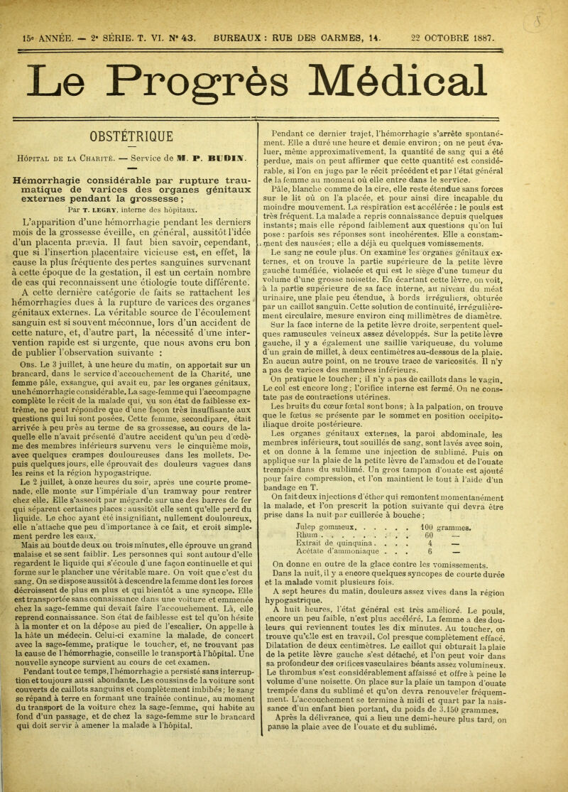 15e ANNÉE. — 2* SÉRIE. T. VI. N° 43. BUREAUX : RUE DES CARMES, 14. 22 OCTOBRE 1887. Le Progrès Médical OBSTÉTRIQUE Hôpital de la Charité. — Service de II. P. BUDI3V. Hémorrhagie considérable par rupture trau- matique de varices des organes génitaux externes pendant la grossesse ; Par T. legry, interne des hôpitaux. L’apparition d’une hémorrhagie pendant les derniers mois de la grossesse éveille, en général, aussitôt l’idée d’un placenta prævia. Il faut bien savoir, cependant, que si l’insertion placentaire vicieuse est, en effet, la cause la plus fréquente des pertes sanguines survenant à cette époque de la gestation, il est un certain nombre de cas qui reconnaissent une étiologie toute différente. A cette dernière catégorie de faits se rattachent les hémorrhagies dues à la rupture de varices des organes génitaux externes. La véritable source de l’écoulement sanguin est si souvent méconnue, lors d’un accident de cette nature, et, d’autre part, la nécessité d’une inter- vention rapide est si urgente, que nous avons cru bon de publier l’observation suivante : Obs. Le 3 juillet, à une heure du matin, on apportait sur un brancard, dans le service d’accouchement de la Charité, une femme pâle, exsangue, qui avait eu, par les organes génitaux, unehémorrhagie considérable. La sage-femme qui l’accompagne complète le récit de la malade qui, vu son état de faiblesse ex- trême, ne peut répondre que d’une façon très insuffisante aux questions qui lui sont posées. Cette femme, secondipare, était arrivée à peu près au terme de sa grossesse, au cours de la- quelle elle n’avait présenté d’autre accident qu’un peu d'œdè- me des membres inférieurs survenu vers le cinquième mois, avec quelques crampes douloureuses dans les mollets. De- puis quelques jours, elle éprouvait des douleurs vagues dans les reins et la région hypogastrique. Le 2 juillet, à onze heures du soir, après une courte prome- nade, elle monte sur l’impériale d’un tramway pour rentrer chez elle. Elle s’asseoit par mégarde sur une des barres de fer qui séparent certaines places : aussitôt elle sent qu’elle perd du liquide. Le choc ayant été insignifiant, nullement douloureux, elle n’attache que peu d’importance à ce fait, et croit simple- ment perdre les eaux. Mais au boutde deux ou trois minutes, elle éprouve un grand malaise et se sent faiblir. Les personnes qui sont autour d’elle regardent le liquide qui s’écoule d une façon continuelle et qui forme sur le plancher une véritable mare. On voit que c’est du sang. On se dispose aussitôt à descendre la femme dont les forces décroissent de plus en plus et qui bientôt a une syncope. Elle est transportée sans connaissance dans une voiture et emmenée chez la sage-femme qui devait faire l’accouchement. Là, elle reprend connaissance. Son état de faiblesse est tel qu’on hésite à la monter et on la dépose au pied de l’escalier. On appelle à la hâte un médecin. Celui-ci examine la malade, de concert avec la sage-femme, pratique le toucher, et, ne trouvant pas la cause de l’hémorrhagie, conseille le transporté l’hôpital. Une nouvelle syncope survient au cours de cet examen. Pendant tout ce temps, l’hémorrhagie a persisté sans interrup- tion et toujours aussi abondante. Les coussins de la voiture sont couverts de caillots sanguins et complètement imbibés; le sang se répand à terre en formant une traînée continue, au moment du transport de la voiture chez la sage-femme, qui habite au fond d’un passage, et de chez la sage-femme sur le brancard qui doit servir à amener la malade à l’hôpital. [ Pendant ce dernier trajet, l’hémorrhagie s’arrête spontané- ment. Elle a duré une heure et demie environ; on ne peut éva- luer, même approximativement, la quantité de sang qui a été perdue, mais on peut affirmer que cette quantité est considé- rable, si l’on en juge, par le récit précédent et par l’état général de la femme au moment où elle entre dans le service. Pâle, blanche comme de la cire, elle reste étendue sans forces sur le lit où on l’a placée, et pour ainsi dire incapable du moindre mouvement. La respiration est accélérée : le pouls est très fréquent. La malade a repris connaissance depuis quelques instants; mais elle répond faiblement aux questions qu’on lui pose : parfois ses réponses sont incohérentes. Elle a constam- .1 tuent des nausées; elle a déjà eu quelques vomissements. Le sang ne coule plus. On examine les organes génitaux ex- ternes, et on trouve la partie supérieure de la petite lèvre gauche tuméfiée, violacée et qui est le siège d'une tumeur du volume d’une grosse noisette. En écartant cette lèvre, on voit, à la partie supérieure de sa face interne, au niveau du méat urinaire, une plaie peu étendue, à bords irréguliers, obturée par un caillot sanguin. Cette solution de continuité, irrégulière- ment circulaire, mesure environ cinq millimètres de diamètre. Sur la face interne de la petite lèvre droite, serpentent quel- ques ramuscules veineux assez développés. Sur la petite lèvre gauche, il y a également une saillie variqueuse, du volume d’un grain de millet, à deux centimètres au-dessous de la plaie. En aucun autre point, on ne trouve trace de varicosités. Il n’y a pas de varices des membres inférieurs. On pratique le toucher ; il n’y a pas de caillots dans le vagin. Le col est encore long; l’orifice interne est fermé. On ne cons- tate pas de contractions utérines. Les bruits du cœur fœtal sont bons ; à la palpation, on trouve que le fœtus se présente par le sommet en position occipito- iliaque droite postérieure. Les organes génitaux externes, la paroi abdominale, les membres inférieurs, tout souillés de sang, sont lavés avec soin, et on donne à la femme une injection de sublimé. Puis on applique sur la plaie de la petite lèvre de l’amadou et de l’ouate trempés dans du sublimé. Un gros tampon d’ouate est ajouté pour faire compression, et l’on maintient le tout à l’aide d’un bandage en T. On fait deux injections d’éther qui remontent momentanément la malade, et l’on prescrit la potion suivante qui devra être prise dans la nuit par cuillerée à bouche ; Julep gommeux 100 grammes. Rhum 60 — Extrait de quinquina.... 4 — Acétate d’ammoniaque ... 6 — On donne en outre de la glace contre les vomissements. Dans la nuit, il y a encore quelques syncopes de courte durée et la malade vomit plusieurs fois. A sept heures du matin, douleurs assez vives dans la région hypogastrique. A huit heures, l’état général est très amélioré. Le pouls, encore un peu faible, n’est plus accéléré. La femme a des dou- leurs qui reviennent toutes les dix minutes. Au toucher, on trouve qu’elle est en travail. Col presque complètement effacé. Dilatation de deux centimètres. Le caillot qui obturait la plaie de la petite lèvre gauche s’est détaché, et l’on peut voir dans sa profondeur des orifices vasculaires béants assez volumineux. Le thrombus s’est considérablement affaissé et offre à peine le volume d'une noisette. On place sur la plaie un tampon d’ouate trempée dans du sublimé et qu’on devra renouveler fréquem- ment. L’accouchement se termine à midi et quart par la nais- sance d’un enfant bien portant, du poids de 3.150 grammes. Après la délivrance, qui a lieu une demi-heure plus tard, on panse la plaie avec de l’ouate et du sublimé.