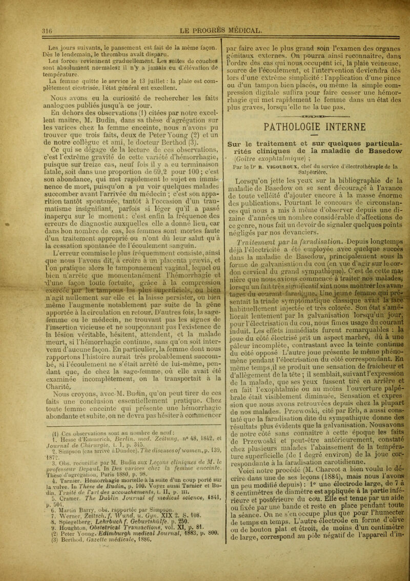 Les jours suivants, le pansement est fait de la même façon. I Dès le lendemain, le thrombus avait disparu. Les forces reviennent graduellement. Les suites de couches sont absolument normales: il n’y a jamais eu d’élévation de température. La femme quitte le service le 13 juillet : la plaie est com- plètement cicatrisée, l’état général est excellent. Nous avons eu la curiosité de rechercher les faits analogues publiés jusqu’à ce jour. En dehors des observations (1) citées par notre excel- lent maître, M. Budin, dans sa thèse d’agrégation sur les varices chez la femme enceinte, nous n’avons pu trouver que trois faits, deux de Peter Young (2) et un de notre collègue et ami, le docteur Berthocl (3). Ce qui se dégage de la lecture de ces observations, c’est l’extrême gravité de cette variété d’hémorrhagie, puisque sur treize cas, neuf fois il y a eu terminaison fatale, soit dans une proportion de 69,2 pour 100 ; c’est son abondance, qui met rapidement le sujet en immh nence de mort, puisqu’on a pu voir quelques malades succomber avant l’arrivée du médecin ; c’est son appa- rition tantôt spontanée, tantôt à l’occasion d’un trau- matisme insignifiant, parfois si léger qu’il a passé inaperçu sur le moment : c’est enfin la fréquence des erreurs de diagnostic auxquelles elle a donné lieu, car dans bon nombre de cas, les femmes sont mortes faute d’un traitement approprié ou n’ont dû leur salut qu’à la cessation spontanée de l’écoulement sanguin. L’erreur commise le plus fréquemment consiste, ainsi que nous l’avons dit, à croire à un placenta prævia, et l’on pratique alors le tamponnement vaginal, lequel ou bien n’arrête que momentanément l’hémorrhagie et 'd’une façon toute fortuite, grâce à la compression exercée par les tampons les plus superficiels, ou bien n’agit nullement sur elle et la laisse persister, ou bien même l’augmente notablement par suite de la gêne apportée à la circulation en retour. D’autres fois, la sage- femme ou le médecin, ne trouvant pas les signes de l’insertion vicieuse et ne soupçonnant pas l’existence de la lésion véritable, hésitent, attendent, et la malade meurt, si l'hémorrhagie continue, sans qu’on soit inter- venu d’aucune façon. En particulier, la femme dont nous rapportons l’histoire aurait très probablement succom- bé, si l’écoulement ne s’était arrêté de lui-même, pen- dant que, de chez la sage-femme, où elle avait été examinée incomplètement, on la transportait à la Charité. Nous croyons, avec M. Budin, qu’on peut tirer de ces faits une conclusion essentiellement pratique. Chez toute femme enceinte qui présente une hémorrhagie abondante et subite, on ne devra pas hésiter à commencer (1) Ces observations sont au nombre de neuf: 1. Hesse d’Emmerich, Berlin, med. Zeitung, n° 48, 1842, et Journal de Chirurgie, t. I, p. 345. 2. Simpson (cas arrivé à Dundee). The diseuses of women,p. 139, 1872. 3. Obs. recueillie par M. Budin aux Leçons cliniques de M. le professeur Depaul. In Des varices chez la femine enceinte. Thèse d’agrégation, Paris 1880, p. 98. 4. Tarnier. Hémorrhagie mortelle à la suite d’un coup porté sur la vulve. In Thèse de Budin, p. 100. Voyez aussi Tarnier et Bu- din, Traité de l'art des accouchements, t. Il, P- III. 5. Cramer. The Dublin Journal of medical science, 1841, p. 504. 6. Martin Barry, obs. rapportée par Simpson. 7. Werner, Zeitsch. f. Wund. u. Gyn. XIX 2. S. 108. 8. Spiegelberg, Lehrbuch f. Geburtshülfe. p. 250. 9. Houghton, Obstétrical Transactions, vol. XI, p. 81. (2) Peter Young. Edimburgh medical Journal, 1883, p. 800. (3) Berthod, Gazette médicale, 1886. par faire avec le plus grand soin l’examen des organes génitaux externes. On pourra ainsi reconnaître, dans l’ordre des cas qui nous occupent ici, la plaie veineuse, source de l’écoulement, et l’intervention deviendra dès lors d’une extrême simplicité : l’application d’une pince ou d’un tampon bien placés, ou même la simple com- pression digitale suffira pour faire cesser une hémor- rhagie qui met rapidement le femme dans un état des plus graves, lorsqu’elle ne la tue pas. PATHOLOGIE INTERNE Sur le traitement et sur quelques particula- rités cliniques de la maladie de Basedow • •(Goitre exophtalmique) ; Par le Dr R. vigouroux, chef du service d’électrothérapie de la Salpêtrière. Lorsqu’on jette les yeux sur la bibliographie de la maladie de Basedow on se sent découragé à l’avance de toute velléité d’ajouter encore à la masse énorme des publications. Pourtant le concours de circonstan- ces qui nous a mis à même d’observer depuis une di- zaine d’années un nombre considérable d’affections de ce genre, nous fait un devoir de signaler quelques points négligés par nos devanciers. Traitement par la faradisation. Depuis longtemps déjà l’électricité a été employée avec quelque succès dans la maladie de Basedow, principalement sous la forme de galvanisation du cou (en vue d’agir sur le cor- don cervical du grand sympathique). C’est de cette ma* nière que nous avions commencé à traiter nos malades, lorsqu’un fait très significatif vint nous montrer les avan- tages du courant -faradique* Une jeune femme qui pré- sentait la triade symptomatique classique avait la face habituellement injectée et très colorée. Son état s’amé- liorait lentement par la galvanisation lorsqu’un jour, pour l’électrisation du cou, nous fîmes usage du courant induit. Les effets immédiats furent remarquables : la joue du côté électrisé prit un aspect marbré, dû à une pâleur incomplète, contrastant avec la teinte continue du côté opposé L’autre joue présente le même phéno- mène pendant l’électrisation du côté correspondant. En même temps,il se produit une sensation de fraîcheur et d'allègement de la tête ; il semblait, suivant l’expression de la malade, que ses yeux fussent tiré en arrière et en fait l’exophtalmie ou au moins l’ouverture palpé- brale était visiblement diminuée. Sensation et expres- sion que nous avons retrouvées depuis chez la plupart de nos malades. Przewoski, cité par Erb, a aussi cons- taté que la faradisation dite du sympathique donne des résultats plus évidents que la galvanisation. Nous avons de notre côté sans connaître à cette époque les faits de Przewoski et peut-être antérieurement, constaté chez plusieurs malades l’abaissement de la tempéra- ture superficielle (de 1 degré environ) de la joue cor- respondante à la faradisation carotidienne. U Voici notre procédé (M. Charcot a bien voulu le dé- crire dans une de ses leçons (1884), mais nous l’avons un peu modifié depuis) : 1° une électrode large, de 7 à 8 centimètres de diamètre est appliquée à la partie infé- rieure et postérieure du cou. Elle est tenue pai un aide ou fixée par une bande et reste en place pendant toute la séance. On ne s’en occupe plus que pour l’humecter de temps en temps. L’autre électrode en forme d'olive ou de bouton plat et étroit, de moins d’un centimètre de large, correspond au pôle négatif de l’appareil d’m-