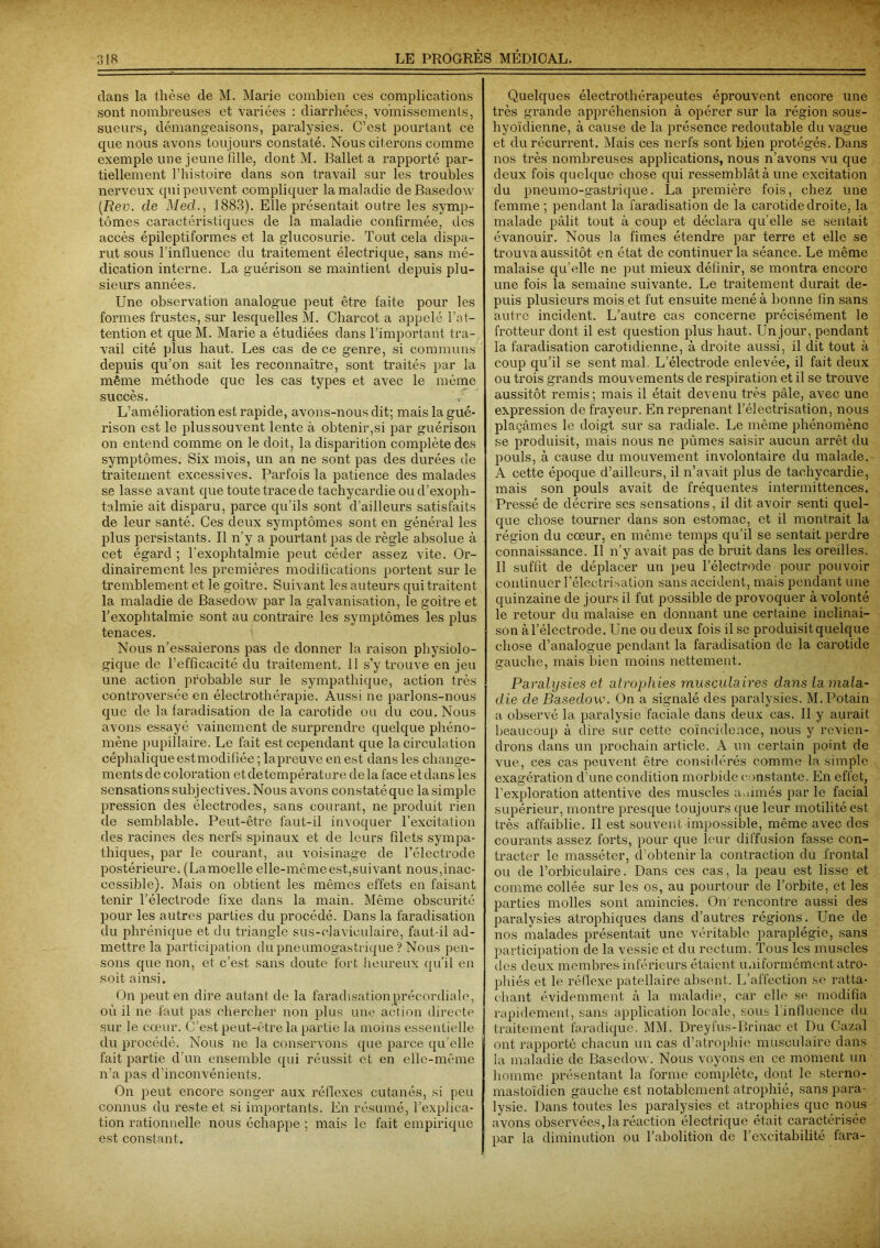 clans la thèse de M. Marie combien ces complications sont nombreuses et variées : diarrhées, vomissements, sueurs, démangeaisons, paralysies. C’est pourtant ce que nous avons toujours constaté. Nous citerons comme exemple une jeune tille, dont M. Ballet a rapporté par- tiellement l’histoire dans son travail sur les troubles nerveux qui peuvent compliquer la maladie deBasedow [Rev. de Med., 1883). Elle présentait outre les symp- tômes caractéristiques de la maladie confirmée, des accès épileptiformes et la glucosurie. Tout cela dispa- rut sous l’influence du traitement électrique, sans mé- dication interne. La guérison se maintient depuis plu- sieurs années. Une observation analogue peut être faite pour les formes frustes, sur lesquelles M. Charcot a appelé l’at- tention et que M. Marie a étudiées dans l’important tra- vail cité plus haut. Les cas de ce genre, si communs depuis qu’on sait les reconnaître, sont traités par la même méthode que les cas types et avec le même succès. L’amélioration est rapide, avons-nous dit; mais la gué- rison est le plus souvent lente à obtenir,si par guérison on entend comme on le doit, la disparition complète des symptômes. Six mois, un an ne sont pas des durées de traitement excessives. Parfois la patience des malades se lasse avant que toute trace de tachycardie ou d’exoph- talmie ait disparu, parce qu’ils sont d’ailleurs satisfaits de leur santé. Ces deux symptômes sont en général les plus persistants. Il n’y a pourtant pas de règle absolue à cet égard ; l'exophtalmie peut céder assez vite. Or- dinairement les premières modifications portent sur le tremblement et le goitre. Suivant les auteurs qui traitent la maladie de Basedow par la galvanisation, le goitre et l’exophtalmie sont au contraire les symptômes les plus tenaces. Nous n’essaierons pas de donner la raison physiolo- gique de l’efficacité du traitement. 11 s’y trouve en jeu une action probable sur le sympathique, action très controversée en électrothérapie. Aussi ne parlons-nous que de la faradisation delà carotide ou du cou. Nous avons essayé vainement de surprendre quelque phéno- mène pupillaire. Le fait est cependant que la circulation céphalique estmodifiée ; lapreuve en est dans les change- ments de coloration et de température delà face et dans les sensations subjectives. Nous avons constatéque la simple pression des électrodes, sans courant, ne produit rien de semblable. Peut-être faut-il invoquer l’excitation des racines des nerfs spinaux et de leurs filets sympa- thiques, par le courant, au voisinage de l’électrode postérieure. (Lamoelle elle-même est,suivant nous,inac- cessible). Mais on obtient les mêmes effets en faisant tenir l’électrode fixe dans la main. Même obscurité pour les autres parties du procédé. Dans la faradisation du phrénique et du triangle sus-claviculaire, faut-il ad- mettre la participation du pneumogastrique ? Nous pen- sons que non, et c’est sans doute fort heureux qu’il en soit ainsi. On peut en dire autant de la faradisation précordiale, où il ne faut pas chercher non plus une action directe sur le cœur. C’est peut-être la partie la moins essentielle du procédé. Nous ne la conservons que parce qu’elle fait partie d’un ensemble qui réussit et en elle-même n’a pas d’inconvénients. On peut encore songer aux réflexes cutanés, si peu connus du reste et si importants. En résumé, l’explica- tion rationnelle nous échappe ; mais le fait empirique est constant. Quelques électrothérapeutes éprouvent encore une très grande appréhension à opérer sur la région sous- hyoïdienne, à cause de la présence redoutable du vague et du récurrent. Mais ces nerfs sont bien protégés. Dans nos très nombreuses applications, nous n’avons vu que deux fois quelque chose qui ressemblât à une excitation du pneumo-gastriqüe. La première fois, chez une femme ; pendant la faradisation de la carotide droite, la malade pâlit tout à coup et déclara qu’elle se sentait évanouir. Nous la fîmes étendre par terre et elle se trouva aussitôt en état de continuer la séance. Le même malaise qu’elle ne put mieux définir, se montra encore une fois la semaine suivante. Le traitement durait de- puis plusieurs mois et fut ensuite mené à bonne fin sans autre incident. L’autre cas concerne précisément le frotteur dont il est question plus haut. Un jour, pendant la faradisation carotidienne, à droite aussi, il dit tout à coup qu’il se sent mal. L’électrode enlevée, il fait deux ou trois grands mouvements de respiration et il se trouve aussitôt remis; mais il était devenu très pâle, avec une expression de frayeur. En reprenant l’électrisation, nous plaçâmes le doigt sur sa radiale. Le même phénomène se produisit, mais nous ne pûmes saisir aucun arrêt du pouls, à cause du mouvement involontaire du malade. A cette époque d’ailleurs, il n’avait plus de tachycardie, mais son pouls avait de fréquentes intermittences. Pressé de décrire ses sensations, il dit avoir senti quel- que chose tourner dans son estomac, et il montrait la région du cœur, en même temps qu’il se sentait perdre connaissance. Il n’y avait pas de bruit dans les oreilles. Il suffit de déplacer un peu l’électrode pour pouvoir continuer l’électrisation sans accident, mais pendant une quinzaine de jours il fut possible de provoquer à volonté le retour du malaise en donnant une certaine inclinai- son à l’électrode. Une ou deux fois il se produisit quelque chose d’analogue pendant la faradisation de la carotide gauche, mais bien moins nettement. Paralysies et atrophies musculaires dans la mala- die de Basedow. On a signalé des paralysies. M.Potain a observé la paralysie faciale dans deux cas. Il y aurait beaucoup à dire sur cette coïncidence, nous y revien- drons dans un prochain article. A un certain point de vue, ces cas peuvent être considérés comme la simple exagération d’une condition morbide constante. En effet, l’exploration attentive des muscles a,mués par le facial supérieur, montre presque toujours que leur motilité est très affaiblie. Il est souvent impossible, même avec des courants assez forts, pour que leur diffusion fasse con- tracter le masséter, d’obtenir la contraction du frontal ou de l’orbiculaire. Dans ces cas, la peau est lisse et comme collée sur les os, au pourtour de l’orbite, et les parties molles sont amincies. On rencontre aussi des paralysies atrophiques dans d’autres régions. Une de nos malades présentait une véritable paraplégie, sans participation de la vessie et du rectum. Tous les muscles des deux membres inférieurs étaient uniformément atro- phiés et le réflexe patellaire absent. L’affection se ratta- chant évidemment à la maladie, car elle se modifia rapidement, sans application locale, sous l’influence du traitement faradique. MM. Dreyfus-Brinac et Du Gazai ont rapporté chacun un cas d’atrophie musculaire dans la maladie de Basedow. Nous voyons en ce moment un homme présentant la forme complète, dont le sterno- mastoïdien gauche est notablement atrophié, sans para- lysie. Dans toutes les paralysies et atrophies que nous avons observées, la réaction électrique était caractérisée par la diminution ou l’abolition de l’excitabilité fara-