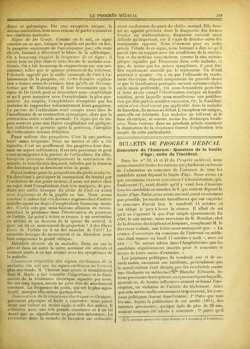 clique et- galvanique. Par une exception unique, le sterno-mastoïdien dont nous venons de parler a conservé ses réactions normales. Signe de De Græfe. Comme on le sait, ce signe consiste en ce que, lorsque la pupille est portée en bas, la paupière supérieure ne l’accompagne pas ; elle reste élevée, laissant à découvert le blanc de la sclérotique. On a beaucoup exagéré la fréquence de ce signe ; il existe tout au plus dans le tiers des cas de maladie con- firmée. On a fait beaucoup de suppositions sur son mé- canisme, telles que le spasme permanent du releveur, l’obstacle apporté par la saillie anormale de l’œil à l’a- baissement de la paupière, etc. Cette dernière explica- tion a trouvé assez de créance, bien qu’elle ait été com- battue par M. Eulenburg. Il faut reconnaître que le signe de De Græfe peut se rencontrer sans exophtalmie et qu’il peut manquer avec l’exophtalmie la plus pro- noncée. Au surplus, l’exophtalmie n’empêche pas les malades de rapprocher volontairement leurs paupières. La parésie de l’orbiculaire rend compte assez bien de l’insuffisance de sa contraction synergique, alors que la contraction isolée semble normale. Ce signe qui en im- pose souvent pour une légère exophtalmie est quelque- fois indélébile et persiste après la guérison, l’atrophie de l’orbiculaire restant définitive. Faux œdème des paupières. C’est là une particu- larité assez fréquente. Nous ne savons si elle a été signalée. C’est un gonflement des paupières leur don- nant un aspect œdémateux. Il est très persistant et peut aussi se rapporter à la parésie de l’orbiculaire. En effet, lorsqu’on provoque électriquement la contraction du muscle, la tuméfaction disparaît, refoulée par la tension des faisceaux qui se dessinent sous la peau. Point moteur pour la propulsion du globe oculaire. En cherchant à provoquer la contraction du frontal par l'excitation de son point moteur, il nous est arrivé chez un sujet dont l’exophtalmie était très marquée, de pro- duire une saillie brusque du globe de l’œil en avant avec déplacement de la pupille en bas. Nous avons constaté le même fait et à diverses reprises chez d’autres malades ayant un degré d’exophtalmie beaucoup moin- dre. C’est à cela que nous faisions allusion en recom- mandant la prudence dans l’électrisation du pourtour de l’orbite. Le point à éviter se trouve à un centimètre en arrière et en dessous de la queue du sourcil. A quoi est dû ce mouvement de projection ? A des fibres lisses de l’orbite ou à un des muscles de l’œil ? Le caractère brusque du mouvement et sa direction nous font soupçonner le grand oblique. Hérédité directe de la maladie. Dans un cas le père et dans un autre la mère, auraient été atteints et seraient morts à un âge avancé avec les symptômes de la maladie. Constance respective des signes cardinaux de la maladie. On sait que les signes cardinaux ne forment plus une triade. M. Charcot leur ajoute le tremblement dont M. Marie a fait ressortir l’importance et la dimi- nution de la résistance électrique signalée par nous. De ces cinq signes, aucun ne peut être dit absolument constant. La fréquence du pouls, qui est le plus signi- ficatif, manque elle-même quelquefois. Diminution de la résistance électrique.— Ce signe, purement physique et facile à constater, nous parait avoir une valeur au moins égale à celle des autres. Il s’observe avec une très grande constance et à un tel degré que sa signification ne peut être méconnue. La résistance dans la maladie de Basedow est ordinaire- ment au-dessous du quart du chiffre normal. Elle four- nit un appoint précieux dans le diagnostic des formes frustes ou rudimentaires, diagnostic souvent aussi difficile qu’important, car il s’agit de décider entre des traitements opposés. Nous réservons pour un autre article l’étude de ce signe, nous bornant à dire ici qu’il paraît être en rapport avec les conditions de la circula- tion et du système vaso-moteur, comme la raie ménin- gitique signalée par Trousseau dans cette maladie, et que, de même que les autres symptômes, il peut être très rapidement amendé par le traitement. Un détail pourtant à ajouter: On a vu que l’efficacité du traite- ment électrique dépend uniquement du procédé choisi et que la faradisation pratiquée suivant certaines règles est le mode préférable. On nous demandera peut-être si nous avons essayé l’électrisation statique ou frankli- nisation, pour laquelle nous manifestons une prédilec- tion qui doit parfois sembler excessive. Or, la franklini- sation n’est absolument pas applicable dans la maladie de Basedow, du moins au début. L’exception est unique, mais elle est éclatante. Les malades ne tolèrent ni le bain électrique, ni encore moins les décharges locali- sées. Nous verrons dans un prochain article comment la diminution de la résistance fournit l’explication très simple de cette particularité. BULLETIN DU PROGRÈS MÉDICAL Concours de l’Internat: Question de la limite d’âge ; suite de l’incident. Dans les nos 39, 41 et 42 du Progrès médical, nous avons énuméré toutes les raisons qui plaidaient en faveur de l’admission au concours de l’internat de tous les candidats ayant dépassé la limite d’âge. Nous avons vu que ces raisons avaient convaincu l’Administration, qui, finalement (1), avait décidé qu’il y avait heu d’inscrire tous les candidats au nombre de 9, qui avaient dépassé la limite d’âge. Enfin,nous avons raconté,aussi exactement que possible, les incidents tumultueux qui ont empêché le concours d’avoir lieu le vendredi 14 octobre et ont obligé le jury à lever la séance. Il allait de soi qu’il ne s’agissait là que d’un simple ajournement. En effet, le soir même, nous recevions de M. Mourlan, chef de la division des hôpitaux et hospices, remplaçant M. le directeur malade, une lettre nous annonçant que : « La séance d’ouverture du concours de l’internat en méde- cine était remise au lundi 17 octobre à midi », avec cet avis : « Ne seront admis dans l’Amphithéâtre que les candidats régulièrement inscrits pour le concours et munis de leurs cartes d’externes. » Les journaux politiques de vendredi soir et de sa- medi matin, racontant ces incidents, prétendaient que la manifestation était dirigée par les candidats contre une étudiante en médecine, MIlc Blanche Edwards, in- terne provisoire des hôpitaux, uniquement pour laquelle, ajoutait-on, de hautes influences avaient ordonné l’ins- cription, en violation de l’article du règlement. Ainsi que cela arrive malheureusement trop souvent, les jour- naux politiques étaient dans l’erreur : 1° Parce que tous les ans, depuis la publication de cet arrêté (1864), des internes provisoires, quoique âgés de plus de 28 ans, avaient toujours été admis à concourir ; 2° parce qu’il (I) 5 internes provisoires (une femme et i hommes) et 4 externes.