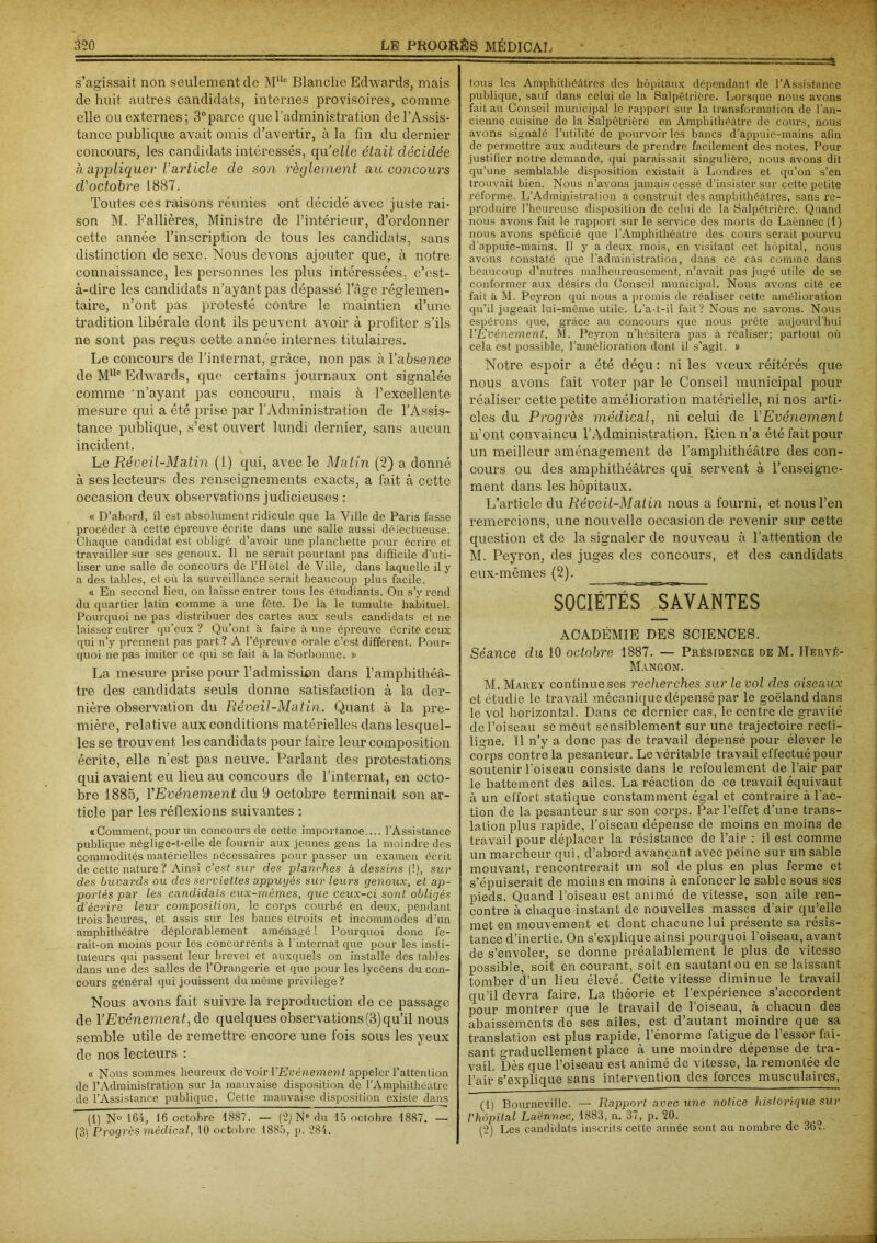 s’agissait non seulement de Mllc Blanche Edwards, mais de huit autres candidats, internes provisoires, comme elle ou externes; 3°parce que l’administration de l’Assis- tance publique avait omis d’avertir, à la fin du dernier concours, les candidats intéressés, qu’elle était décidée a appliquer l’article de son règlement au concours d'octobre 1887. Toutes ces raisons réunies ont décidé avec juste rai- son M. Fallières, Ministre de l’intérieur, d’ordonner cette année l’inscription de tous les candidats, sans distinction de sexe. Nous devons ajouter que, à notre connaissance, les personnes les plus intéressées, c’est- à-dire les candidats n’ayant pas dépassé l’âge réglemen- taire, n’ont pas protesté contre le maintien d’une tradition libérale dont ils peuvent avoir à profiter s’ils ne sont pas reçus cette année internes titulaires. Le concours de l’internat, grâce, non pas à l’absence de MUc Edwards, que certains journaux ont signalée comme 'n’ayant pas concouru, mais à l’excellente mesure qui a été prise par l’Administration de l’Assis- tance publique, s’est ouvert lundi dernier, sans aucun incident. Le Réveil-Matin (1) qui, avec le Matin (2) a donné à ses lecteurs des renseignements exacts, a fait à cette occasion deux observations judicieuses : « D’abord, il est absolument ridicule que la Ville de Paris fasse procéder à cette épreuve écrite dans une salle aussi défectueuse. Chaque candidat est obligé d’avoir une planchette pour écrire et travailler sur ses genoux. Il ne serait pourtant pas difficile d’uti- liser une salle de concours de l’Hôtel de Ville, dans laquelle il y a des tables, et où la surveillance serait beaucoup plus facile. « En second lieu, on laisse entrer tous les étudiants. On s’y rend du quartier latin comme à une fête. De là le tumulte habituel. Pourquoi ne pas distribuer des cartes aux seuls candidats et ne laisser entrer qu’eux ? Qu’ont à faire à une épreuve écrite ceux qui n’y prennent pas part? A l’éprouve orale c’est différent. Pour- quoi ne pas imiter ce qui se fait à la Sorbonne. » La mesure prise pour l’admission dans l’amphithéâ- tre des candidats seuls donne satisfaction à la der- nière observation du Réveil-Matin. Quant à la pre- mière, relative aux conditions matérielles dans lesquel- les se trouvent les candidats pour faire leur composition écrite, elle n’est pas neuve. Parlant des protestations qui avaient eu lieu au concours de l’internat, en octo- bre 1885, YEvénement du 9 octobre terminait son ar- ticle par les réflexions suivantes : «Comment,pour un concours de cette importance.... l’Assistance publique néglige-t-elle de fournir aux jeunes gens la moindre des commodités matérielles nécessaires pour passer un examen écrit de cette nature ? Ainsi c’est sur des planches à dessins (!), sur des buvards ou des serviettes appuyés sur leurs genoux, et ap- portés par les candidats eux-mêmes, que ceux-ci sont obligés d’écrire leur composition, le corps courbé en deux, pendant trois heures, et assis sur les bancs étroits et incommodes d’un amphithéâtre déplorablement aménagé ! Pourquoi donc fe- rait-on moins pour les concurrents à l’internat que pour les insti- tuteurs qui passent leur brevet et auxquels on installe des tables dans une des salles de l’Orangerie et que pour les lycéens du con- cours général qui jouissent du même privilège ? Nous avons fait suivre la reproduction de ce passage de YEvénement^de quelques observations (3) qu’il nous semble utile de remettre encore une fois sous les yeux de nos lecteurs : « Nous sommes heureux devoir P Evénement appeler l’attention de l’Administration sur la mauvaise disposition de l’Amphithéâtre de l’Assistance publique. Cette mauvaise disposition existe dans (1) N° 164, 16 octobre 1887. — (2) N° du 15 octobre 1887. — (3) Progrès médical, 10 octobre 1885, p. 784. tous les Amphithéâtres des hôpitaux dépondant de l’Assistance publique, sauf dans celui de la Salpêtrière. Lorsque nous avons fait au Conseil municipal le rapport; sur la transformation de l’an- cienne cuisine de la Salpêtrière en Amphithéâtre de cours, nous avons signalé l’utilité de pourvoir les bancs d’appuie-mains afin de permettre aux auditeurs de prendre facilement des notes. Pour justifier notre demande, qui paraissait singulière, nous avons dit qu’une semblable disposition existait à Londres et qu’on s’en trouvait bien. Nous n’avons jamais cessé d’insister sur cette petite réforme. L’Administration a construit des amphithéâtres, sans re- produire l’heureuse disposition de celui de la Salpêtrière. Quand nous avons fait le rapport sur le service des morts de Laënnec (1) nous avons spéficié que l’Amphithéâtre des cours serait pourvu d’appuie-mains. Il y a deux mois, en visitant cet hôpital, nous avons constaté que l’administration, dans ce cas comme dans beaucoup d’autres malheureusement, n’avait pas jugé utile de se conformer aux désirs du Conseil municipal. Nous avons cité ce fait à M. Peyron qui nous a promis de réaliser cette amélioration qu’il jugeait lui-même utile. L’a-t-il fait? Nous no savons. Nous espérons que, grâce au concours que nous prête aujourd’hui l'Evénement, M. Peyron n’hésitera pas à réaliser; partout où cela est possible, l’amélioration dont il s’agit. » Notre espoir a été déçu : ni les vœux réitérés que nous avons fait voter par le Conseil municipal pour réaliser cette petite amélioration matérielle, ni nos arti- cles du Progrès médical, ni celui de YEvénement n’ont convaincu l’Administration. Rien n’a été fait pour un meilleur aménagement de l’amphithéâtre des con- cours ou des amphithéâtres qui servent à l’enseigne- ment. dans les hôpitaux. L’article du Réveil-Matin nous a fourni, et nous l’en remercions, une nouvelle occasion de revenir sur cette question et de la signaler de nouveau à l’attention de M. Peyron, des juges des concours, et des candidats eux-mêmes (2). SOCIÉTÉS SAVANTES ACADÉMIE DES SCIENCES. Séance du 10 octobre 1887. — Présidence de M. Hervé- Mangon. M. Marey continue ses recherches sur le vol des oiseaux et étudie le travail mécanique dépensé par le goéland dans le vol horizontal. Dans ce dernier cas, le centre de gravité de l’oiseau se meut sensiblement sur une trajectoire recti- ligne. Il n’y a donc pas de travail dépensé pour élever le corps contre la pesanteur. Le véritable travail effectué pour soutenir l’oiseau consiste dans le refoulement de l’air par le battement des ailes. La réaction de ce travail équivaut à un effort statique constamment égal et contraire à l’ac- tion de la pesan teur sur son corps. Par l’effet d’une trans- lation plus rapide, l’oiseau dépense de moins en moins de travail pour déplacer la résistance de l’air : il est comme un marcheur qui, d’abord avançant avec peine sur un sable mouvant, rencontrerait un sol de plus en plus ferme et s’épuiserait de moins en moins à enfoncer le sable sous ses pieds. Quand l’oiseau est animé de vitesse, son aile ren- contre à chaque instant de nouvelles masses d’air qu’elle met en mouvement et dont chacune lui présente sa résis- tance d’inertie. On s’explique ainsi pourquoi l’oiseau, avant de s’envoler, se donne préalablement le plus de vitesse possible, soit en courant, soit en sautant, ou en se laissant tomber d’un lieu élevé. Cette vitesse diminue le travail qu’il devra faire. La théorie et l’expérience s’accordent pour montrer que le travail de l’oiseau, à chacun des abaissements de ses ailes, est d’autant moindre que sa translation est plus rapide, l’énorme fatigue de l’essor fai- sant graduellement place à une moindre dépense de tra- vail. Dès que l’oiseau est animé de vitesse, la remontée de l’air s’explique sans intervention des forces musculaires, (1) Bourneville. — Rapport avec une notice historique sur l'hôpital Laënnec, 1883, n. 37, p. 20. (2) Les candidats inscrits cette année sont au nombre de 36?.