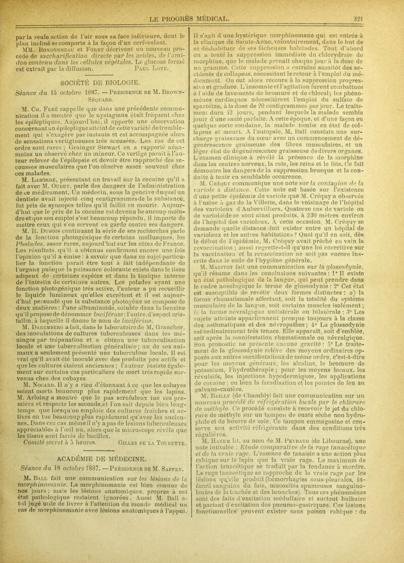 parla seule action de l’air sous sa face inférieure, dont le plan incliné se comporte à la façon d’un cerf-volant. MM. Bondonneau et Foret décrivent un nouveau pro- cédé de saccharification directe par les acides, de l'ami- don contenu dans les cellules végétales. Le glucose formé est extrait par la diffusion. Paul Loye. SOCIÉTÉ DE BIOLOGIE. Séance du 15 octobre 1887. — Présidence de M. Brown- Séquard. M. Ch. Féré rappelle que dans une précédente commu- nication il a montré que le nystagmus était fréquent chez les épileptiques. Aujourd'hui, il apporte une observation concernant un épileptique atteint de cette variété de tremble- ment qui s’exagère par instants et est accompagnée alors de sensations vertigineuses très aecusées.-Les cas de cet ordre sont rares ; Grainger Stewart en a rapporté néan- moins un observé chez un mineur. Ce vertige parait à l’au- teur relever de l’épilepsie et devoir être rapproché des se- cousses musculaires que l’on observe assez souvent chez ces malades. M. Laborde, présentant un travail sur la cocaïne qu’il a fait avec M. Oudet, parle des dangers de l’administration de ce médicament. Un médecin, sous la gencive duquel un dentiste avait injecté cinq centigrammes de la substance, fut pris de syncopes telles qu'il faillit en mourir. Aujour- d’hui que le prix de la cocaïne est devenu beaucoup moin- dreetqueson emploi s’est beaucoup répandu, il importe de mettre ceux qui s’en servent en garde contre ses dangers. M. R. Dubois continuant la série de ses recherches parle de la fonction photogénique de certains mollusques, les Pholacles, assez rares, aujourd’hui sur les côtes de France. Les résultats, qu’il a obtenus confirment encore une fois l’opinion qu'il a émise : à savoir que dans ce sujet particu- lier la fonction parait être tout à fait indépendante de l'organe puisque la puissance colorante existe dans le tissu adipeux de certaines espèces et dans la tunique interne de l’intestin de certaines autres. Les polades ayant une fonction photogénique très active, l’auteur a pu recueillir le liquide lumineux qu’elles excrètent et il est aujour- d’hui persuadé que la substance photogène se compose de deux matières: l’une albuminoïde, soluble dans la benzine qu’il proposede dénommer luciférase ; l'autre,d’aspect cris- tallin, à laquelle il donne le nom de luciférine. M. DaremberCt a fait, dans le laboratoire de SI. Grancher, des inoculations de cultures tuberculeuses dans les mé- ninges par trépanation et a obtenu une tuberculisation locale et une tuberculisation généralisée; un de ses ani- maux a seulement présenté une tuberculose locale. Il est vrai qu’il avait été inoculé avec des produits peu actifs et que les cultures étaient anciennes ; l’auteur insiste égale- ment sur certains cas particuliers de mort très rapide sur- venus chez des cobayes. M. Nocard. Il n’y a rien d’étonnant à ce que les cobayes soient morts beaucoup plus rapidement que les lapins. M. Arloing a montré que le pus scrofuleux tue ces pre- miers et respecte les seconds,et l’on sait depuis bien long- temps que lorsqu’on emploie des cultures fraîches et ac- tives on tue beaucoup plus rapidement qu’avec les ancien- nes. Dans ces cas même il n’y a pas de lésions tuberculeuses appréciables à l'œil nu, alors que le microscope révèle que les tissus sont farcis de bacilles. Comité secret à 5 heures. Gilles de la Tourette. ACADÉMIE DE MÉDECINE. Séance du 18 octobre 1887. —Présidence de M. Sappey. M. Ball fait une communication sur les lésions de la morphinomanie. La morphinomanie est bien connue de nos jours ; mais les lésions anatomiques, propres à cet état pathologique restaient ignorées . Aussi M. Ball a- t-il jugé utile de livrer à l’attention du monde médical un cas de morphinomanie avec lésions anatomiques à l’appui. Il s’agit d une hystérique morphinomane qui est entrée à la clinique de Sainte-Anne, volontairement, dans le but de se déshabituer de ses fâcheuses habitudes. Tout d’abord on a tenté la suppression immédiate du chlorydrate de morphine, que le malade prenait chaque jour à la dose de un gramme. Cette suppression a entraîné aussitôt des ac- cidents dç collapsus, nécessitant le retour à l’emploi du mé- dicament. On eut alors recours à la suppression progres- sive et graduée. L’insomnie et l’agitation furent combattues à l'aide de lavements de bromure et de chloral; les phéno- mènes cardiaques nécessitèrent l’emploi du sulfate de spartéine, à la dose de 20 centigrammes par jour. Le traite- ment dura 42 jours, pendant lesquels la malade sembla jouir d’une santé parfaite. A cette époque, et d’une façon en quelque sorte soudaine, la malade tombe en état de col- lapsus et meurt. A l’autopsie, M. Ball constata une sur- charge graisseuse du cœur avec un commencement de dé- générescence graisseuse des fibres musculaires, et un léger état de dégénérescence graisseuse de divers organes. L’examen clinique à révélé la présence de la morphine dans les centres nerveux, la rate, les reins et le foie. Ce fait démontre les dangers de la suppression brusque et la con- duite à tenir en semblable occurence. M. Créquy communique une note sur la contagion de la variole à distance. Cette note est basée sur l’existence d’une petite épidémie de variole que M. Créquy a observée à l’usine à gaz de la Viîlette, dans le voisinage de l’hôpital des varioleux d’Aubervilliers. Quatorze cas de variole ou de varioloïdese sont ainsi produits, à 230 mètres environ de l’hôpital des varioleux. A cette occasion. M. Créquy se demande quelle distance doit exister entre un hôpital de varioleux et les autres habitations? Quoi qu’il en soit, dès le début de l’épidémie, M. Créquy avait prêché en vain la revaccination ; aussi regrette-t-il qu’une loi coercitive sur la vaccination et la revaccination ne soit pas encore ins- crite dans le code de l’hygiène générale. M. Magitot fait une communication sur la glossodynie, qu’il résume dans les conclusions suivantes: 1° Il existe un état pathologique de la langue, qui peut prendre dans le cadre nosologique le terme de glossodynie : 2° Cet état est susceptible de revêtir deux formes distinctes : a) la forme rhumatismale affectant, soit la totalité du système musculaire de la langue, soit certains muscles isolément; b; la forme névralgique unilatérale ou bilatérale ; 3° Les sujets atteints appartiennent presque toujours à la classe des asthmatiques et des névropathes; i° La glossodynie est ordinairement très tenace. Elle apparaît, soit d’emblée, soit après la manifestation rhumatismale ou névralgique. Son pronostic ne présente aucune gravité : 5° Le traite- ment de la glossodynie relève des moyens ordinaires op- posés aux autres manifestations de même ordre, c’est-à-dire pour les moyens généraux, les alcalins, le bromure de potassium, l’hydrothérapie ; pour les moyens locaux, les révulsifs, les injections hypodermiques, les applications de cocaïne ; ou bien la faradisation et les pointes de feu au galvano-cautère. M. Bailly (de Chambly) fait une communication sur un nouveau procédé de réfrigération locale par le chlorure de méthyle. Ce procédé consiste à recevoir le jet du chlo- rute de méthyle sur un tampon de ouate sèche non hydro- phile et de bourre de soie. Ce tampon emmagasine et con- serve son activité réfrigérante dans des conditions très régulières. M. Hayem lit, au nom de M. Peyraud (de Libourne), une note intitulée : Etude comparative delà ;rage tanacétique et de la vraie rage. L’essence de tanaisie a une action plus rabique sur le lapin que la vraie rage. Le maximum de l’action tanacétique se traduit par la tendance à mordre. La rage tanacétique se rapproche de la vraie rage par les lésions qu’eile produit (hémorrhagies sous-pleurales, in- farcti sanguins du foie, mucosités spumeuses sanguino- lentes de la trachée et des bronches). Tous ces phénomènes sont des faits d’excitation médullaire et surtout bulbaire et partant d’excitation des pneumo-gastriques. Ces lésions fonctionnelles peuvent exister sans poison rabique : de