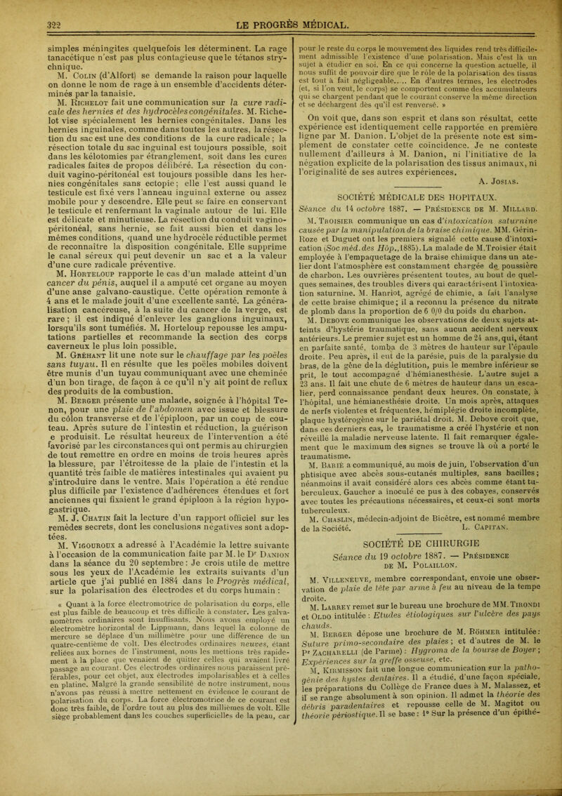 simples méningites quelquefois les déterminent. La rage tanacétique n’est pas plus contagieuse que le tétanos stry- chnique. M. Colin (d’Alfort) se demande la raison pour laquelle on donne le nom de rage à un ensemble d’accidents déter- minés par la tanaisie. M. Richelot fait une communication sur la cure radi- cale des hernies et des hydrocèles congénitales. M. Riche- lot vise spécialement les hernies congénitales. Dans les hernies inguinales, comme dans toutes les autres, la résec- tion du sac est une des conditions de la cure radicale ; la résection totale du sac inguinal est toujours possible, soit dans les kélotomies par étranglement, soit dans les cures radicales faites de propos délibéré. La résection du con- duit vagino-péritonéal est toujours possible dans les her- nies congénitales sans ectopie ; elle l’est aussi quand le testicule est fixé vers l’anneau inguinal externe ou assez mobile pour y descendre. Elle peut se faire en conservant le testicule et renfermant la vaginale autour de lui. Elle est délicate et minutieuse. La résection du conduit vagino- péritonéal, sans hernie, se fait aussi bien et dans les mêmes conditions, quand une hydrocèle réductible permet de reconnaître la disposition congénitale. Elle supprime le canal séreux qui peut devenir un sac et a la valeur d’une cure radicale préventive. M. Horteloup rapporte le cas d’un malade atteint d’un cancer du pénis, auquel il a amputé cet organe au moyen d’une anse galvano-caustique. Cette opération remonte à 4 ans et le malade jouit d’une excellente santé. La généra- lisation cancéreuse, à la suite du cancer de la verge, est rare ; il est indiqué d’enlever les ganglions inguinaux, lorsqu’ils sont tuméfiés. M. Horteloup repousse les ampu- tations partielles et recommande la section des corps caverneux le plus loin possible. M. Gréhant lit une note sur le chauffage par les poêles sans tuyau. Il en résulte que les poêles mobiles doivent être munis d’un tuyau communiquant avec une cheminée d'un bon tirage, de façon à ce qu’il n’y ait point de reflux des produits de la combustion. M. Berger présente une malade, soignée à l’hôpital Te- non, pour une plaie de Vabdomen avec issue et blessure du côlon transverse et de l’épiploon, par un coup de cou- teau. Après suture de l'intestin et réduction, la guérison e produisit. Le résultat heureux de l’intervention a été favorisé par les circonstances qui ont permis au chirurgien de tout remettre en ordre en moins de trois heures après la blessure, par l’étroitesse de la plaie de l’intestin et la quantité très faible de matières intestinales qui avaient pu s’introduire dans le ventre. Mais l’opération a été rendue plus difficile par l’existence d’adhérences étendues et fort anciennes qui fixaient le grand épiploon à la région hypo- gastrique. M. J. Chatin fait la lecture d’un rapport officiel sur les remèdes secrets, dont les conclusions négatives sont adop- tées. M. Vigouroux a adressé à l’Académie la lettre suivante à l’occasion de la communication faite par M. le Dr Danion dans la séance du 20 septembre : Je crois utile de mettre sous les yeux de l’Académie les extraits suivants d’un article que j’ai publié en 1884 dans le Progrès médical, sur la polarisation des électrodes et du corps humain : « Quant à la force électromotrice de polarisation du corps, elle est plus faible de beaucoup et très difficile à constater. Les galva- nomètres ordinaires sont insuffisants. Nous avons employé un électromètre horizontal de Lippmann, dans lequel la colonne de mercure se déplace d’un millimètre pour une différence de un qualre-centième de volt. Des électrodes ordinaires neuves, étant reliées aux bornes de l’instrument, nous les mettions très rapide- ment à la place que venaient de quitter celles qui avaient livré passage au courant. Ces électrodes ordinaires nous paraissent pré- férables, pour cet objet, aux électrodes impolarisables et à celles en platine. Malgré la grande sensibilité de notre instrument, nous n’avons pas réussi à mettre nettement en évidence le courant de polarisation du corps. La force électromotrice de ce courant est donc très faible, de l’ordre tout au plus des millièmes de volt. Elle siège probablement dans les couches superficielles de la peau, car pour le reste du corps le mouvement des liquides rend très difficile- ment admissible l’existence d’une polarisation. Mais c’est là un sujet à étudier en soi. En ce qui concerne la question actuelle, il nous suffit de pouvoir dire que le rôle de la polarisation des tissus est tout à fait négligeable En d’autres termes, les électrodes (et, si l’on veut, le corps) se comportent comme des accumulateurs qui se chargent pendant que le courant conserve la même direction et se déchargent dès qu’il est renversé. » On voit que, dans son esprit et dans son résultat, cette expérience est identiquement celle rapportée en première ligne par M. Danion. L’objet de la présente note est sim- plement de constater cette coïncidence. Je ne conteste nullement d’ailleurs à M. Danion, ni l’initiative de la négation explicite de la polarisation des tissus animaux, ni l’originalité de ses autres expériences. A. Josias. SOCIÉTÉ MÉDICALE DES HOPITAUX. Séance du 14 octobre 1887. — Présidence de M. Millard. M.’TrOisier communique un cas d’intoxication saturnine causée par la manipulation de la braise chimique. MM. Gérin- Roze et Duguet ont les premiers signalé cette cause d’intoxi- cation [Soc mèd.des Hôp., 1885). La malade de M.Troisier était employée à l’empaquetage de la braise chimique dans un ate- lier dont l’atmosphère est constamment chargée de poussière de charbon. Les ouvrières présentent toutes, au bout de quel- ques semaines, des troubles divers qui caractérisent l'intoxica- tion saturnine. M. Hanriot, agrégé de chimie, a fait l’analyse de cette braise chimique; il a reconnu la présence du nitrate de plomb dans la proportion de 6 0/0 du poids du charbon. M. Debove communique les observations de deux sujets at- teints d’hystérie traumatique, sans aucun accident nerveux antérieurs. Le premier sujet est un homme de 24 ans, qui, étant en parfaite santé, tomba de 3 mètres de hauteur sur l’épaule droite. Peu après, il eut de la parésie, puis de la paralysie du bras, de la gêne de la déglutition, puis le membre inférieur se prit, le tout accompagné d’hémianesthésie. L’autre sujet a 23 ans. Il fait une chute de 6 mètres de hauteur dans un esca- lier, perd connaissance pendant deux heures. On constate, à l’hôpital, une hémianesthésie droite. Un mois après, attaques de nerfs violentes et fréquentes, hémiplégie droite incomplète, plaque hystérogène sur le pariétal droit. M. Debove croit que, dans ces derniers cas, le traumatisme a créé l’hystérie et non réveillé la maladie nerveuse latente. Il fait remarquer égale- ment que le maximum des signes se trouve là où a porté le traumatisme. M. Barié a communiqué, au mois de juin, l’observation d’un phtisique avec abcès sous-cutanés multiples, sans bacilles; néanmoins il avait considéré alors ces abcès comme étant tu- berculeux. Gaucher a inoculé ce pus à des cobayes, conservés avec toutes les précautions nécessaires, et ceux-ci sont morts tuberculeux. M. Chaslin, médecin-adjoint de Bicètre, est nommé membre de la Société. L. Capitan. SOCIÉTÉ DE CHIRURGIE Séance du 19 octobre 1887. — Présidence de M. Polaillon. M. Villeneuve, membre correspondant, envoie une obser- vation de plaie de tête par arme à feu au niveau de la tempe droite. M. Larrey remet sur le bureau une brochure de MM.Tirondi et Oldo intitulée : Etudes étiologiques sur l'ulcère des pays chauds. . . M Berger dépose une brochure de M. Rôhmer intitulée: Suture primo-secondaire des plaies ; et d’autres de M. le Pr Zacharelli (de Parme) : Hygroma de la bourse de Boyer ; Expériences sur la greffe osseuse, etc. M. KirmissON fait une longue communication sur la patho- génie des kystes dentaires. 11 a étudié, d’une façon spéciale, les préparations du Collège de France dues à M. Malassez, et il se range absolument à son opinion. 11 admet la théorie des débris paradentaires et repousse celle de M. Magitot ou théorie pèriostique.W se base: 1° Sur la présence d’un épithé-