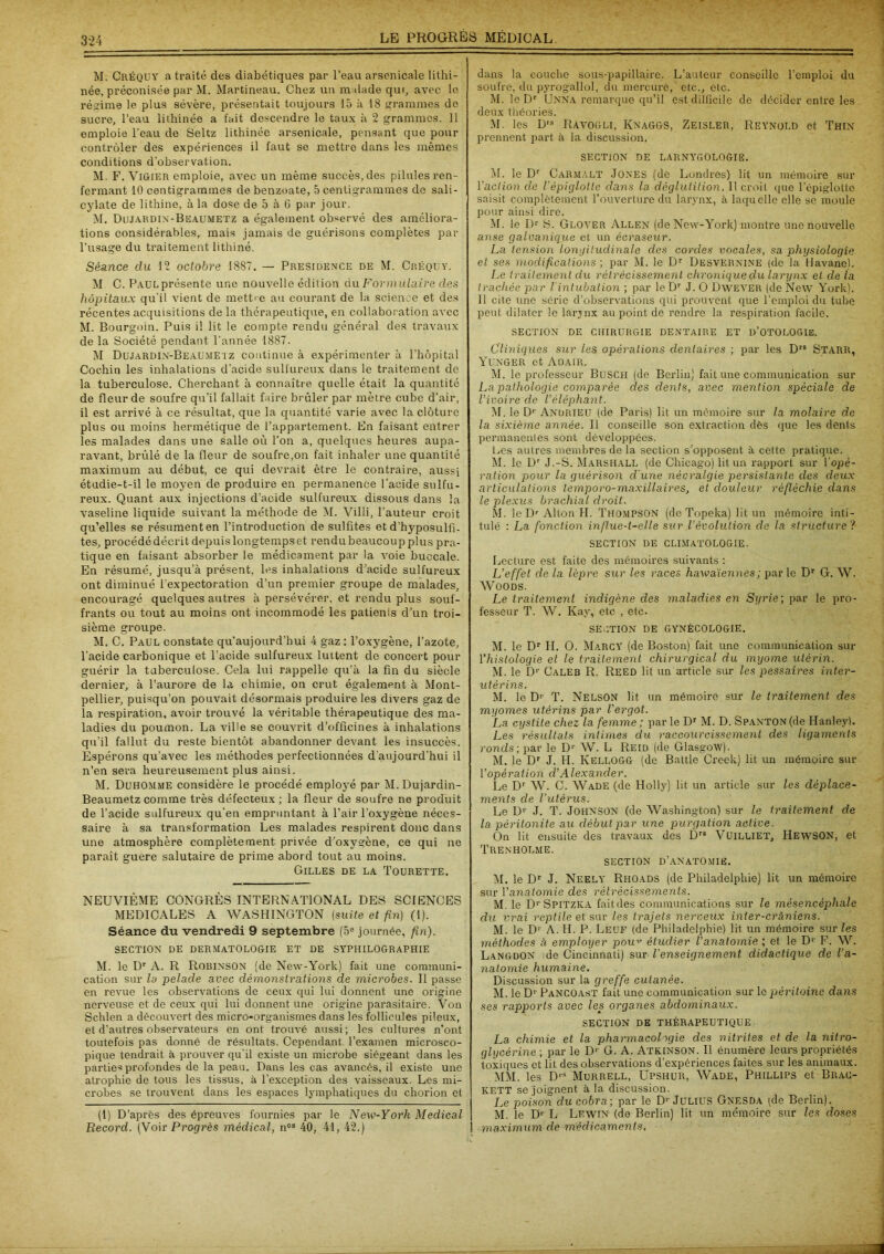 M. Créquy a traité des diabétiques par l’eau arsenicale lithi- née, préconisée par M. Martineau. Chez un malade qui, avec le régime le plus sévère, présentait toujours 15 à 18 grammes de sucre, l’eau lithinée a fait descendre le taux à 2 grammes. 11 emploie l’eau de Seltz lithinée arsenicale, pensant que pour contrôler des expériences il faut se mettre dans les mêmes conditions d’observation. M. F. ViGiER emploie, avec un même succès, des pilules ren- fermant 10 centigrammes de benzoate, 5 centigrammes de sali- cylate de lithine, à la dose de 5 à 6 par jour. M. Dujardin-Beaumetz a également observé des améliora- tions considérables, mais jamais de guérisons complètes par l'usage du traitement lithiné. Séance clu 12 octobre 1887. — Presioence de M. Créquy. M C. Paul présente une nouvelle édition du Formulaire des hôpitaux qu'il vient de mettre au courant de la science et des récentes acquisitions de la thérapeutique, en collaboration avec M. Bourgoin. Puis il lit le compte rendu général des travaux de la Société pendant l'année 1887. M Dujardin-Beaumetz continue à expérimenter à l’hôpital Cochin les inhalations d’acide sulfureux dans le traitement de la tuberculose. Cherchant à connaître quelle était la quantité de fleur de soufre qu’il fallait faire brûler par mètre cube d’air, il est arrivé à ce résultat, que la quantité varie avec la clôture plus ou moins hermétique de l’appartement. En faisant entrer les malades dans une salle où l’on a, quelques heures aupa- ravant, brûlé de la fleur de soufre,on fait inhaler une quantité maximum au début, ce qui devrait être le contraire, aussi étudie-t-il le moyen de produire en permanence l’acide sulfu- reux. Quant aux injections d’acide sulfureux dissous dans la vaseline liquide suivant la méthode de M. Villi, l'auteur croit qu’elles se résument en l’introduction de sulfites et d’hyposulfi- tes, procédé décrit depuis longtemps et rendu beaucoup plus pra- tique en faisant absorber le médicament par la voie buccale. En résumé, jusqu’à présent, les inhalations d’acide sulfureux ont diminué l’expectoration d’un premier groupe de malades, encouragé quelques autres à persévérer, et rendu plus souf- frants ou tout au moins ont incommodé les patients d’un troi- sième groupe. M. C. Paul constate qu’aujourd’hui 4 gaz : l’oxygène, l’azote, l'acide carbonique et l’acide sulfureux luttent de concert pour guérir la tuberculose. Cela lui rappelle qu’à la fin du siècle dernier, à l’aurore de la chimie, on crut également à Mont- pellier, puisqu’on pouvait désormais produire les divers gaz de la respiration, avoir trouvé la véritable thérapeutique des ma- ladies du poumon. La ville se couvrit d’officines à inhalations qu’il fallut du reste bientôt abandonner devant les insuccès. Espérons qu’avec les méthodes perfectionnées d’aujourd’hui il n’en sera heureusement plus ainsi. M. Duhomme considère le procédé employé par M. Dujardin- Beaumetz comme très défecteux ; la fleur de soufre ne produit de l’acide sulfureux qu'en empruntant à l’air l’oxygène néces- saire à sa transformation Les malades respirent donc dans une atmosphère complètement privée d’oxygène, ce qui ne paraît guere salutaire de prime abord tout au moins. Gilles de la Tourette. NEUVIÈME CONGRÈS INTERNATIONAL DES SCIENCES MEDICALES A WASHINGTON (suite et fin) (1). Séance du vendredi 9 septembre (5e journée, fin). SECTION DE DERMATOLOGIE ET DE SYPHILOGRAPHIE M. le Dr A. R Robinson (de New-York) fait une communi- cation sur lu pelade avec démonstrations de microbes. Il passe en revue les observations de ceux qui lui donnent une origine nerveuse et de ceux qui lui donnent une origine parasitaire. Von Schlen a découvert des micro-organismes dans les follicules pileux, et d’autres observateurs en ont trouvé aussi; les cultures n’ont toutefois pas donné de résultats. Cependant, l’examen microsco- pique tendrait à prouver qu'il existe un microbe siégeant dans les parties profondes de la peau. Dans les cas avancés, il existe une atrophie de tous les tissus, à l’exception des vaisseaux. Les mi- crobes se trouvent dans les espaces lymphatiques du chorion et (1) D’après des épreuves fournies par le New-York Medical Record. (Voir Progrès médical, nos 40, 41, 42.) dans la couche sous-papillaire. L’auteur conseille l’emploi du soufre, du pyrogallol, du mercure, etc., etc. M. le Dr Unna remarque qu’il est difficile de décider entre les deux théories. M. les D,s Ravogli, Knag&S, Zeisleii, Reynold et Thin prennent part à la discussion, SECTION DE LARNYGOLOGIË. M. le Dr C arm ALT Jones (de Londres) lit un mémoire sur l'action de l'épiglotte dans la déglutition. Il croit que l'épiglotte saisit complètement l’ouverture du larynx, à laquelle elle se moule pour ainsi dire. M. le Dr S. Glover Allen (de New-York) montre une nouvelle anse galvanique et un écraseur. La tension longitudinale des cordes vocales, sa physiologie et ses modifications ; par M. le Dr Desvernine (de la Havane). Le traitement du rétrécissement chronique du larynx et de la trachée par I intubation ; par leDr J. O Dwever (de New York). Il cite une série d’observations qui prouvent que l’emploi du tube peut dilater le larjnx au point de rendre la respiration facile. SECTION DE CHIRURGIE DENTAIRE ET D’OTOLOGIE. Cliniques sur les opérations dentaires ; par les Drs Starr, Yunger et A o ai R. 51. le professeur Busch (de Berlin) fait une communication sur La pathologie comparée des dents, avec mention spéciale de l’ivoire de l'éléphant. M. le Dr Andrieu (de Paris) lit un mémoire sur la molaire de la sixième année. Il conseille son extraction dès que les dents permanentes sont développées. Les autres membres de la section s’opposent à cette pratique. 51. le Dr J.-S. Marshall (de Chicago) lit un rapport sur l'opé- ration pour la guérison d une névralgie persistante des deux articulations temporo-maxillaircs, et douleur réfléchie dans le plexus brachial droit. M. le Dr Alton H. Thompson (de Topeka) lit un mémoire inti- tulé : La fonction influe-t-elle sur l’évolutioii de la structure ? SECTION DE CLIMATOLOGIE. Lecture est faite des mémoires suivants : L’effet de la lèpre sur les races hawaïennes ; parle Dr G. W. Woods. Le traitement indigène des maladies en Syrie) par le pro- fesseur T. W. Kay, etc , etc. SECTION DE GYNÉCOLOGIE. 51. le Dr IL O. 5Iarcy (de Boston) fait une communication sur l'histologie et le traitement chirurgical du myome utérin. 51. le D1' Caleb R. Reed lit un article sur les pessaires inter- utérins. 51. le D1' T. Nelson lit un mémoire sur le traitement des myomes utérins par l'ergot. La cystite chez la femme ; par le Dr M. D. Spanton (de Hanley). Les résultats intimes du raccourcissement des ligaments ronds; par le D1' W. L Reid (de Glasgow). 51. le Dr J. IL Kellogg (de Battle Creek) lit un mémoire sur l'opération d’Alexander. Le Dr W. C. Wade (de Holly) lit un article sur les déplace- ments de l’utérus. Le D1' J. T. Johnson (de Washington) sur le traitement de la péritonite au début par une purgation active. On lit ensuite des travaux des Drs Vuilliet, HewSON, et Trenholme. section d’anatomie. 51. le Dr J. Neely Rhoads (de Philadelphie) lit un mémoire sur l'anatomie des rétrécissements. M. le D1-Spitzka faitdes communications sur le mèsencèphale du vrai reptile et sur les trajets nerveux inter-crâniens. 51. le D1' A. H. P. Leuf (de Philadelphie) lit un mémoire sur les méthodes à employer pow étudier l’anatomie ; et le D1' F. W. LangdON de Cincinnati) sur l'enseignement didactique de l’a- natomie humaine. Discussion sur la greffe cutanée. 51. le D1' Pancoast fait une communication sur le péritoine dans ses rapports avec les organes abdominaux. SECTION de thérapeutique La chimie et la pharmacologie des nitrites et de la nitro- glycérine ; par le Dr G. A. Atkinson. Il énumère leurs propriétés toxiques et lit des observations d’expériences faites sur les animaux. 5151. les DrS 5Iurrell, Upshur, 5Vade, Phillips et Biiac- kett se joignent à la discussion. Le poison du cobra; par le Dr JULIUS Gnesda (de Berlin). M. le D1' L Lewin (de Berlin) Ut un mémoire sur les doses ! maximum de médicaments.