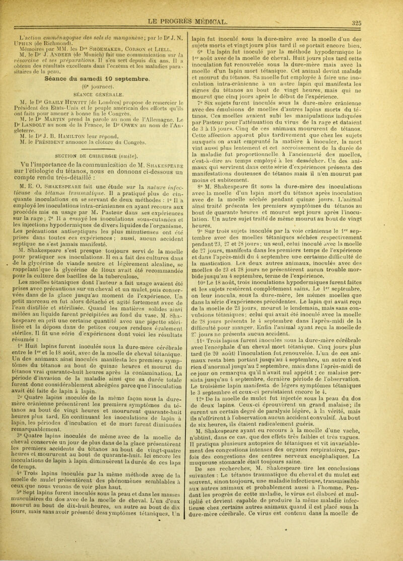 U action emménagogue des sels de manganèse ; par le Dr J. N. UPHGN (de Richmond). Mémoires par MM. les D,s Shoemaker, Corsün et Liell. M. le Dr J. Andeer (de Munich) fait une communication sur la résorcine et ses préparations. II s’en sert depuis dix ans. Il a obtenu des résultats excellents dans l’eczèma et les maladies para- sitaires de la peau. Séance du samedi 10 septembre. (6e journée). SÉANCE GÉNÉRALE. M. le Dr Graily Hewitt (de Londres) propose do remercier le Président des Etats-Unis et le peuple américain des efforts qu’ils ont faits pour amener à bonne lin le Congrès. M. le L),É Martin prend la parole au nom de l’Allemagne. Le D1' Landolt au nom de la France, le D1' Owen au nom de l’An- gleterre. M. le Dr J. B. IIamilton leur répond. M. le Président annonce la clôture du Congrès. SECTION DE CHIRURGIE (suite). Vu l’importance de la communication de M. Shakespeare sur l’étiologie du tétanos, nous en donnons ci-dessous un compte rendu très-détaillé : M. E. 0. Shakespeare fait une étude sur la nature infec- tieuse du tétanos traumatique. Il a pratiqué plus de cin- quante inoculations en se servant de deux- méthodes : 1° Il a employé les inoculations intra-crâniennes en ayant recours aux procédés mis en usage par M. Pasteur dans ses expériences sur la rage; 2° Il a essayé les inoculations sous-cutanées et les injections hypodermiques de divers liquides de l’organisme. Les précautions antiseptiques les plus minutieuses ont été prises dans toutes ces expériences ; aussi, aucun accident septique ne s’est jamais manifesté. M. Shakespeare s’est presque toujours servi de la moelle pour pratiquer ses inoculations. Il en a fait des cultures dans de la glycérine de viande neutre et légèrement alcaline, se rappelant que la glycérine de Roux avait été recommandée pour la culture des bacilles de la tuberculose. Les moelles tétaniques dont l’auteur a fait usage avaient été prises avec précautions sur un cheval et un mulet, puis conser- vées dans de la glace jusqu’au moment de l’expérience. Un petit morceau en fut alors détaché et agité fortement avec de l’eau distillée et stérilisée. Quand les matières solides ainsi mêlées au liquide furent précipitées au fond du vase. M. Sha- kespeare en prit une certaine quantité avec une pipette stéri- lisée et la déposa dans de petites coupes rendues également stériles. Il fit une série d’expériences dont voici les résultats résumés : 1° Huit lapins furent inoculés sous la dure-mère cérébrale entre le 1er et le 18 août, avec de la moelle de cheval tétanique. Un des animaux ainsi inoculés manifesta les premiers symp- tômes du tétanos au bout de quinze heures et mourut du tétanos vrai quarante-huit heures après la contamination. La période d’invasion de la maladie ainsi que sa durée totale furent donc considérablement abrégées parce que l’inoculation avait été faite de lapin à lapin. 2° Quatre lapins inoculés de la même façon sous la dure- mère crânienne présentèrent les premiers symptômes du té- tanos au bout de vingt heures et moururent quarante-huit heures plus tard. En continuant les inoculations de lapin à lapin, les périodes d’incubation et de mort furent diminuées remarquablement. 3° Quatre lapins inoculés de même avec de la moelle de cheval conservée un jour de plus dans de la glace présentèrent les premiers accidents du tétanos au bout de vingt-quatre heures et moururent au bout de quarante-huit. Ici encore les inoculations de lapin à lapin diminuèrent la durée de ces laps de temps. 1 4° Trois lapins inoculés par la même méthode avec de la moelle de mulet présentèrent des phénomènes semblables à ceux que nous venons de voir plus haut. ■)° Sept lapins furent inoculés sous la peau et dans les masses musculaires du dos avec de la moelle de cheval. L’un d’eux mourut au bout de dix-huit heures, un autre au bout de dix jours, mais sans avoir présenté dessymptômes tétaniques. Un lapin fut inoculé sous la dure-mère avec la moelle d’un des sujets morts et vingt jours plus tard il se portait encore bien. 6° Un lapin fut inoculé par la méthode hypodermique le 1er août avec de la moelle de cheval. Huit jours plus tard cette inoculation fut renouvelée sous la dure-mère mais avec la moelle d’un lapin mort tétanique. Cet animal devint malade et mourut du tétanos. Sa moelle fut employée à faire une ino- culation intra-crânienne à un autre lapin qui manifesta les signes du tétanos au bout de vingt heures, mais qui ne mourut que cinq jours après le début de l’expérience. 7° Six sujets furent inoculés sous la dure-mère crânienne avec des émulsions de moelles d’autres lapins morts du té- tanos. Ces moelles avaient subi les manipulations indiquées par Pasteur pour l’atténuation du virus de la rage et dataient de 3 à 15 jours. Cinq de ces animaux moururent de tétanos. Cette affection apparut plus tardivement que chez les sujets auxquels on avait emprunté la matière à inoculer, la mort vint aussi plus lentement et cet accroissement de la durée do la maladie fut proportionnelle à l’ancienneté des moelles, c’est-à-dire au temps employé à les dessécher. Un des ani- maux qui servirent dans cette série d’expériences présenta des manifestations douteuses de tétanos mais il n’en mourut pas moins et subitement. 8° M. Shakespeare fit sous la dure-mère des inoculations avec la moelle d’un lapin mort du tétanos après inoculation avec de la moelle séchée pendant quinze jours. L’animal ainsi traité présenta les premiers symptômes du tétanos au bout de quarante heures et mourut sept jours après l’inocu- lation. Un autre sujet traité de même mourut au bout de vingt heures. 9° Sur trois sujets inoculés par la voie crânienne le 1er sep- tembre avec des moelles tétaniques séchées respectivement pendant 23, 27 et 28 jours; un seul, celui inoculé avec la moelle de 27 jours, manifesta dans les premiers temps de l’expérience et dans l’après-midi du 4 septembre une certaime difficulté de la mastication. Les deux autres animaux, inoculés avec des moelles de 23 et 28 jours ne présentèrent aucun trouble mor- bide jusqu’au 4 septembre, terme de l’expérience. 10° Le 18 août, trois inoculations hypodermiques furent faites et les sujets restèrent complètement sains. Le 1er septembre, on leur inocula, sous la dure-mère, les mêmes moelles que dans la série d’expériences précédentes. Le lapin qui avait reçu de la moelle de 23 jours, mourut le lendemain, mais sans con- vulsions tétaniques; celui qui avait été inoculé avec la moelle de 28 jours présenta le 4 septembre dans l’après-midi de la difficulté pour manger. Enfin l’animal ayant reçu la moelle de 27 jours ne présenta aucun accident. 11° Trois lapins furent inocules sous la dure-mère cérébrale avec l’encéphale d’un cheval mort tétanique. Cinq jours plus tard (le 20 août) l’inoculation fut renouvelée. L’un de ces ani- maux resta bien portant jusqu’au 4 septembre, un autre n’eut rien d’anormal jusqu’au 2 septembre, mais dans l’après-midi de ce jour on remarqua qu’il n’avait nul appétit : ce malaise per- sista jusqu’au 4 septembre, dernière période de l’observation. Le troisième lapin manifesta de légers symptômes tétaniques le 3 septembre et ceux-ci persistaient encore le 4. 12° De la moelle de mulet fut injectée sous la peau du dos de deux lapins. Ceux-ci éprouvèrent un grand malaise; ils eurent un certain degré de paralysie légère, à la vérité, mais ils n’offrirent à l'observation aucun accident convulsif. Au bout de six heures, ils étaient radicalement guéris. M. Shakespeare ayant eu recours à la moelle d'une vache, n’obtint, dans ce cas, que des effets très faibles et très vagues. Il pratiqua plusieurs autopsies de tétaniques et vit invariable- ment des congestions intenses des organes respiratoires, par- fois des congestions des centres nerveux encéphaliques. La muqueuse stomacale était toujours saine. De ses recherches, M. Shakespeare tire les conclusions suivantes : Le tétanos traumatique du cheval et du mulet est souvent, sinon toujours, une maladie infectieuse, transmissible aux autres animaux et probablement aussi à l’homme. Pen- dant les progrès de cette maladie, le virus est élaboré et mul- tiplié et devient capable de produire la même maladie infec- tieuse chez ,certains autres animaux quand il est placé sous la dure-mère cérébrale. Ce virus est contenu dans la moelle de