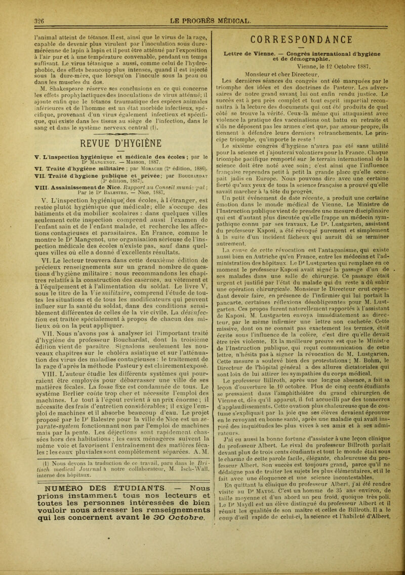 l’animal atteint de tétanos. Il est, ainsi que le virus de la rage, capable de devenir plus virulent par l’inoculation sous dure- méréenne de lapin à lapin et il peut être atténué par l’exposition à l’air pur et à une température convenable, pendant un temps suffisant. Le virus tétanique a aussi, comme celui de l’hydro- phobie, des effets beaucoup plus intenses, quand il est injecté sous la dure-mère, que lorsqu’on l’inocule sous la peau ou dans les muscles du dos. M. Shakespeare réserve ses conclusions en ce qui concerne les effets prophylactiques des inoculations de virus atténué; il ajoute enfin que le tétanos traumatique des espèces animales inférieures et de l’homme est un état morbide infectieux, spé- cifique, provenant d’un virus également infectieux et spécifi- que, qui existe dans les tissus ail siège de l’infection, dans le sang et dans le système nerveux central (I). REVUE EVHYGIÈNE V. L’inspection hygiénique et médicale des écoles ; par le Dr Mangenot. — Masson, 1887. VI. Traité d'hygiène militaire ; par Morache (7e édition, 1886). VII. Traité dhygiène publique et privée; par Bouchaedat (3e édition, 1887). VIII. Assainissement de Nice. Rapport au Conseil muni'- pal ; Par le Dr Balestre. — Nice, 1887, V. L’inspection hygiénique] des écoles, à 1 étranger, est restée plutôt hygiénique que médicale; elle s'occupe des bâtiments et du mobilier scolaires : dans quelques villes seulement cette inspection comprend aussi l’examen de l’enfant sain et de l’enfant malade, et recherche les affec- tions contagieuses et parasitaires. En France, comme le montre le Dr Mangenot, une organisation sérieuse de l'ins- pection médicale des écoles n’existe pas, sauf dans quel- ques villes où elle a donné d’excellents résultats. VI. Le lecteur trouvera dans cette deuxième édition de précieux renseignements sur un grand nombre de ques- tions d’hygiène militaire ; nous recommandons les chapi- tres relatifs à la construction des casernes, au vêtement et à l’équipement et à l’alimentation du soldat. Le livre V, sous le titre de la Vie militaire, comprend l’étude de tou- tes les situations et de tous les modificateurs qui peuvent influer sur la santé du soldat, dans des conditions sensi- blement différentes de celles de la vie civile. La désinfec- tion est traitée spécialement à propos de chacun des mi- lieux où on la peut appliquer. VIL Nous n’avons pas à analyser ici l’important traité d’hygiène du professeur Bouchardat, dont la troisième édition vient de paraître Signalons seulement les nou- veaux chapitres sur le choléra asiatique et sur l’atténua- tion des virus des maladies contagieuses : le traitement de la rage d’après la méthode Pasteur y est clairementexposé. VIII. L’auteur étudie les différents systèmes qui pour- raient être employés pour débarrasser une ville de ses matières fécales. La fosse fixe est condamnée de tous. Le système Berlier coûte trop cher et nécessite l’emploi des machines. Le tout à l’égout revient à un prix énorme ; il nécessite des frais d’entretien considérables; il exige l'em- ploi de machines et il absorbe beaucoup d’eau. Le projet proposé par le Dr Baleslre pour la ville de Nice est un se- parate-system fonctionnant non par l’emploi de machines mais par la pente. Les déjections sont rapidement chas- sées hors des habitations : les eaux ménagères suivent la même voie et favorisent l’entraînement des matières féca- les; les eaux pluviales sont complètement séparées. A.M. (1) Nous devons la traduction de ce travail, paru dans le Bri- tisch medical Journal à notre collaborateur, M. Isch-Wall, interne des hôpitaux. NUMÉRO DES ÉTUDIANTS — Nous prions instamment tous nos lecteurs et toutes les personnes intéressées de bien vouloir nous adresser les renseignements qui les concernent avant le 30 Octobre. CORRESPONDANCE Lettre de Vienne. — Congrès international d’hygiène et de démographie. Vienne, le 12 Octobre 1887. Monsieur et cher Directeur, Les dernières séances du congrès ont été marquées par le triomphe des idées et des doctrines de Pasteur. Les adver- saires de notre grand savant lui ont enfin rendu justice. Le succès est à peu près complet et tout esprit impartial recon- naîtra à la lecture des documents qui ont été produits de quel côté se trouve la vérité. Ceux-là même qui attaquaient avec violence la pratique des vaccinations ont battu en retraite et s’ils ne déposent pas les armes c’est que, par amour-propre, ils tiennent à défendre leurs derniers retranchements. Le prin- cipe triomphe, qu’importe le reste ! Le sixième congrès d’hygiène n’aura pas été sans utilité pour la science et j’ajouterai volontiers pour la France. Chaque triomphe pacifique remporté sur le terrain international de la science doit être noté avec soin; c’est ainsi que l’influence française reprendra petit à petit la grande place qu’elle occu- pait jadis en Europe. Nous pouvons dire avec une certaine fierté qu’aux yeux de tous la science française a prouvé qu’elle savait marcher à la tête du progrès. Un petit événement de date récente, a produit une certaine émotion dans le monde médical de Vienne. Le Ministre de l’Instruction publique vient de prendre une mesure disciplinaire qui est d’autant plus discutée qu’elle frappe un médecin sym- pathique connu par ses travaux. Le Dr. Lustgarten, assistant du professeur Kaposi, a été révoqué purement et simplement à la suite d’un incident fâcheux qui aurait dû se terminer autrement. La cause de cette révocation est l’antagonisme, qui existe aussi bien en Autriche qu’en France, entre les médecins et l’ad- ministration des hôpitaux. Le Dr Lustgarten qui remplace en ce moment le professeur Kaposi avait signé la passage d’un de ses malades dans une salle de chirurgie. Ce passage était urgent et justifié par l’état du malade qui du reste a dû subir une opération chirurgicale. Monsieur le Directeur crut cepen- dant devoir faire, en présence de l’infirmier qui lui portait la pancarte, certaines réflexions désobligeantes pour M. Lust- earten. Ces propos furent naturellement rapportés à l’assistant de Kaposi. M. Lustgarten envoya immédiatement au direc- teur. par le même infirmier une lettre non cachetée. Cette missive, dont on ne connait pas exactement les termes, était écrite sous l’influence de la colère, c’est dire qu elle devait être très violente. Et la meilleure preuve est que le Minist-e de l’Instruction publique, qui reçut communication de cette lettre, n’hésita pas à signer la révocation de M. Lustgarten. Cette mesure a soulevé bien des protestations ; M. Bohm, le Directeur de l’hôpital général a des allures dictatoriales qui sont loin de lui attirer les sympathies du corps médical. Le professeur Billroth, après une longue absence, a fait sa leçon d’ouverture le 10 octobre. Plus de cinq cents étudiants se pressaient dans l’amphithéâtre du grand chirurgien de Vienne et, dès qu’il apparut, il fut accueilli par des tonnerres d'applaudissements. Cette ovation plus chaleureuse que de cou- tume s’expliquait par la joie que ses élèves devaient éprouver en le revoyant en bonne santé, après une maladie qui avait ins- piré des inquiétudes les plus vives à ses amis et à ses admi- rateurs. J’ai eu aussi la bonne fortune d’assister aune leçon clinique du professeur Albert. Le rival du professeur Billroth parlait devant plus de trois cents étudiants et tout le monde était sous le charma de cette parole facile, élégante, chaleureuse du pro- fesseur Albert. Son succès est toujours grand, parce qu’il ne dédaigne pas de traiter les sujets les plus élémentaires, et il le fait avec une éloquence et une science incontestables. En quittant la clinique du professeur Albert, j’ai été rendre visite au Dr Maydl. C’est un homme de 35 ans environ, de taille moyenne et d’un abord un peu froid, quoique très poli. Le Dr Maydl est un élève distingué du professeur Albert et il réunit les qualités de son maître et celles de Billroth. Il a le coup d’œil rapide de celui-ci, la science et l’habileté d’Albert,