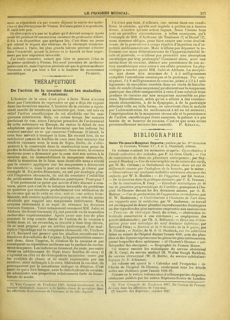 mais sa réputation n’a pas encore dépassé le cercle des méde- cins et des chirurgiens de Vienne. Il n’aime guère à se produire. Il écrit très peu. Ce chirurgien n’a pas ici la place qu’il devrait occuper. Après avoir été pendant 10 ans environ assistant du professeur Albert, il n’a à sa disposition que quelques lits. C’est donc un jeune qui attend le départ des vétérans de la chirurgie viennoise. Ici, comme à Paris, les plus grands talents peuvent s’étioler dans l’inactivité, quand laiaveur et le hasard ne leur impri- ment pas une impulsion favorable. J’ai voulu connaître, autant que faire se pouvait, l’état de la presse médicale à Vienne. Dix-neuf journaux de médecine paraissent ici, mais l’opinion générale est que la presse médicale viennoise n’est pas tout à fait à la hauteur du mouvement scientifique. Pichevin. THÉRAPEUTIQUE De l’action de la cocaïne dans les maladies de l’estomac. L’histoire de la coca n’est plus à faire. Nous n’avons donc pas l’intention de reprendre ce qui a déjà été exposé dans ces dernières années. L’histoire de la cocaïne a égale- ment suscité de nombreux mémoires qui, tous, ont mis en relief l’action anesthésique de cet alcaloïde sur les mu- queuses extérieures. Mais, en même temps, les auteurs perdaient de vue, sinon l’origine première de l’avènement de cette substance en Europe, du moins le détail de son adaptation spéciale au but déterminé que les indiens lui avaient assigné en ce qui concerne l’estomac. D’abord, la coca leur servait à tromper la faim. En second lieu, ils ne mâchaient jamais de feuilles de coca sans leur associer des cendres connues sous le nom de llipta. Enfin, ils s’obli- geaient à la continuité dans la mastication sous peine de perdre le bénéfice de leur traitement. Sans doute, la science moderne nous a démontré que la coca doit son action à la cocaïne qui, en insensibilisant la muqueuse stomacale, abolit la sensation de la faim, sans doute elle nous a révélé que la cocaïne appliquée sur les muqueuses a découvert les anesthésies, mais le jour où nos maîtres, je citerai par exemple M. Dujarclin-Beaumetz, en ont par analogie pres- crit l’ingestion stomacale, ils ont dû constater l’infidélité du médicament dans les affections gastriques. Pourquoi ? G’est justement ce point qui mérite d’être discuté à nou- veau, parce que c’est de la solution favorable du problème en question que résultera probablement une utilisation de la cocaïne qui ne le cède en rien, soit comme action bien- faisante, soit comme application pratique, au rôle du même alcaloïde par rapport aux muqueuses extérieures. Nous croyons intéressant à ce sujet de résumer les derniers travaux français.. Voici notamment comment MM. Salet et Afchain (de Saint-Germain) (1), ont procédé en de nouvelles recherches expérimentales. Après avoir une fois de plus constaté la trop courte durée de l’action de la cocaïne à faible dose, et, en revanche, sa toxicité à dose trop élevée, ils se sont proposé, par un artifice quelconque, d’en mul- tiplier l’épandage sur la muqueuse stomacale. Or, Virchow et 01. Bernard ont prouvé que les alcalins suractivent les fonctions des cellules de l’organe. L’hypersécrétion assure- rait donc, dans l’espèce, la dilution de la cocaïne et par conséquent sa répartition uniforme sur la surface du revête- ment muqueux. Les indiens ne faisaient, du reste, pas autre chose en additionnant de llipta leurs feuilles de coca ; il s’agissait en effet ici de chénopodées incinérées : outre que les oxalates de chaux et de soude représentés par ces cendres, ainsi mélangés à la coca, libéraient la cocaïne, ils provoquaient par le mécanisme indiqué sa dilution. C’est aussi ce qui a lieu lorsque, avec le chlorhydrate de cocaïne, on administre une proportion relativement forte de bicar- bonate de soude. (1) Voir Congrès de Toulouse 1887. Action bienfaisante de la cocaïne alcalinisée, associée à de faibles doses de morphine dans les affections douloureuses de l’estomac et du tube digestif. Ce n’est pas tout, d’ailleurs, car, même dans ces condi- tions, la cocaïne, qu’elle soit ingérée à petites ou à hautes doses, n’exerce qu’une action fugace. Nous l’avons tous noté en pareilles circonstances, à telles enseignes, qu’à l’exemple de MM. d’Arclenne (de Toulouse (1) etHouel (2), nous sommes obligés, pour faire cesser une crise doulou- reuse, de la poursuivre à coups répétés d’ingestion ou d’in- jection médicamenteuse. Mais n’allons pas dépasser la to- lérance, car nous déterminerions de l’hyperexcitabilité lo- cale et générale, — n’allons pas prescrire une absorption cocaïnique par trop prolongée ! Comment alors, avec une même dose de cocaïne, obtenir une persistance de son ac- tion anesthésique sans nuire à ses effets premiers. La phy- siologie a encore guidé MM. Salet et Afchain. La morphi- ne, aux doses très minimes de i à 5 milligrammes complète l’anesthésie cocaïnique et la prolonge. Par con- séquent, 2 à 8 milligrammes de cocaïne, joints à 1/2 à 1 mil- ligramme de morphine enrobés dans un excès de bicarbo- nate de soude (doses moyennes) produisentsur la muqueuse gastrique des effets comparables à ceux d’une solution bien graduée de cocaïne sur une muqueuse accessible au pin- ceau. Naturellement, selon qu’on a affaire à des vomisse- ments alimentaires, à de la dyspepsie, à de la gastralgie affectant telle ou telle forme, on intervient chez le malade par l’administration du médicament à tel ou tel moment; l’imprégnation de la muqueuse stomacale et la persistance de l’action anesthésique étant assurées, le patient n’a pas besoin de se bourrer de cocaïne. C’est ce que nous avons personnellement maintes fois contrôlé. P. Kéraval. BIBLIOGRAPHIE Saint Thomas’s Hospital Reports ; publiés par les D“ Gulliver et Clutton. Volume XV ; J. et A. Churchull, éditeur. Ce volume contient les mémoires ci-après : Contribution à l'étude collective des malades, par F. Le Gros Clark ; — Cas de coexistence de deux ou plusieurs anévrysmes ; par Sey- mour J. Sharhey Cas deneuroraplüe ou de suture des nerfs, par W. Mc. Cormac ; — Ostéotomie du fémur dans un cas de difformité causée par l’anhylose de la hanche, par le même ; — Observations sur quelques maladies nerveuses obscures des enfants, par W. B. Hadden ; — De l'hygiène, par Ed. Seaton ; — De la cocaïne dans la pratique dentaire, par C. E. Truman ; — De la vaccination,R Cory ; —Résultats statistiques de 46 cas de ponction proprostatique de l’urèthre, pratiquées à l’hô- pital St-Thomas durant les dix dernières années, par G. H. Makins ; — Cas de perforation de l’appendice vermiforme, par H. W. Mackensie ; — Contribution a l’histoire de l’art dans ses rapports avec la médecine, par W. Anderson ; ce travail est accompagné de douze planches reproduisant des frontispices ou des vignettes des plus curieuses empruntés aux anatomistes; — Trois cas de chirurgie (fract. du crâne; — obstruction in- testinale consécutive à une colotomie ; — emphysème des parois abdominales), par Ch. A. Ballance; — Deux cas d'élon- gation pour une névralgie du nerf dentaire inférieur, par Bernard Pitts ; — Section de la 2e branche de la 5e paire, par H. Clutton ; — Notice, de M. S. G. Shattock, sur les additions faites au musée de l’hôpital durant l’année 1886, avec des plan- ches et des figures représentant les pièces les plus intéressantes, parmi lesquelles deux spécimens « of Charcot’s Disease » (ar- thropathie des ataxiques); — Biographie de Francis Mason. On trouve ensuite les statistiques du service obstétrical (M. R. Cory), du service médical (M. Walter Baugh Hadden), du service chirurgical (W. H. Battle), du service ophtalmo- logique (G. D. Johnston). Au volume est ajouté le « Calendar and Prospectus » de l’Ecole de l’hôpital St-Thomas, renfermant tous les détails utiles aux étudiants pour l’année 1886-87. Comme on le voit,ce volume,ainsi d’ailleurs que les «Reports» analogues publiés par les autres Hôpitaux-Ecoles de Londres (1) Voir Congrès de Toulouse 1887. De l’action de l’extrait de coca clans les affections de l’estomac. (2) Gazette des hôpitaux, octobre 1887.