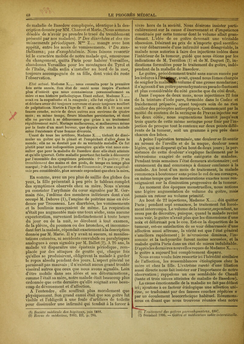 de maladie de Basedow compliquée, identique à la des- cription donnée par MM. Charcot et Marie. (Nous sommes désolés de n’avoir pu prendre le tracé du tremblement présenté par nos malades). 3° Des diarrhées et des vo- missements périodiques. Mrao Z... mange avec bon appétit, entre les accès de vomissements. 4° Du xan- thélasma\ pas d’exophtalmie. Nous faisons ressortir ici le caractère mobile de notre malade qui, amoureuse du changement, quitta Paris pour habiter Versailles, abandonna Versailles pour les montagnes du Tyrol et de l’Italie, étalla enfin s’installer au bord de la mer, toujours accompagnée de sa fille, dont voici du reste l’observation. Etat actuel. Madame N nous consulta pour la première fois cette année. Son état de santé nous inspira d’autant plus d’intérêt que nous connaissions personnellement sa mère et son histoire pathologique. Etant enfant, Madame X avait eu la coqueluche et la rougeole ; elle fut réglée à 14 ans et déclare avoir été toujours nerveuse et avoir toujours souffert de palpitations. Mariée à l’âge de 17 ans, elle fit à 19 ans une fausse couche, suivie de deux autres aux environs de quatre mois ; en même temps, fleurs blanches persistantes, et dont elle ne parvint à se débarrasser que grâce à un traitement régulièrement suivi. Mariage malheureux, si malheureux même par la faute d’un mari buveur, que depuis dix ans la malade mène l’existence d’une femme divorcée. Usant de tous les artifices, Madame X tâchait de dissi- muler un goitre qui la gênait et l’empêchait d’allerjlans le monde; elle ne se doutait pas de sa véritable maladie. Ce fut plutôt pour une indisposition passagère qu’elle vint nous con- sulter que pour la maladie de Basedow dont elle était atteinte et qu’elle ignorait. Cette maladie pourtant fut facile à découvrir par l’ensemble des symptômes présentés : 1° Un goitre ; 2° un tremblement des mains et des pieds, de temps en temps plus marqué; 3°de la tachycardie et de Yinsomnie; 4°une exopthal- mie peu considérable, plus accusée cependant que chez la mère. En somme, avec un peu plus de saillie des globes des yeux, la fille présentait à peu près le tableau complet des symptômes observés chez sa mère. Nous n’avons pu constater l’arythmie du cœur signalée par M. Ger- main Sée, l’œdème des membres inférieurs dont s’est occupé M. Debove (1), l’angine de poitrine mise en évi- dence par Trousseau. Les diarrhées, les vomissements et la boulimie manquaient de même. La respiration n’était pas augmentée mais une toux sèche, sans aucune expectoration, survenant indistinctement à toute heure du jour ou de la nuit, se dérobant à tout examen, de la plèvre, du poumon ou des bronches, et incommo- dant fort la malade, répondait exactement à la description donnée par M. Marie. Il n’y avait ni sueurs, ni manifes- tations cutanées, ni accidents convulsifs ou paralytiques analogues à ceux signalés par M. Ballet (2). A 26 ans, la malade vit disparaître une épistaxis périodique, rem- placée par des attaques de goutte qui, chaque fois qu’elles se produisirent, obligèrent la malade à garder le repos absolu pendant des jours. L’aspect général ne paraissait pas mauvais ; il n’existait aucun grand trouble viscéral autres que ceux que nous avons signalés. Loin d’être mobile dans ses idées et ses déterminations, comme l’était sa mère, notre malade était beaucoup plus ordonnée que cette dernière qu’elle soignait avec beau- coup de dévouement et d’affection. A l’entendre, elle souffrait plus moralement que physiquement. Son grand ennui était que son goitre fut visible et l’obligeât à une foule d’artifices de toilette pour dissimuler une infirmité qui tendait à la forcer à (1) Société médicale des hôpitaux, juin 1888. (2) Revue de médecine, 1883, III, p. 284. vivre hors de la société. Nous désirons insister parti- culièrement sur la cause d’énervement et d’impatience constituée par cette tumeur dont le volume allait gran- dissant. L’idée de ce goitre devenait une véritable obsession. Désirant au prix de n’importe quel sacrifice se voir débarrassée d’une infirmité aussi désagréable, la malade nous autorisa à faire des injections iodées dans l’intérieur de la tumeur, guidé que nous étions par les indications de M. Terrillon (1) et de M. Duguet (2), in- dications formulées pour le traitement du goitre, indé- pendant de la maladie de Basedow. Le goitre, précédemment traité sans aucun succès par les ioelures à l’inttoâur, avait, quand nous fûmes chargés de soigner la malaoPpe volume d’une grosse mandarine ; il s’agissait d’un goitre parenchymateux pseudo-fluctuant et plus considérable du côté gauche que du côté droit. Dans l’espace de deux mois, nous injectâmes 22 fois de la teinture d’iode pure, formulée dans le Codex et fraîchement préparée, ayant toujours soin de ne rien oublier des préceptes antiseptiques. Commençant par la moitié du contenu de la seringue de Pravaz injectée sur les deux côtés, nous augmentions bientôt jusqu’aux trois quarts de cette même seringue pour finir par l’in- jection de presque tout le contenu sur deux points diffé- rents de la tumeur, soit un gramme à peu près dans chacun des lobes. A peine l’opération terminée, une douleur se fit sentir au niveau de l’oreille et de la nuque, douleur assez légère, qui ne disparut qu’au bout de deux jours ; la per- sistance de cette douleur' s’explique facilement par le névrosisme exagéré de cette catégorie de malades. Pendant trois semaines l’état demeura stationnaire ; cet enraiement du mal commença à donner confiance à la malade. Au bout d’un mois de traitement, la malade commença à boutonner sans peine le col de ses corsages, en même temps que des mensurations exactes nous ren- seignaient sur la diminution progressive de la tumeur. Au moment des époques menstruelles, nous notions une légère augmentation de volume du goitre, mais jamais un retour au volume primitif. Au bout de 22 injections, Madame X dût quitter Paris ; pendant sept semaines, le traitement fut forcé- ment interrompu. Le volume de la tumeur,cependant, ne cessa pas de décroître, puisque, quand la malade revint nous voir, le goitre n’avait plus que les dimensions d’une noix et déformait peu le cou. Est-ce la disparition de la tumeur, est-ce satisfaction de se voir débarrassée d’une affection aussi affreuse, la vérité est que l’état général s’améliora rapidement ; le névrosisme diminua, l’in- somnie et la tachycardie furent moins accusées, et la malade quitta Paris dans un état de mieux indubitable. D’après les dernières nouvelles reçues de Madame X le goitre a aujourd’hui complètement disparu. Nous avons voulu faire ressortir ici l’hérédité similaire de l’affection, les ressemblances étiologiques chez la mère et chez la fille. L’extrême rareté d’une filiation aussi directe nous fait insister sur l’importance de notre observation ; rappelons un cas semblable de Cheadl (tante et trois nièces atteintes de maladie de Basedow). La cause émotionnelle de la maladie ne fait pas défaut , ici; ajoutons à ce facteur étiologique une affection uté- rine, se traduisant par des fausses couches répétées e par un écoulement leucorrheique habituel. Résumons- : nous en disant que nous trouvons réunies chez notre (ij Traitement des goitres parenchymateux, 1887. (2) Steinheil 1886, — Goitre et médication iodée interstitielle.