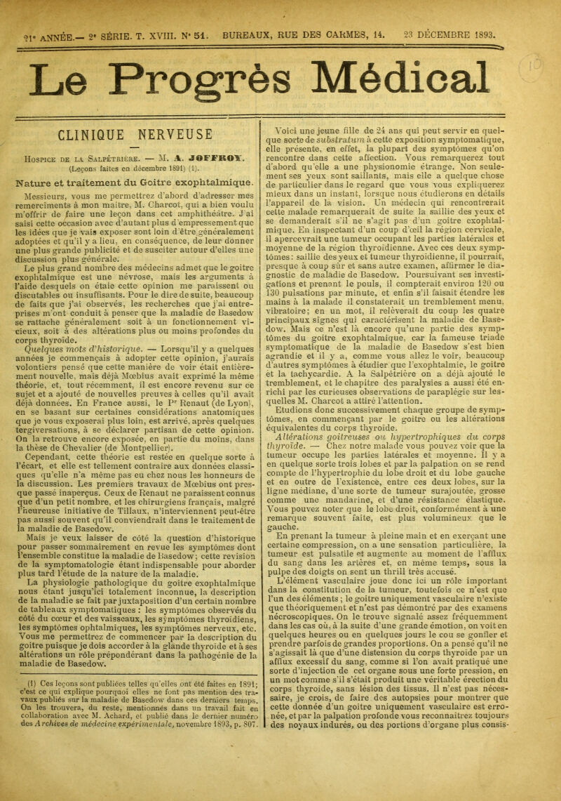 ?!* ANNÉE.— 2e SÉRIE. T. XVIII. N* 51. BUREAUX, RUE DES CARMES, 14. 23 DÉCEMBRE 1893. ' ' -■ - ' ■■■— Le Progrès Médical CLINIQUE NERVEUSE Hospice de la. Salpêtrière. — M. A. JOFJTKOA. (Leçons faites en décembre 1891) (1). Nature et traitement du Goitre exophtalmique. Messieurs, vous me permettrez cl’abord d’adresser mes remercîments à mon maître. M. Charcot, qui a bien voulu m’offrir de faire une leçon dans cet amphithéâtre. J'ai saisi cette occasion avec d’autant plus d'empressement que les idées que je vais exposer sont loin d'être.généralement adoptées et qu’il y a lieu, en conséquence, de leur donner une plus grande publicité et de susciter autour d’elles une discussion plus générale. Le plus grand nombre des médecins admet que le goitre exophtalmique est une névrose, mais les arguments à l’aide desquels on étaie cette opinion me paraissent ou discutables ou insuffisants. Pour le dire de suite, beaucoup de faits que j’ai observés, les recherches que j'ai entre- prises m'ont conduit à penser que la maladie de Basedow se rattache généralement soit à un fonctionnement vi- cieux, soit à des altérations plus ou moins profondes du corps thyroïde. Quelques mots d’historique. — Lorsqu’il y a quelques années je commençais à adopter cette opinion, j’aurais volontiers pensé que cette manière de voir était entière- ment nouvelle, mais déjà Moebius avait exprimé la même théorie, et, tout récemment, il est encore revenu sur ce sujet et a ajouté de nouvelles preuves à celles qu’il avait déjà données. En France aussi, le Pr Renaut (de Lyon), en se basant sur certaines considérations anatomiques que je vous exposerai plus loin, est arrivé, après quelques tergiversations, à se déclarer partisan de cette opinion. On la retrouve encore exposée, en partie du moins, dans la thèse de Chevalier (de Montpellier). Cependant, cette théorie est restée en quelque sorte à l’écart, et elle est tellement contraire aux données classi- ques qu’elle n'a même pas eu chez nous les honneurs de la discussion. Les premiers travaux de Mœbius ont pres- que passé inaperçus. Ceux de Renaut ne paraissent connus que d’un petit nombre, et les chirurgiens français, malgré l’heureuse initiative de Tillaux, n’interviennent peut-être pas aussi souvent qu’il conviendrait dans le traitement de la maladie de Basedow. Mais je veux laisser de côté la question d’historique pour passer sommairement en revue les symptômes dont l’ensemble constitue la maladie de Basedow; cette révision de la symptomatologie étant indispensable pour aborder plus tard l’étude de la nature de la maladie. La physiologie pathologique du goitre exophtalmique nous étant jusqu’ici totalement inconnue, la description de la maladie se fait par juxtaposition d’un certain nombre de tableaux symptomatiques : les symptômes observés du côté du cœur et des vaisseaux, les symptômes thyroïdiens, les symptômes ophtalmiques, les symptômes nerveux, etc. Vous me permettrez de commencer par la description du goitre puisque je dois accorder à la glande thyroïde et à ses altérations un rôle prépondérant dans la pathogénie de la maladie de Basedow. (I) Ces leçons sont publiées telles qu'elles ont été faites en 1891; c’est ce qui explique pourquoi elles ne font pas mention des tra- vaux publiés sur la maladie de Basedow dans ces derniers temps. On les trouvera, du reste, mentionnés dans un travail fait en collaboration avec M. Achard, et publié dans le dernier numéro des Archives de médecine expérimentale, novembre 1893, p. 807. Voici une jeune fille de 24 ans qui peut servir en quel- que sorte de substratum à cette exposition symptomatique, elle présente, en effet, la plupart des symptômes qu’on rencontre dans cette affection. Vous remarquerez tout d’abord quelle a une physionomie étrange. Non seule- ment ses yeux sont saillants, mais elle a quelque chose de particulier dans le regard que vous vous expliquerez mieux dans un instant, lorsque nous étudierons en détails l’appareil de la vision. Un médecin qui rencontrerait cette malade remarquerait de suite la saillie des yeux et se demanderait s’il ne s’agit pas d’un goitre exophtal- mique. En inspectant d’un coup d’œil la région cervicale, il apercevrait une tumeur occupant les parties latérales et moyenne de la région thyroïdienne. Avec ces deux symp- tômes : saillie des yeux et tumeur thyroïdienne, il pourrait, presque à coup sûr et sans autre examen, affirmer le dia- gnostic de maladie de Basedow. Poursuivant ses investi- gations et prenant le pouls, il compterait environ 120 ou 130 pulsations par minute, et enfin s’il faisait étendre les mains à la malade il constaterait un tremblement menu, vibratoire; en un mot, il relèverait du coup les quatre principaux signes qui caractérisent la maladie de Base- dow. Mais ce n’est là encore qu’une partie des symp- tômes du goitre exophtalmique, car la fameuse triade symptomatique de la maladie de Basedow s’est bien agrandie et il y a, comme vous allez le voir, beaucoup d’autres symptômes à étudier que l’exophtalmie, le goitre èt la tachycardie. A la Salpêtrière on a déjà ajouté le tremblement, et le chapitre des paralysies a aussi été en- richi par les curieuses observations de paraplégie sur les- quelles M. Charcot a attiré l’attention. Etudions donc successivement chaque groupe de symp- tômes, en commençant par le goitre ou les altérations équivalentes du corps thyroïde. Altérations goitreuses ou hypertrophiques du corps thyroïde. — Chez notre malade vous pouvez voir que la tumeur occupe les parties latérales et moyenne. Il y a en quelque sorte trois lobes et par la palpation on se rend compte de l’hypertrophie du lobe droit et du lobe gauche et en outre de l’existence, entre ces deux lobes, sur la ligne médiane, d’une sorte de tumeur surajoutée, grosse comme une mandarine, et d’une résistance élastique. Arous pouvez noter que le lobe droit, conformément à une remarque souvent faite, est plus volumineux que le gauche. En prenant la tumeur à pleine main et en exerçant une certaine compression, on a une sensation particulière, la tumeur est pulsatile et augmente au moment de l'afflux du sang dans les artères et, en même temps, sous la pulpe des doigts on sent un thrill très accusé. L’élément vasculaire joue donc ici un rôle important dans la constitution de la tumeur, toutefois ce n’est que l’un des éléments ; le goitre uniquement vasculaire n’existe que théoriquement et n’est pas démontré par des examens nécroscopiques. On le trouve signalé assez fréquemment dans les cas où, à la suite d’une grande émotion, on voit en quelques heures ou en quelques jours le cou se gonfler et prendre parfois de grandes proportions. On a pensé qu’il ne s’agissait là que d’une distension du corps thyroïde par un afflux excessif du sang, comme si l’on avait pratiqué une sorte d’injection de cet organe sous une forte pression, en un mot comme s’il s’était produit une véritable érection du corps thyroïde, sans lésion des tissus. Il n'est pas néces- saire, je crois, de faire des autopsies pour montrer que cette donnée d'un goitre uniquement vasculaire est erro- née, et par la palpation profonde vous reconnaîtrez toujours I des noyaux indurés, ou des portions d’organe plus cousis-