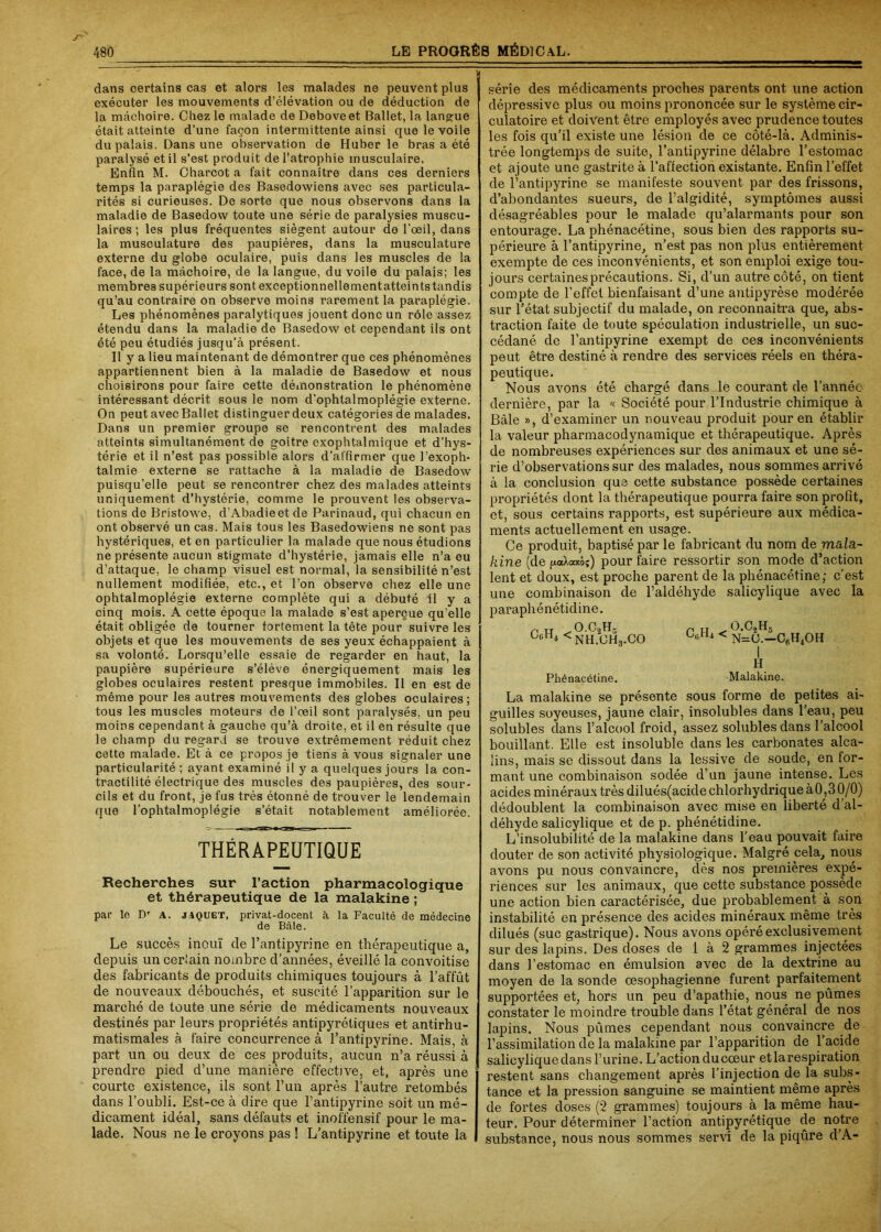 dans certains cas et alors les malades ne peuvent plus exécuter les mouvements d’élévation ou de déduction de la mâchoire. Chez le malade de Deboveet Ballet, la langue était atteinte d’une façon intermittente ainsi que le voile du palais. Dans une observation de Huber le bras a été paralysé et il s’est produit de l’atrophie musculaire. Enfin M. Charcot a fait connaître dans ces derniers temps la paraplégie des Basedowiens avec ses particula- rités si curieuses. De sorte que nous observons dans la maladie de Basedow toute une série de paralysies muscu- laires ; les plus fréquentes siègent autour de l’œil, dans la musculature des paupières, dans la musculature externe du globe oculaire, puis dans les muscles de la face, de la mâchoire, de la langue, du voile du palais; les membres supérieurs sont exceptionnellementatteintstandis qu’au contraire on observe moins rarement la paraplégie. Les phénomènes paralytiques jouent donc un rôle assez étendu dans la maladie de Basedow et cependant ils ont été peu étudiés jusqu’à présent. Il y a lieu maintenant de démontrer que ces phénomènes appartiennent bien à la maladie de Basedow et nous choisirons pour faire cette démonstration le phénomène intéressant décrit sous le nom d'ophtalmoplégie externe. On peut avec Ballet distinguer deux catégories de malades. Dans un premier groupe se rencontrent des malades atteints simultanément de goitre exophtalmique et d’hys- térie et il n’est pas possible alors d’affirmer que l’exoph- talmie externe se rattache à la maladie de Basedow puisqu'elle peut se rencontrer chez des malades atteints uniquement d’hystérie, comme le prouvent les observa- tions de Bristowe, d’Abadie et de Parinaud, qui chacun en ont observé un cas. Mais tous les Basedowiens ne sont pas hystériques, et en particulier la malade que nous étudions ne présente aucun stigmate d’hystérie, jamais elle n’a eu d’attaque, le champ visuel est normal, la sensibilité n’est nullement modifiée, etc., et l’on observe chez elle une ophtalmoplégie externe complète qui a débuté il y a cinq mois. A cette époque la malade s’est aperçue qu’elle était obligée de tourner fortement la tête pour suivre les objets et que les mouvements de ses yeux échappaient à sa volonté. Lorsqu’elle essaie de regarder en haut, la paupière supérieure s’élève énergiquement mais les globes oculaires restent presque immobiles. Il en esc de même pour les autres mouvements des globes oculaires; tous les muscles moteurs de l’œil sont paralysés, un peu moins cependant à gauche qu’à droite, et il en résulte que le champ du regard se trouve extrêmement réduit chez cette malade. Et à ce propos je tiens à vous signaler une particularité; ayant examiné il y a quelques jours la con- tractilité électrique des muscles des paupières, des sour- cils et du front, je fus très étonné de trouver le lendemain que l’ophtalmoplégie s’était notablement améliorée. THÉRAPEUTIQUE Recherches sur l’action pharmacologique et thérapeutique de la malakine ; par le Dr a. jaquet, privat-docent à la Faculté de médecine de Bâle. Le succès inouï de l’antipyrine en thérapeutique a, depuis un cerlain nombre d’années, éveillé la convoitise des fabricants de produits chimiques toujours à l’affût de nouveaux débouchés, et suscité l’apparition sur le marché de toute une série de médicaments nouveaux destinés par leurs propriétés antipyrétiques et antirhu- matismales à faire concurrence à l’antipyrine. Mais, à part un ou deux de ces produits, aucun n’a réussi à prendre pied d’une manière effective, et, après une courte existence, ils sont l’un après l’autre retombés dans l’oubli. Est-ce à dire que l’antipyrine soit un mé- dicament idéal, sans défauts et inoffensif pour le ma- lade. Nous ne le croyons pas ! L’antipyrine et toute la série des médicaments proches parents ont une action dépressive plus ou moins prononcée sur le système cir- culatoire et doivent être employés avec prudence toutes les fois qu’il existe une lésion de ce côté-là. Adminis- trée longtemps de suite, l’antipyrine délabre l’estomac et ajoute une gastrite à l’affection existante. Enfin l’effet de l’antipyrine se manifeste souvent par des frissons, d’abondantes sueurs, de l’algidité, symptômes aussi désagréables pour le malade qu’alarmants pour son entoui’age. La phénacétine, sous bien des rapports su- périeure à l’antipyrine, n’est pas non plus entièrement exempte de ces inconvénients, et son emploi exige tou- jours certaines précautions. Si, d’un autre côté, on tient compte de l’effet bienfaisant d’une antipyrèse modérée sur l’état subjectif du malade, on reconnaîtra que, abs- traction faite de toute spéculation industrielle, un suc- cédané de l’antipyrine exempt de ces inconvénients peut être destiné à rendre des services réels en théra- peutique. Nous avons été chargé dans le courant de l’année dernière, par la « Société pour l’Industrie chimique à Bâle », d’examiner un nouveau produit pour en établir la valeur pharmacodynamique et thérapeutique. Après de nombreuses expériences sur des animaux et une sé- rie d’observations sur des malades, nous sommes arrivé à la conclusion que cette substance possède certaines propriétés dont la thérapeutique pourra faire son profit, et, sous certains rapports, est supérieure aux médica- ments actuellement en usage. Ce produit, baptisé par le fabricant du nom de mala- kine (de /*<*Xocxôj) pour faire ressortir son mode d’action lent et doux, est proche parent de la phénacétine; c’est une combinaison de l’aldéhyde salicylique avec la paraphénétidine. P n > o.c2Hs UH* <NH.GH3.c0 C0H4 û.C2H3 < n=o.-c6h4oh Phénacétine. H Malakine. La malakine se présente sous forme de petites ai- guilles soyeuses, jaune clair, insolubles dans l’eau, peu solubles dans l’alcool froid, assez solubles dans l’alcool bouillant. Elle est insoluble dans les carbonates alca- lins, mais se dissout dans la lessive de soude, en for- mant une combinaison sodée d’un jaune intense. Les acides minéraux très dilués(acidechlorhydriqueàO,30/0) dédoublent la combinaison avec mise en liberté d’al- déhyde salicylique et de p. phénétidine. L’insolubilité de la malakine dans l’eau pouvait faire douter de son activité physiologique. Malgré cela, nous avons pu nous convaincre, dès nos premières expé- riences sur les animaux, que cette substance possède une action bien caractérisée, due probablement à son instabilité en présence des acides minéraux même très dilués (suc gastrique). Nous avons opéré exclusivement sur des lapins. Des doses de 1 à 2 grammes injectées dans l'estomac en émulsion avec de la dextrine au moyen de la sonde oesophagienne furent parfaitement supportées et, hors un peu d’apathie, nous ne pûmes constater le moindre trouble dans l’état général de nos lapins. Nous pûmes cependant nous convaincre de l’assimilation de la malakine par l’apparition de l’acide salicylique dans l’urine. L’action du cœur et la respiration restent sans changement après l’injection de la subs- tance et la pression sanguine se maintient même après de fortes doses (2 grammes) toujours à la même hau- teur. Pour déterminer l’action antipyrétique de notre substance, nous nous sommes servi de la piqûre d’A-