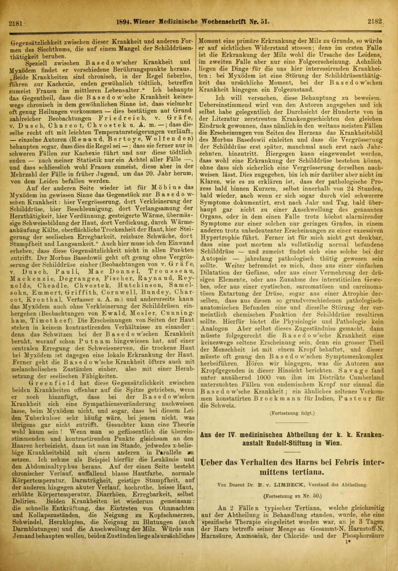 2181; Gegensätzlichkeit zwischen dieser Krankheit und anderen For- men des Siechthums, die auf einem Mangel der Schilddrüsen- thätigkeit beruhen. Speziell zwischen B a s e d o w’scher Krankheit und Myxödem findet er verschiedene Berührungspunkte heraus. „Beide Krankheiten sind chronisch, in der Kegel fieberlos, führen zur Kachexie, enden gewöhnlich tödtlich, betrefFen zumeist Frauen im mittleren Lebensalter.“ Ich behaupte das Gegentheil, dass die B a s e d o w’sche Krankheit^ keines- wegs chronisch in dem gewöhnlichen Sinne ist, dass vielmehr oft genug Heilungen verkommen — dies bestätigen auf Grund zahlreicher Beobachtungen Friedreich, v. Grä f e, V. Dusch, Chareot, Chvostek u. A. m. —; dass die- selbe recht oft mit leichten Temperatursteigerungen verläuft, — einzelne Autoren (Renan d, Bertoye, Wolfenden) behaupten sogar, dass dies die Regel sei —; dass sie ferner nur in schweren Fällen zur Kachexie führt und nur diese tödtlich enden — nach meiner Statistik nur ein Achtel aller Fälle —, und dass schliesslich wohl Frauen zumeist, diese aber in der Mehrzahl der Fälle in früher Jugend, um das 20. Jahr herum, von dem Leiden befallen werden. Auf der anderen Seite wieder ist für Möbius das Myxödem im gewissen Sinne das Gegenstück zur Basedow- schen Krankheit: hier Yergrösserung, dort Verkleinerung der Schilddrüse, hier Beschleunigung, dort Verlangsamung der Herzthätigkeit, hier Verdünnung, gesteigerte Wärme, übermäs- sige Sch Weissbildung der Haut, dort Verdickung, durch Wärme- anhäufung Kälte, oberflächliche Trockenheit der Haut, hier Stei- gerung der seelischen Erregbarkeit, reizbare Schwäche, dort Stumpfheit und Langsamkeit.“ Auch hier muss ich den Einwand erheben, dass diese Gegensätzlichkeit nicht in allen Punkten zutrifit. Der Morbus Basedowii geht oft genug ohne Vergrös- serung der Schilddrüse einher (Beobachtungen von v. Gräfe, V. Dusch, Pauli, Mac Donnel, Trousseau, Mackenzie, Degranges, Fischer, Raynaud, Rey- nolds, Cheadle, Chvostek, Hutchinson, Samel- sohn, Emmert, (jriffith, Cornwell, Bundey, Char- cot, Kronthal, Verfasser u. A. m.) und andererseits kann das Myxödem auch ohne Verkleinerung der Schilddrüsen ein- hergehen (Beobachtungen von Ewald, Mosler, Cunning- ham, Timotheef). Die Erscheinungen von Seiten der Haut stehen in keinem kontrastirenden Verhältnisse zu einander ; denn das Schwitzen bei der B a s e d o w’schen Krankheit beruht, worauf schon P u t n a m hingewiesen hat, auf einer centialen Erregung der Schweissnerven, die trockene Haut bei Myxödem ist dagegen eine lokale Erkrankung der Haut. Ferner geht die B a s e d o w’sche Krankheit öfters auch mit melancholischen Zuständen einher, also mit einer Herab- setzung der seelischen Fähigkeiten. Greenfield hat diese Gegensätzlichkeit zwischen beiden Krankheiten offenbar auf die Spitze getrieben, wenn er noch hinzufügt, dass bei der B a s e d o w’schen Krankheit sich eine SympathicusVeränderung nachweisen lasse, beim Myxödem nicht, und sogar, dass bei diesem Lei- den Tuberkulose sehr häufig wäre,^ bei jenem nicht, was übrigens gar nicht zutrifft. Gesuchter kann eine Theorie wohl kaum sein ! Wenn man so geflissentlich die überein- stimmenden und kontrastirenden Punkte gleichsam an den Haaren herbeizieht, dann ist man im Stande, jedwedes x-belie- bige Krankheitsbild mit einem anderen in Parallele au setzen. Ich nehme als Beispiel hierfür die Leukämie und den Abdominaltyphus heraus. Auf der einen Seite besteht chronischer Verlauf, auffallend blasse Hautfarbe, normale Körpertemperatur, Darmträgheit, geistige Stumpfheit, auf der anderen hingegen akuter Verlauf, hochrothe, heisse Haut, erhöhte Körpertemperatur, Diarrhöen, Erregbarkeit, selbst Delirien. Beiden Krankheiten ist wiederum gemeinsam: die schnelle Entkräftung, das Eintreten von Ohnmächten und Kollapszuständen, die Neigung zu Kopfschmerzen, Schwindel, Herzklopfen, die Neigung zu Blutungen (auch Darmblutungen) und die Anschwellung der Milz. Würde nun Jemand behaupten wollen, beiden Zuständen liege als ursächliches Moment eine primäre Erkrankung der Milz zu Grunde, so würde er auf sichtlichen Widerstand stossen; denn im ersten Falle ist die Erkrankung der Milz wohl die Ursache des Leidens, im zweiten Falle aber nur eine Folgeerscheinung. Aehnlich liegen die Dinge für die uns hier interessirenden Krankhei- ten : bei Myxödem ist eine Störung der Schilddrüsenthätig- keit das ursächliche Moment, bei der B a s e d o w’schen Krankheit hingegen ein Folgezustand. Ich will versuchen, diese Behauptung zu beweisen. Uebereinstimmend wird von den Autoren angegeben und ich selbst habe gelegentlich der Durchsicht der Hunderte von in der Literatur zerstreuten Krankengeschichten den gleichen Eindruck gewonnen, dass nämlich in den weitaus meisten Fällen die Erscheinungen von Seiten des Herzens das Krankheitsbild des Morbus Basedowii einleiten und dass die Yergrösserung der Schilddrüse erst später, manchmal auch erst nach Jahr- zehnten, hinzutritt. Hiergegen kann eingewendet werden, dass wohl eine Erkrankung der Schilddrüse bestehen könne, ohne dass sich sicherlich eine Yergrösserung derselben nach- weisen lässt. Dies zugegeben, bin ich mir darüber aber nicht im Klaren, wie es zu erklären ist, dass der pathologische Pro- zess bald binnen Kurzem, selbst innerhalb von 24 Stunden, bald wieder, auch wenn er sich sogar durch viel schwerere Symptome dokumentirt, erst nach Jahr und Tag, bald über- haupt gar nicht zu einer Anschwellung des genannten Organs, oder in dem einen Falle trotz höchst alarmirender Symptome zur einer solchen nur geringen Grades, in einem anderen trotz unbedeutenter Erscheinungen zu einer exzessiven Hypertrophie führt. Ferner ist für mich nicht gut denkbar, dass eine post mortem als vollständig normal befundene Schilddrüse — und zumeist findet sich eine solche bei der Autopsie — jahrelang pathologisch thätig gewesen sein sollte. Weiter befremdet es mich, dass aus einer einfachen Dilatation der Gefässe, oder aus einer Vermehrung der drü- sigen Elemente, oder aus Zunahme des interstitiellen Gewe- bes, oder aus einer cystischen, sarcomatösen und carcinoma- tösen Entartung der Drüse, sogar aus einer Atrophie der- selben, dass aus diesen so grundverschiedenen pathologisch- anatomischen Befunden eine und dieselbe Störung der ver- meintlich chemischen Funktion der Schilddrüse resultiren sollte. Hierfür bietet die Physiologie und Pathologie kein Analogon Aber selbst dieses Zugeständniss gemacht, dann müsste folgegerecht die B a s e d o w’sche Krankheit eine keineswegs seltene Erscheinung sein, denn ein grosser Theil der Menschheit ist mit einem Kropf behaftet, und dieser müsste oft genug den B a s e d o w’schen Symptomenkomplex herbeiführen. Höfen wir hingegen, was die Autoren aus Kropfgegenden in dieser Hinsicht berichten. S a v a g e fand unter annähernd 1000 von ihm im Distrikte Cumberland untersuchten Fällen von endemischem Kropf nur einmal die B a s e d 0 w’sche Krankheit; ein ähnliches seltenes Vorkom- men konstatirten Brockmann für Indien, Pasteur für die Schweiz. (Fortsetzung folgt.) Ans der IV. medizinischen Abtheilnng der k. k. Kranken- anstalt Rudolf'Stiftung in Wien. Ueber das Yerlialten des Harns bei Febris inter- inittens tertiana. Von Dozent Dr. E. v. LIMBECK, \orstand der Abtheilnng. (Fortsetzung zu Nr. 50.) An 2 Fällen typischer Tertiana, welche gleichzeitig aut der Ahtheilung in Behandlung standen, wurde, ehe eine spezifische Therapie ein geleitet worden war, an je 3 Tagen der Harn betreffs seiner Menge an Gesammt-N, Harnstoff-N, Harnsäure, Ammoniak, der Chloride- und der Phosphorsäure 1*