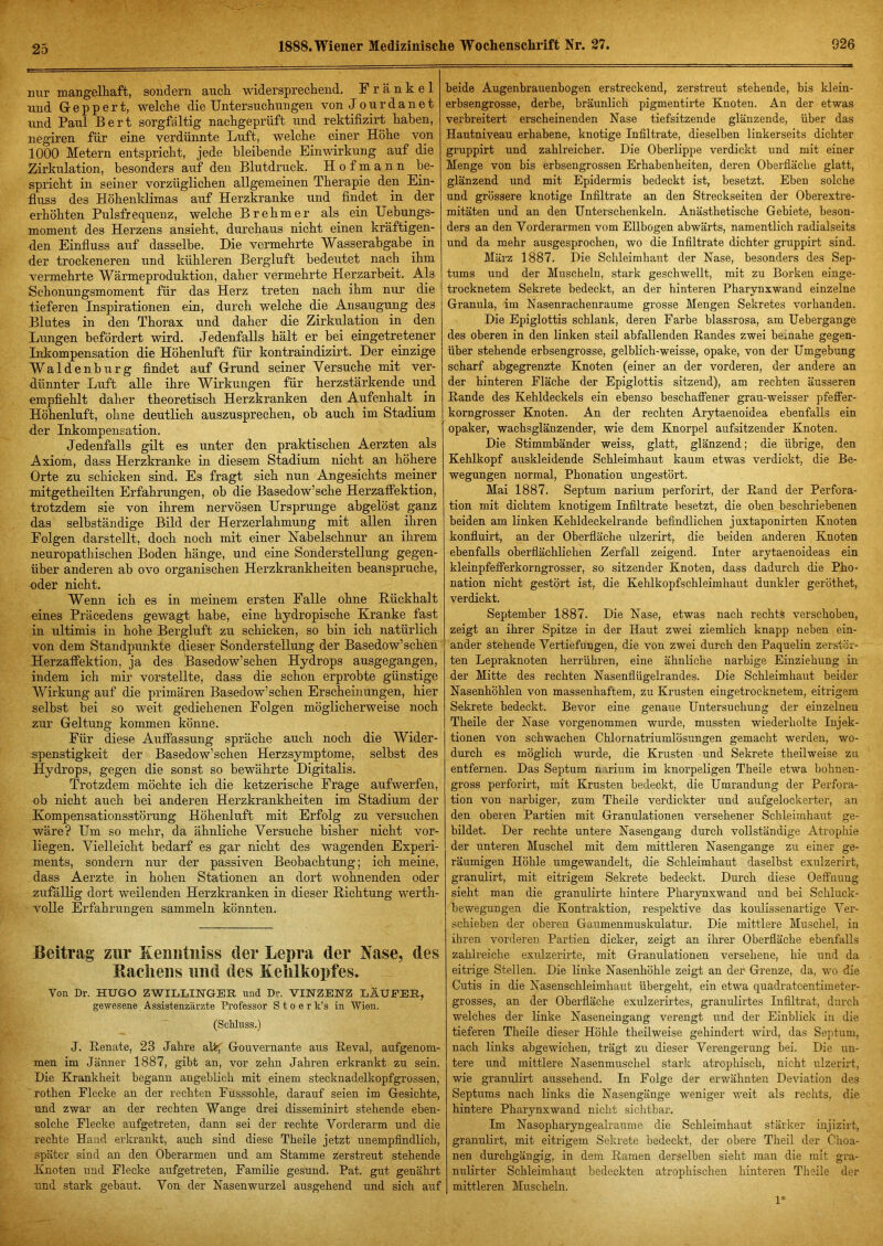 25 nur mangelhaft, sondern auch widersprechend. Frankel und Gr epp er t, welche die Untersuchungen von Jour dan et und Paul Bert sorgfältig nachgeprüft luid rektifizirt haben, negiren für eine verdünnte Luft, welche einer Höhe von 1000 Metern entspricht, jede bleil)ende Einwirkung auf die Zirkulation, besonders auf den Blutdruck. H o f m a n n be- spricht in seiner vorzüglichen allgemeinen Therapie den Ein- fluss des Höhenklimas auf Herzkranke und findet in der erhöhten Pulsfrequenz, welche Brehmer als ein Uebungs- moment des Herzens ansieht, durchaus nicht einen kräftigen- den Einfiuss auf dasselbe. Die vermehrte Wasserabgabe^ in der trockeneren und kühleren Bergluft bedeutet nach ihm vermehrte Wärmeproduktion, daher vermehrte Herzarbeit. Als Schonungsmoment für das Herz treten nach ihm nur die tieferen Inspirationen ein, durch welche die Ansaugung des Blutes in den Thorax und daher die Zirkulation in den Lungen befördert wird. Jedenfalls hält er bei eingetretener Inkompensation die Höhenluft für kontraindizirt. Der einzige Waldenburg findet auf Grrund seiner Versuche mit ver- dünnter Luft alle ihre Wirkungen für herzstärkende und empfiehlt daher theoretisch Herzkranken den Aufenhalt in Höhenluft, ohne deutlich auszusprechen, ob auch im Stadium •der Inkompensation. Jedenfalls gilt es unter den praktischen Aerzten als Axiom, dass Herzkranke in diesem Stadium nicht an höhere Orte zu schicken sind. Es fragt sich nun Angesichts meiner mitgetheilten Erfahrungen, ob die Basedow’sche Herzaffektion, trotzdem sie von ihrem nervösen Ursprünge abgelöst ganz das selbständige Bild der Herzerlahmung mit allen ihren Folgen darstellt, doch noch mit einer Nabelschnur an ihrem neuropathischen Boden hänge, und eine Sonderstellung gegen- über anderen ab ovo organischen Herzkrankheiten beanspruche, oder nicht. Wenn ich es in meinem ersten Falle ohne Rückhalt eines Präcedens gewagt habe, eine hydropische Kranke fast in ultimis in hohe Bergluft zu schicken, so bin ich natürlich von dem Standpunkte dieser Sonderstellung der Basedow’schen Herzaffektion, ja des Basedow’schen Hydrops ausgegangen, indem ich mir vorstellte, dass die schon erprobte günstige Wirkung auf die primären Basedow’schen Erscheinungen, hier selbst bei so weit gediehenen Folgen möglicherweise noch zur Geltung kommen könne. Für diese Auffassung spräche auch noch die Wider- spenstigkeit der Basedow’schen Herzsymptome, selbst des Hydrops, gegen die sonst so bewährte Digitalis. Trotzdem möchte ich die ketzerische Frage aufwerfen, ob nicht auch bei anderen Herzkrankheiten im Stadium der Kompensationsstörung Höhenluft mit Erfolg zu versuchen wäre? Um so mehr, da ähnliche Versuche bisher nicht vor- liegen. Vielleicht bedarf es gar nicht des wagenden Experi- ments, sondern nur der passiven Beobachtung; ich meine, dass Aerzte in hohen Stationen an dort wohnenden oder zufällig dort weilenden Herzkranken in dieser Richtung werth- volle Erfahrungen sammeln könnten. Beitrag zur Kemitiiiss der Lepra der Nase, des Bacliens und des Kehlkopfes. Von Dr. HUGO ZWILLIHGER und Dr. VINZENZ LÄUFER, gewesene Assistenzärzte Professor S t o e r k’s in Wien. (Schluss.) J. Renate, 23 Jahre alt( Gouvernante aus Reval, aufgenom- men im Jänner 1887, gibt an, vor zehn Jahren erkrankt zu sein. Die Krankheit begann angeblich mit einem stecknadelkopfgrossen, rothen Flecke an der rechten Fusssohle, darauf seien im Gesichte, und zwar an der rechten Wange drei disseminirt stehende eben- solche Flecke aufgetreten, dann sei der rechte Vorderarm und die rechte Hand erkrankt, auch sind diese Theile jetzt unempfindlich, später sind an den Oberarmen und am Stamme zerstreut stehende Knoten und Flecke aufgetreten, Familie gesund. Pat. gut genährt und stark gebaut. Von der Nasenwurzel ausgehend und sich auf beide Augenbrauenbogen erstreckend, zerstreut stehende, bis klein- erbsengrosse, derbe, bräunlich pigmentirte Knoten. An der etwas verbreitert erscheinenden Nase tiefsitzende glänzende, über das Hautniveau erhabene, knotige Infiltrate, dieselben linkerseits dichter gruppirt und zahlreicher. Die Oberlippe verdickt und mit einer Menge von bis erbsengrossen Erhabenheiten, deren Oberfiäcbe glatt, glänzend und mit Epidermis bedeckt ist, besetzt. Eben solche und grössere knotige Infiltrate an den Streckseiten der Oberextre- mitäten und an den Unterschenkeln. Anästhetische Gebiete, beson- ders an den Vorderarmen vom Ellbogen abwärts, namentlich radialseits und da mehr ausgesprochen, wo die Infiltrate dichter gruppirt sind. März 1887. Die Schleimhaut der Nase, besonders des Sep- tums und der Muscheln, stark geschwellt, mit zu Borken einge- trocknetem Sekrete bedeckt, an der hinteren Pharynxwand einzelne Granula, im Nasenrachenraume grosse Mengen Sekretes vorhanden. Die Epiglottis schlank, deren Farbe blassrosa, am Uebergange des oberen in den linken steü abfallenden Randes zwei beinahe gegen- über stehende erbsengrosse, gelblich-weisse, opake, von der Umgebung scharf abgegrenzte Knoten (einer an der vorderen, der andere an der hinteren Fläche der Epiglottis sitzend), am rechten äusseren Rande des Kehldeckels ein ebenso beschaffener grau-weisser pfeffer- korngrosser Knoten. An der rechten Arytaenoidea ebenfalls ein opaker, wachsglänzender, wie dem Knorpel aufsitzender Knoten. Die Stimmbänder weiss, glatt, glänzend; die übrige, den Kehlkopf auskleidende Schleimhaut kaum etwas verdickt, die Be- wegungen normal, Phonation ungestört. Mai 1887. Septum narium perforirt, der Rand der Perfora- tion mit dichtem knotigem Infiltrate besetzt, die oben beschriebenen beiden am linken Kehldeckelrande befindlichen juxtaponirten Knoten konfluirt, an der Oberfiäche ulzerirt, die beiden anderen Knoten ebenfalls oberfiächlichen Zerfall zeigend. Inter arytaenoideas ein kleinpfefferkorngrosser, so sitzender Knoten, dass dadurch die Pho- nation nicht gestört ist, die Kehlkopfschleimhaut dunkler geröthet, verdickt. September 1887. Die Nase, etwas nach rechts verschoben, zeigt an ihrer Spitze in der Haut zwei ziemlich knapp neben ein- ander stehende Vertiefungen, die von zwei durch den Paquelin zerstör- ten Lepraknoten herrühren, eine ähnliche narbige Einziehung in der Mitte des rechten Nasenfiügelrandes. Die Schleimhaut beider Nasenhöhlen von massenhaftem, zu Krusten eingetrocknetem, eitrigem Sekrete bedeckt. Bevor eine genaue Untersuchung der einzelnen Theile der Nase vorgenommen wurde, mussten wiederholte Injek- tionen von schwachen Chlornatriumlösungen gemaeht werden, wo- durch es möglich wurde, die Krusten und Sekrete theilweise zu entfernen. Das Septum narium im knorpeligen Theile etwa bohnen- gross perforirt, mit Krusten bedeckt, die Umrandung der Perfora- tion von narbiger, zum Theile verdickter und aufgelockerter, an den oberen Partien mit Granulationen versehener Schleimhaut ge- bildet. Der rechte untere Nasengang durch vollständige Atrophie der unteren Muschel mit dem mittleren Nasengange zu einer ge- räumigen Höhle umgewandelt, die Schleimhaut daselbst exulzerirt, granulirt, mit eitrigem Sekrete bedeckt. Durch diese Oeffnung sieht man die granulirte hintere Pharynxwand und bei Schluck- bewegungen die Kontraktion, respektive das koulissenartige Ver- schieben der oberen Gaumenmuskulatur. Die mittlere Muschel, in ihren vorderen Partien dicker, zeigt an ihrer Oberfiäche ebenfalls zahlreiche exulzerirte, mit Granulationen versehene, hie und da eitrige Steilen. Die linke Nasenhöhle zeigt an der Grenze, da, wo die Cutis in die Nasenschleimhaut übergeht, ein etwa quadratcentimeter- grosses, an der Oberfläche exulzerirtes, granulirtes Infiltrat, durch welches der linke Naseneingang verengt und der Einblick in die tieferen Theile dieser Höhle theilweise gehindert wird, das Septum, nach links abgewichen, trägt zu dieser Verengerung bei. Die un- tere und mittlere Nasenmuschel starli atrophisch, nicht ulzerirt, wie granulirt aussehend. In Folge der erwähnten Deviation des Septums nach links die Nasengänge weniger weit als rechts, die hintere Pharynxwand nicht sichtbar. Im Nasopharyngealraume die Schleimhaut stärker injizirt, granulirt, mit eitrigem Sekrete bedeckt, der obere Theil der Choa- nen durehgängig, in dem Raraen derselben sieht man die mit gra- nulirter Schleimhaut bedeckten atrophischen hinteren Theile der mittleren Muscheln. 1*