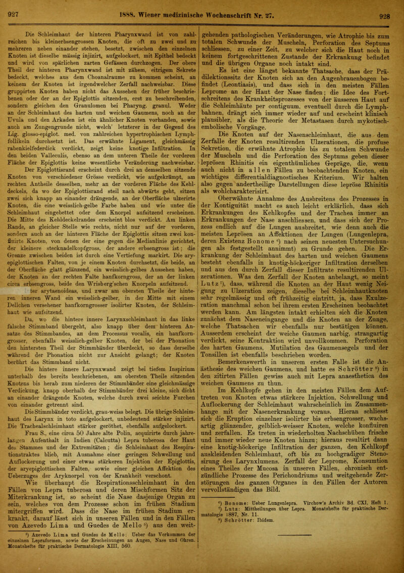 Die Schleimhaut der hinteren Pharynxwand ist von zahl- reichen his kleinerbsengrossen Knoten, die oft zu zwei und zu mehreren neben einander stehen, besetzt, zwischen den einzelnen Knoten ist dieselbe massig injizirt, aufgelockert, mit Epithel bedeckt und wird von spärlichen zarten Gefössen durchzogen. Der obere Theil der hinteren Pharynxwand ist mit zähem, eitrigem Sekrete bedeckt, welches aus dem Choanalraume zu kommen scheint, an keinem der Knoten ist irgendwelcher Zerfall nachweisbar. Diese gruppirten Knoten haben nicht das Aussehen der früher beschrie- benen oder der an der Epiglottis sitzenden, erst zu beschreibenden, sondern gleichen den Granulomen bei Pharyng. granul. Weder an der Schleimhaut des harten und weichen Gaumens, noch an der Uvula und den Arkaden ist ein ähnlicher Knoten vorhanden, sowie auch am Zungengrunde nicht, welch’ letzterer in der Gegend des Lig. glosso-epiglot. med. von zahlreichen hypertrophischen Lymph- foUikeln durchsetzt ist. Das erwähnte Ligament, gleichmässig rabenkielfederdick verdickt, zeigt keine knotige Infiltration. In den beiden Valleculis, ebenso an dem unteren Theüe der vorderen Fläche der Epiglottis keine wesentliche Veränderung nachweisbar. Der Epiglottisrand erscheint durch drei an demselben sitzende Knoten von verschiedener Grösse verdickt, wie aufgekrämpt, am rechten Antheüe desselben, mehr an der vorderen Fläche des Kehl- deckels, da wo der Epiglottisrand steil nach abwärts geht, sitzen zwei sich knapp au einander drängende, an der Oberfläche ulzerirte Knoten, die eine weisslich-gelbe Farbe haben und wie unter die Schleimhaut eingebettet oder dem Knorpel aufsitzend erscheinen. Die Mitte des Kehldeckelrandes erscheint blos verdickt. Am Linken Rande, an gleicher Stelle wie rechts, nicht nur auf der vorderen, sondern auch an der hinteren Fläche der Epiglottis sitzen zwei kon- fluirte Knoten, von denen der eine gegen die Medianlinie gerichtet, der kleinere stecknadelkopfgross, der andere erbsengross ist; die Grenze zwischen beiden ist durch eine Vertiefung markirt. Die ary- epiglottischen Falten, von je einem Knoten durchsetzt, die beide, an der Oberfläche glatt glänzend, ein weisslich-gelbes Aussehen haben, der Knoten an der rechten Falte hanfkorngross, der an der linken circa erbsengross, beide den Wrisberg’schen Knorpeln aufsitzend. ter arytaenoideas, und zwar am obersten Theüe der hinte- ren inneren Wand ein weissHch-gelher, in der Mitte mit einem Dellchen versehener hanfkorngrosser isolirter Knoten, der Schleim- haut wie aufsitzend. Da, wo die hintere innere Larynxschleimhaut in das linke falsche Stimmband übergeht, also knapp über dem hinteren An- sätze des Stimmbandes, an dem Processus vocalis, ein hanfkorn- grosser, ebenfalls weisslich-gelber Kjioten, der bei der Phonation den hintersten Theü der Stimmbänder überdeckt, so dass derselbe während der Phonation nicht zur Ansicht gelangt; der Knoten berührt das Stimmband nicht. Die hintere innere Larynxwand zeigt bei tiefem Inspirium unterhalb des bereits beschriebenen, am obersten Theüe sitzenden Knotens bis herab zum niederen der Stimmbänder eine gleichmässige Verdickung, knapp oberhalb der Stimmbänder drei kleine, sich dicht an einander drängende Knoten, welche durch zwei seichte Furchen von einander getrennt sind. Die Stimmbänder verdickt, grau-weiss belegt. Die übrige Schleim- haut des Larynx in toto aufgelockert, unbedeutend stärker injizirt. Die Trachealschleimhaut stärker geröthet, ebenfalls aufgelockert. Frau S., eine circa 50 Jahre alte Polin, acquirirte durch jahre- langen Aufenthalt in Indien (Calcutta) Lepra tuberosa der Haut des Stammes und der Extremitäten ; die Schleimhaut des Respira- tionstraktes blieb, mit Ausnahme einer geringen SchweUung und Auflockerung und einer etwas stärkeren Injektion der Epiglottis, der aryepiglottischen Falten, sowie einer gleichen Affektion des Ueberzuges der Aryknorpel von der Krankheit verschont. Wie überhaupt die Respirationsschleimbaut in den Fällen von Lepra tuberosa und deren Misebformen Sitz der Miterkrankung ist, so scheint die Nase dasjenige Organ zu sein, welches von dem Prozesse schon im frühen Stadium mitergriffen wird. Dass die Nase im frühen Stadium er- krankt, darauf lässt sich in unseren Fällen und in den Fällen von Azevedo Lima und Guedes de Mello ®) aus den weit- ’) Azevedo Lima und Gruedes de Mello: Ueber das Vorkommen der einzelnen Lepraformen, sowie der Erscheinungen an Augen, Nase und Ohren. Monatshefte für praktische Dermatologie XIII, 560. gehenden pathologischen Veränderungen, wie Atrophie bis zum totalen Schwunde der Muscheln, Perforation des Septums schUessen, zu einer Zeit, zu welcher sich die Haut noch in keinem fortgeschrittenen Zustande der Erkrankung befindet und die übrigen Organe noch intakt sind. Es ist eine längst bekannte Thatsache, dass der Prä- dilektionssitz der Knoten sich an den Augenbrauenbogen be- findet (Leontiasis), und dass sich in den meisten Fällen Leprome an der Haut der Nase finden; die Idee des Fort- schreitens des Krankheitsprozesses von der äusseren Haut auf die Schleimhäute per contiguum, eventuell durch die Lymph- bahnen. drängt sich immer wieder auf und erscheint klinisch plausibler, als die Theorie der Metastasen durch mykotisch- embolische Vorgänge. Die Knoten auf der Nasenschleimhaut, die aus dem Zerfalle der Knoten resultirenden ülzerationen, die profuse Sekretion, die erwähnte Atrophie bis zu totalem Schwunde der Muscheln und die Perforation des Septums geben dieser leprösen Rhinitis ein eigenthümliehes Gepräge, die, wenn auch nicht in allen Fällen zu beobachtenden Knoten, ein wichtiges differentialdiagnostisches Kriterium. Wir halten also gegen andertheilige Darstellungen diese lepröse Rhinitis als wohlcharakterisirt. Oberwähnte Annahme des Ausbreitens des Prozesses in der Kontiguität macht es auch leicht erklärlich, dass sich Erkrankungen des Kehlkopfes und der Trachea immer an Erkrankungen der Nase anschliessen, und dass sich der Pro- zess endlich auf die Lungen ausbreitet, wde denn auch die meisten Leprösen an Affektionen der Lungen (Lungenlepra, deren Existenz Bonome ®) nach seinen neuesten Untersuchun- gen als festgestellt annimmt) zu Grunde gehen. Die Er- krankung der Schleimhaut des harten und weichen Gaumens besteht ebenfalls in knotig-höckeriger Infiltration derselben und aus den durch Zerfall dieser Infiltrate resultirenden Ul- zerationen. Was den Zerfall der Knoten anbelangt, so meint Lutz'), dass, während die Knoten an der Haut wenig Nei- gung zu Ulzeration zeigen, dieselbe bei Schleimhautknoten sehr regelmässig und oft frühzeitig eintritt, ja, dass Exulze- ration manchmal schon bei ihrem ersten Erscheinen beobachtet werden kann. Am längsten intakt erhielten sich die Knoten zunächst dem Naseneingange und die Knoten an der Zunge, welche Thatsachen wir ebenfalls nur bestätigen können. Ausserdem erscheint der weiche Gaumen narbig, strangartig verdickt, seine Kontraktion wird unvollkommen. Perforation des harten Gaumens, Mutilation des Gaumensegels und der Tonsillen ist ebenfalls beschrieben worden. Bemerkenswerth in unserem ersten Falle ist die An- ästhesie des weichen Gaumens, und hatte es Schrötter®) in den zitirten Fällen gewiss auch mit Lepra anaesthetica des weichen Gaumens zu thun. Im Kehlkopfe gehen in den meisten Fällen dem Auf- treten von Knoten etwas stärkere Injektion, Schwellung und Auflockerung der Schleimhaut wahrscheinlich im Zusammen- hänge mit der Nasenerkrankung voraus. Hieran schliesst sich die Eruption einzelner isolirter bis erbsengrosser, wachs- artig glänzender, gelblich-weisser Knoten, welche konfluiren und zerfallen. Es treten in -wiederholten Nachschüben frische und immer -wieder neue Knoten hinzu; hieraus resultirt dann eine knotig-höckerige Infiltration der ganzen, den Kehlkopf auskleidenden Schleimhaut, oft bis zu hochgradiger Steno- sirung des Larynxlumens. Zerfall der Leprome, Konsumtion eines Theiles der Mucosa in unseren Fällen, chronisch ent- zündliche Prozesse des Perichondriums und weitgehende Zer- störungen des ganzen Organes in den Fällen der Autoren vervollständigen das Bild. ®) Bonome: lieber Lungenlepra. Virchow’s ArcMv Bd. CXI, Heft 1. Lutz: Mittheüungen über Lepra. Monatshefte für praktische Der- matologie 1887, Nr. 11. ®) Schrötter: Ibidem.
