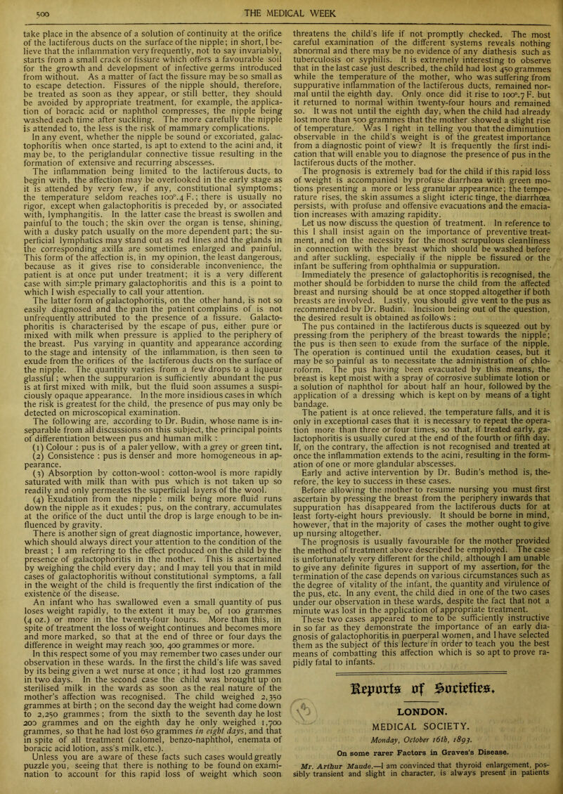 take place in the absence of a solution of continuity at the orifice of the lactiferous ducts on the surface of the nipple; in short, l be- lieve that the inflammation very frequently, not to say invariably, starts from a small crack or fissure which offers a favourable soil for the growth and development of infective germs introduced from without. As a matter of fact the fissure may be so small as to escape detection. Fissures of the nipple should, therefore, be treated as soon as they appear, or still better, they should be avoided by appropriate treatment, for example, the applica- tion of boracic acid or naphthol compresses, the nipple being washed each time after suckling. The more carefully the nipple is attended to, the less is the risk of mammary complications. In any event, whether the nipple be sound or excoriated, galac- tophoritis when once started, is apt to extend to the acini and, it may be, to the periglandular connective tissue resulting in the formation of extensive and recurring abscesses. The inflammation being limited to the lactiferous ducts, to begin with, the affection may be overlooked in the early stage as it is attended by very few, if any, constitutional symptoms; the temperature seldom reaches ioo°.4 F.; there is usually no rigor, except when galactophoritis is preceded by, or associated with, lymphangitis. In the latter case the breast is swollen and painful to the touch; the skin over the organ is tense, shining, with a dusky patch usually on the more dependent part; the su- perficial lymphatics may stand out as red lines and the glands in the corresponding axilla are sometimes enlarged and painful. This form of the affection is, in my opinion, the least dangerous, because as it gives rise to considerable inconvenience, the patient is at once put under treatment; it is a very different case with simple primary galactophoritis and this is a point to which I wish especially to call your attention. The latter form of galactophoritis, on the other hand, is not so easily diagnosed and the pain the patient complains of is not unfrequently attributed to the presence of a fissure. Galacto- phoritis is characterised by the escape of pus, either pure or mixed with milk when pressure is applied to the periphery of the breast. Pus varying in quantity and appearance according to the stage and intensity of the inflammation, is then seen to exude from the orifices of the lactiferous ducts on the surface of the nipple. The quantity varies from a few drops to a liqueur glassful; when the suppurarion is sufficiently abundant the pus is at first mixed with milk, but the fluid soon assumes a suspi- ciously opaque appearance. In the more insidious cases in which the risk is greatest for the child, the presence of pus may only be detected on microscopical examination. The following are, according to Dr. Budin, whose name is in- separable from all discussions on this subject, the principal points of differentiation between pus and human milk : (1) Colour : pus is of a paler yellow, with a grey or green tint. (2) Consistence : pus is denser and more homogeneous in ap- pearance. (3) Absorption by cotton-wool: cotton-wool is more rapidly saturated with milk than with pus which is not taken up so readily and only permeates the superficial layers of the wool. (4) Exudation from the nipple : milk being more fluid runs down the nipple as it exudes; pus, on the contrary, accumulates at the orifice of the duct until the drop is large enough to be in- fluenced by gravity. There is another sign of great diagnostic importance, however, which should always direct your attention to the condition of the breast; I am referring to the effect produced on the child by the presence of galactophoritis in the mother. This is ascertained by weighing the child every day; and I may tell you that in mild cases of galactophoritis without constitutional symptoms, a fall in the weight of the child is frequently the first indication of the existence of the disease. An infant who has swallowed even a small quantity of pus loses weight rapidly, to the extent it may be, of 100 grammes (4 oz.) or more in the twenty-four hours. More than this, in spite of treatment the loss of weight continues and becomes more and more marked, so that at the end of three or four days the difference in weight may reach 300, 400 grammes or more. ’ In this respect some of you may remember two cases under our observation in these wards. In the first the child’s life was saved by its being given a wet nurse at once ; it had lost 120 grammes in two days. In the second case the child was brought up on sterilised milk in the wards as soon as the real nature of the mother’s affection was recognised. The child weighed 2,330 grammes at birth ; on the second day the weight had come down to 2,250 grammes ; from the sixth to the seventh day he lost 200 grammes and on the eighth day he only weighed 1,700 grammes, so that he had lost 650 grammes in eight days, and that in spite of all treatment (calomel, benzo-naphthol, enemata of boracic acid lotion, ass’s milk, etc.). Unless you are aware of these facts such cases would greatly puzzle you, seeing that there is nothing to be found on exami- nation to account for this rapid loss of weight which soon threatens the child’s life if not promptly checked. The most careful examination of the different systems reveals nothing abnormal and there may be no evidence of any diathesis such as tuberculosis or syphilis. It is extremely interesting to observe that in the last case just described, the child had lost 450 grammes while the temperature of the mother, who was suffering from suppurative inflammation of the lactiferous ducts, remained nor- mal until the eighth day. Only once did it rise to ioo°.7F. but it returned to normal within twenty-four hours and remained so. It was not until the eighth day, when the child had already lost more than 500 grammes that the mother showed a slight rise of temperature. Was I right in telling you that the diminution observable in the child’s weight is of the greatest importance, from a diagnostic point of view? It is frequently the first indi- cation that will enable you to diagnose the presence of pus in the lactiferous ducts of the mother. The prognosis is extremely bad for the child if this rapid loss of weight is accompanied by profuse diarrhoea with green mo- tions presenting a more or less granular appearance; the tempe- rature rises, the skin assumes a slight icteric tinge, the diarrhoea persists, with profuse and offensive evacuations and the emacia- tion increases with amazing rapidity. Let us now discuss the question of treatment. In reference to this I shall insist again on the importance of preventive treat- ment, and on the necessity for the most scrupulous cleanliness in connection with the breast which should be washed before and after suckling, especially if the nipple be fissured or the infant be suffering from ophthalmia or suppuration. Immediately the presence of galactophoritis is recognised, the mother should be forbidden to nurse the child from the affected breast and nursing should be at once stopped altogether if both breasts are involved. Lastly, you should give vent to the pus as recommended by Dr. Budin. Incision being out of the question, the desired result is obtained as follows : The pus contained in the lactiferous ducts is squeezed out by pressing from the periphery of the breast towards the nipple; the pus is then seen to exude from the surface of the nipple. The operation is continued until the exudation ceases, but it may be so painful as to necessitate the administration of chlo- roform. The pus having been evacuated by this means, the breast is kept moist with a spray of corrosive sublimate lotion or a solution of naphthol for about half an hour, followed by the application of a dressing which is kept on by means of a tight bandage. The patient is at once relieved, the temperature falls, and it is only in exceptional cases that it is necessary to repeat the opera- tion more than three or four times, so that, if treated early, ga- lactophoritis is usually cured at the end of the fourth or fifth day. If, on the contrary, the affection is not recognised and treated at once the inflammation extends to the acini, resulting in the form- ation of one or more glandular abscesses. Early and active intervention by Dr. Budin’s method is, the- refore, the key to success in these cases. Before allowing the mother to resume nursing you must first ascertain by pressing the breast from the periphery inwards that suppuration has disappeared from the lactiferous ducts for at least forty-eight hours previously. It should be borne in mind, however, that in the majority of cases the mother ought to give up nursing altogether. The prognosis is usually favourable for the mother provided the method of treatment above described be employed. The case is unfortunately very different for the child, although I am unable to give any definite figures in support of my assertion, for the termination of the case depends on various circumstances such as the degree of vitality of the infant, the quantity and virulence of the pus, etc. In any event, the child died in one of the two cases under our observation in these wards, despite the fact that not a minute was lost in the application of appropriate treatment. These two cases appeared to me to be sufficiently instructive in so far as they demonstrate the importance of an early dia- gnosis of galactophoritis in puerperal women, and I have selected them as the subject of this lecture in order to teach you the best means of combatting this affection which is so apt to prove ra- pidly fatal to infants. xi# XJf* Stfriette#* LONDON. MEDICAL SOCIETY. Monday, October 16th, 1893. On some rarer Factors in Graves’s Disease. Mr. Arthur Maude— I am convinced that thyroid enlargement, pos- sibly transient and slight in character, is always present in patients