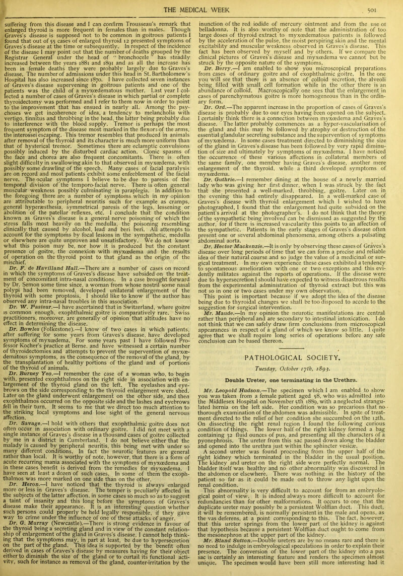 suffering from this disease and I can confirm Trousseau’s remark that enlarged thyroid is more frequent in females than in males. Though Graves’s disease is supposed not to be common in goitrous patients I found that out of 55 cases of enlarged thyroid 12 presented symptoms of Graves’s disease at the time or subsequently. In respect of the incidence of the disease 1 may point out that the number of deaths grouped by the Registrar General under the head of “ bronchocele ” has steadily increased between the years 1881 and 1891 and as all the increase has been in female deaths they were probably largely due to Graves’s disease. The number of admissions under this head in St. Bartholomew’s Hospital has also increased since 1870. I have collected seven instances of Graves’s disease supervening in goitrous patients and one of the patients was the child of a myxoedematous mother. Last year I col- lected a number of cases of Graves’s disease in which partial or complete thyroidectomy was performed and I refer to them now in order to point to the improvement that has ensued in nearly all. Among the psy- choses we get incoherence of idea, a tendency to melancholia with vertigo, tinnitus and throbbing in the head, the latter being probably due to interference with the blood supply. Tremor is perhaps the most frequent symptom of the disease most marked in the flexors of the arms, the interossei escaping. This tremor resembles that produced in animals after removal of the thyroid and its character is much more uniform than that of hysterical tremor. Sometimes there are eclamptic convulsions possibly induced by the disturbed cardiac action. Clonic spasms of the face and chorea are also frequent concomitants. There is often slight difficulty in swallowing akin to that observed in myxoedema, with possibly some drawling of the speech. Many cases of facial paralysis are on record and most patients exhibit some enfeeblement of the facial nerve. The ocular symptoms I believe to be due to paresis of the temporal division of the temporo-facial nerve. There is often general muscular weakness possibly culminating in paraplegia. In addition to the foregoing there are a number of symptoms which in my opinion are attributable to peripheral neuritis such for example as cramps, general hyperesthesia, symmetrical paresis of the legs, lessening or abolition of the patellar reflexes, etc. I conclude that the condition known as Graves’s disease is a general nerve poisoning of which the stress falls most heavily on the medulla, the poisoning resembling clinically that caused by alcohol, lead and beri beri. All attempts to account for the symptoms by focal lesions in the sympathetic, medulla or elsewhere are quite unproven and unsatisfactory. We do not know what this poison may be, nor how it is produced but the constant presence of goitre, the connexion with myxcedema and the results of operation on the thyroid point to that gland as the origin of the miscnief. Dr. F. de Havilland Hall.—There are a number of cases on record in which the symptoms of Graves’s disease have subsided on the treat- ment of concomitant intra-nasal conditions. In a case brought forward by Dr. Semon some time since, a woman from whose nostril some nasal polypi had been removed, developed unilateral enlargement of the thyroid with some proptosis. I should like to know if the author has observed any intra-nasal troubles in this association. Dr. W. Pasteur.—I have ascertained that in Switzerland, where goitre is common enough, exophthalmic goitre is comparatively rare. Swiss practitioners, moreover, are generally of opinion that altitudes have no effect in determining the disease. Dr. Bowles (Folkestone).—I know of two cases in which patients, after suffering for some years from Graves’s disease, have developed symptoms of myxoedema.' For some years past I have followed Pro- fessor Kocher’s practice at Berne, and have witnessed a certain number of thyroidectomies and attempts to prevent the supervention of myxce- dematous symptoms, as the consequence of the removal of the gland, by the transplantation of healthy portions of the gland and of portions of the thyroid of animals. Dr. Burney Yeo.—I remember the case of a woman who, to begin with, presented exophthalmos on the right side in association with en- largement of the thyroid gland on the left. The eyelashes and eye- brows on the side corresponding to the thyroid enlargement were shed. Later on the gland underwent enlargement on the other side, and then exophthalmos occurred on the opposite side and the lashes and eyebrows fell in their turn. It seems to me that we direct too much attention to the striking local symptoms and lose sight of the general nervous affection. Dr. Savage.—-I hold with others that exophthalmic goitre does not often occur in association with ordinary goitre. 1 did not meet with a single instance of Graves’s disease in a thousand cases of goitre collected by me in a district in Cumberland. I do not believe either that the malady is caused by peripheral neuritis, this being met with under so many different conditions. In fact the neurotic features are general rather than local. It is worthy of note, however, that there is a form of acute recurring mania associated with the symptoms of myxcedema and in these cases benefit is derived from the remedies for myxcedema. I have seen at least a dozen of such cases. In some of them the exoph- thalmos was more marked on one side than on the other. Dr. Heron— 1 have noticed that the thyroid is always enlarged more or less in Graves’s disease. The temper is peculiarly affected in the subjects of the latter affection, in some cases so much so as to suggest a taint of insanity and this long before the symptoms of Graves’s disease make their appearance. It is an interesting question whether such persons could properly be held legally responsible, if they gave way to crime under the influence of one of these attacks of anger. Dr. G. Murray (Newcastle).—There is strong evidence in favour of the thyroid being a secreting gland and in view of the constant relation- ship of enlargement of the gland in Graves’s disease, I cannot help think- ing that the symptoms may, in part at least, be due to hypersecretion on the part of the gland. This idea is supported by the benefit often derived in cases of Graves’s disease by measures having for their object either to diminish the size of the gland or to curtail its functional acti- vity, such for instance as removal of the gland, counter-irritation by the inunction of the red iodide of mercury ointment and from the use ot belladonna. It is also worthy of note that the administration of too large doses of thyroid extract to myxoedematous patients is followed by the acceleration of the pulse, the moist perspiring skin and the mental excitability and muscular weakness observed in Graves’s disease. This fact has been observed by myself and by others. If we compare the clinical pictures of Graves’s disease and myxoedema we cannot but be struck by the opposite nature of the symptoms. Dr. Berry.—I am enabled to show you microscopical preparations from cases of ordinary goitre and of exophthalmic goitre. In the one you will see that there is an absence of colloid secretion, the alveoli being filled with small cell formation while in the other there is an abundance of colloid. Macroscopically one sees that the enlargement in cases of parenchymatous goitre is more homogeneous than in the ordin- ary form. Dr. Ord.—The apparent increase in the proportion of cases of Graves’s disease is probably due to our eyes having been opened on the subject. 1 certainly think there is a connection between myxcedema and Graves’s disease. The latter probably commences as a hyper-vascularisation of the gland and this may be followed by atrophy or destruction of the essential glandular secreting substance and the supervention of symptoms of myxcedema. In some cases treatment directed to diminishing the size of the gland in Graves’s disease has been followed by very rapid diminu- tion of size and ultimately by symptoms of myxcedema. I have noticed the occurrence of these various affections in collateral members of the same family, one member having Graves's disease, another mere enlargement ot the thyroid, while a third developed symptoms of myxoedema. Dr. Guthrie.—I remember dining at the house of a newly married lady who was giving her first dinner, when I was struck by the fact that she presented a well-marked, throbbing, goitre. Later on in the evening this had entirely disappeared. In a well-marked case of Graves’s disease with thyroid enlargement which 1 wished to have photographed, I found that the enlargement had quite subsided on the patient’s arrival at the photographer’s. 1 do not think that the theory of the sympathetic being involved can be dismissed as suggested by the author, for if there is increased vascularity this points to an affection of the sympathetic. Patients in the early stages of Graves’s disease often present one or several abdominal phenomena, among others a pulsating abdominal aorta. Dr. Hector Mackenzie.—It is only by observing these cases of Graves’s disease over long periods of time that we can form a precise and reliable idea of their natural course and so judge the value of a medicinal or sur- gical treatment. In my own experience these cases exhibited a tendency to spontaneous amelioration with one or two exceptions and this evi- dently militates against the reports of operations. If the disease were due to hypersecretion I should have expected to witness disastrous results from the experimental administration of thyroid extract but this was not so in one or two cases under my own observation. This point is important because if we adopt the idea of the disease being due to thyroidal changes we shall be too disposed to accede to the suggestion for surgical intervention. Mr. Maude.—In my opinion the neurotic manifestations are central rather than peripheral and are secondary to intestinal intoxication. I do not think that we can safely draw firm conclusions from microscopical appearances in respect of a gland of which we know so little. I quite agree that we shall require long series of operations before any safe conclusion can be based thereon. PATHOLOGICAL SOCIETY. Tuesday, October rytb, 1893. Double Ureter, one terminating in the Urethra. Mr. Leopold Hudson.—The specimen which 1 am enabled to show you was taken from a female patient aged 58, who was admitted into the Middlesex Hospital on November 5th 1889, with a neglected strangu- lated hernia on the left side. Her condition was so precarious that no- thorough examination of the abdomen was admissible. In spite of treat- ment directed to the relief of her condition she succumbed on the 12th. On dissecting the right renal region I found the following curious condition of things. The lower half of the right kidney formed a bag containing 32 fluid ounces of pus, and presenting all the characters of a pyonephrosis. The ureter from this sac passed down along the bladder and opened into the urethra just within the sphincter vesicas. A second ureter was found proceeding from the upper half of the right kidney which terminated in the bladder in the usual position. The kidney and ureter on the right side were perfectly normal. The bladder itself was healthy and no other abnormality was discovered in the abdomen or elsewhere. There was nothing in the history of the patient so far as it could be made out to throw any light upon the renal condition. This abnormality is very difficult to account for from an embryolo- gical point of view. It is indeed always more difficult to account for redundancies than for other malformations. It occurs to one that the duplicate ureter may possibly be a persistent Wolffian duct. This duct, it will be remembered, is normally persistent in the male and opens, as the vas deferens, at a point corresponding to this. The fact, however, that this ureter springs from the lower part of the kidney is against that hypothesis because a persistent Wolffian duct ought to come from the mesonephron at the upper part of the kidney. Mr. Bland Sutton.—Double ureters are by no means rare and there is no need to indulge in embryological speculations in order to explain their presence. The conversion of the lower part of the kidney into a pus sac is certainly an interesting feature and renders the specimen almost unique. The specimen would have been still more interesting had it