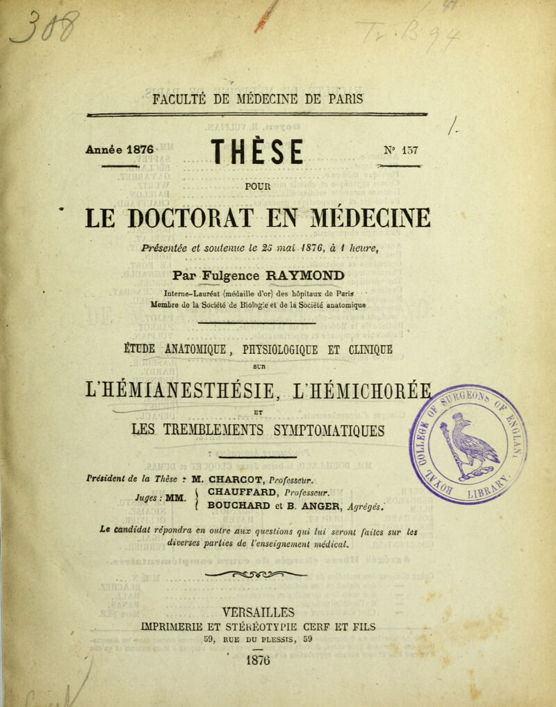 Année 1876 THÈSE N9 157 POUR LE DOCTORAT EN MÉDECINE Présentée et soutenue le 23 mai 1876, à 1 heure, Par Fulgence RAYMOND Interne-Lauréat {médaille d’or) des hôpitaux de Paris Membre de la Société de Biologie et de la Société anatomiçpie ÉTUDE ANATOMIQUE, PHYSIOLOGIQUE ET CLINIQUE svn L’HÉMIANESTHÉSIE, L’HÉMICHORÉ n. — ET LES TREMBLEMENTS SYMPTOMATIQUES Président de la Thèse r M. CHARCOT, Professeur. CHAUFFARD, Professeur. Juges : MM. BOUCHARD et B. ANGER, Agrégés. Le candidat répondra en outre aux questions qui lui seront faites sur les diverses parties de l’enseignement médical. VERSAILLES IMPRIMERIE ET STËKÉOTYPIE CERF ET FILS 39, EUE DU PLESSTS, 59 1876
