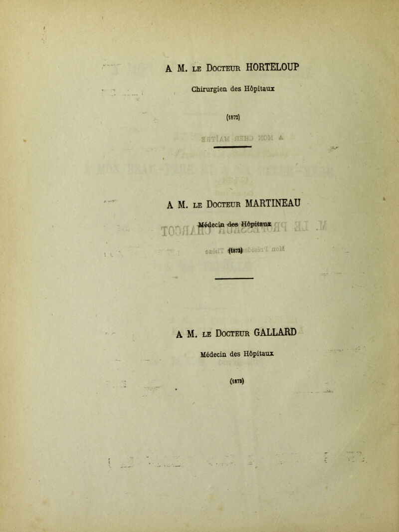 A M. le Docteur HORTELOUP Chirurgien des Hôpitaux (1872) t70 <î m/ flJIH ) KOM A A M. le Docteur MARTINEAU Médecin de« Hôpitaux T0nH./HJ fi a ££ 1*871) A M. le Docteur GALLARD Médecin des Hôpitaux