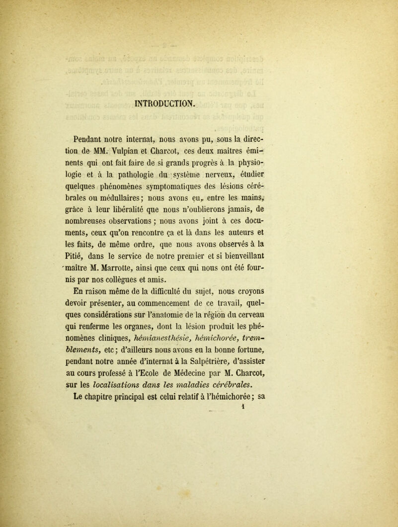 INTRODUCTION. Pendant notre internat, nous avons pu, sous la direc- tion de- MM. Vulpian et Charcot, ces deux maîtres émi- nents qui ont fait faire de si grands progrès à la physio- logie et à la pathologie du système nerveux, étudier quelques phénomènes symptomatiques des lésions céré- brales ou médullaires ; nous avons eu, entre les mains, grâce à leur libéralité que nous n’oublierons jamais, de nombreuses observations ; nous avons joint à ces docu- ments, ceux qu’on rencontre ça et là dans les auteurs et les faits, de même ordre, que nous avons observés à la Pitié, dans le service de notre premier et si bienveillant 'maître M. Marrotte, ainsi que ceux qui nous ont été four- nis par nos collègues et amis. En raison même de la difficulté du sujet, nous croyons devoir présenter, au commencement de ce travail, quel- ques considérations sur l’anatomie de la région du cerveau qui renferme les organes, dont la lésion produit les phé- nomènes cliniques, hémianesthésie, hémichorée, trem- blements, etc ; d’ailleurs nous avons eu la bonne fortune, pendant notre année d’internat à la Salpétrière, d’assister au cours professé à l’Ecole de Médecine par M. Charcot, sur les localisations dans les maladies cérébrales. Le chapitre principal est celui relatif à l’hémichorée ; sa