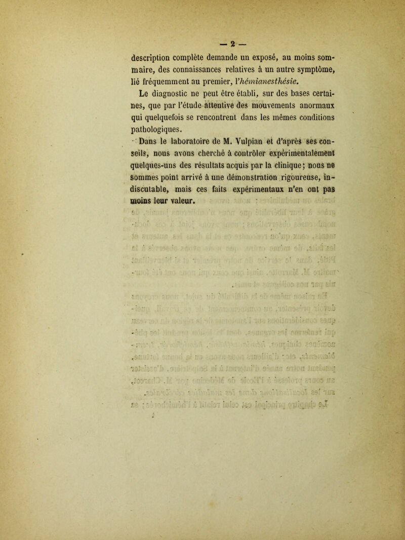 description complète demande un exposé, au moins som- maire, des connaissances relatives à un autre symptôme, lié fréquemment au premier, Y hémianesthésie. Le diagnostic ne peut être établi, sur des bases certai- nes, que par l’étude attentive des mouvements anormaux qui quelquefois se rencontrent dans les mêmes conditions pathologiques. - Dans le laboratoire de M. Yulpian et d’après ses con- seils, nous avons cherché à contrôler expérimentalement quelques-uns des résultats acquis par la clinique; nous ne Sommes point arrivé à une démonstration rigoureuse, in- discutable, mais ces faits expérimentaux n’en ont pas moins leur valeur.