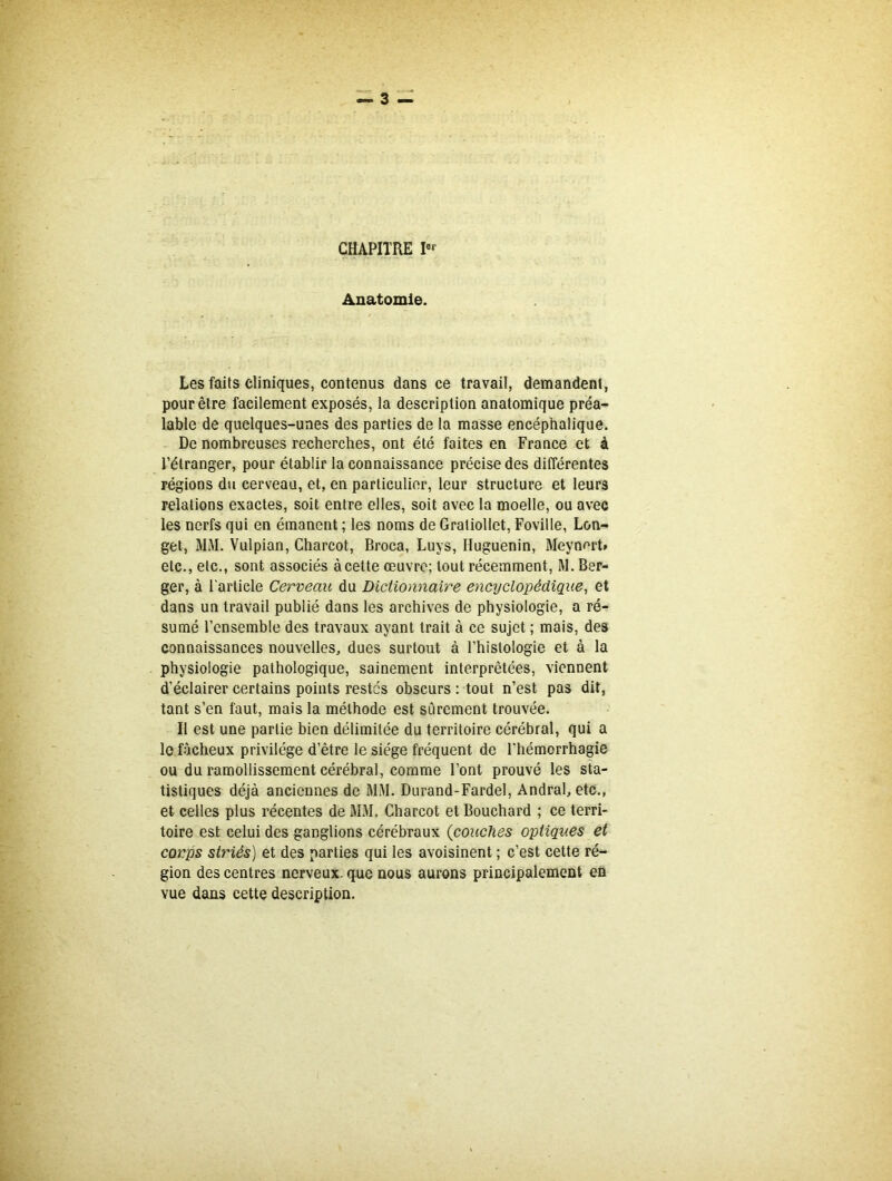 CHAPITRE Ier Anatomie. Les faits cliniques, contenus dans ce travail, demandent, pour être facilement exposés, la description anatomique préa- lable de quelques-unes des parties de la masse encéphalique. De nombreuses recherches, ont été faites en France et à l’étranger, pour établir la connaissance précise des différentes régions du cerveau, et, en particulier, leur structure et leurs relations exactes, soit entre elles, soit avec la moelle, ou avec les nerfs qui en émanent ; les noms de Gratiollet, Foville, Lon- get, MM. Vulpian, Charcot, Broca, Luys, Huguenin, Meynert» etc., etc., sont associés àcelte œuvre; tout récemment, M. Ber- ger, à l'article Cerveau du Dictionnaire encyclopédique, et dans un travail publié dans les archives de physiologie, a ré- sumé l’ensemble des travaux ayant trait à ce sujet ; mais, des connaissances nouvelles, dues surtout à l’histologie et à la physiologie pathologique, sainement interprétées, viennent d’éclairer certains points restes obscurs ; tout n’est pas dit, tant s’en faut, mais la méthode est sûrement trouvée. Il est une partie bien délimitée du territoire cérébral, qui a le fâcheux privilège d’être le siège fréquent de l’hémorrhagie ou du ramollissement cérébral, comme Font prouvé les sta- tistiques déjà anciennes de MM. Durand-Fardel, Andral, etc., et celles plus récentes de MM. Charcot et Bouchard ; ce terri- toire est celui des ganglions cérébraux (couches optiques et corps situés) et des parties qui les avoisinent ; c’est cette ré- gion des centres nerveux, que nous aurons principalement en vue dans cette description.