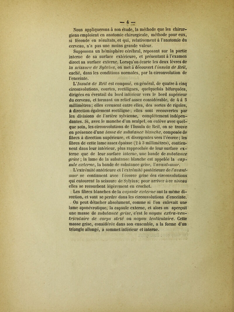 Nous appliquerons à son étude, la méthode que les chirur- giens emploient en anatomie chirurgicale, méthode pour eux, si féconde en résultats, et qui, relativement à l’anatomie du cerveau, n’a pas une moins grande valeur. Supposons un hémisphère cérébral, reposant sur la partie interne de sa surface extérieure, et présentant à l’examen direct sa surface externe. Lorsqu’on écarte les deux lèvres de la scissure de Sylvius, on met à découvert l'insula de Reil, caché, dans les conditions normales, par la circonvolution de l’enceinte. L'insula de Reil est composé, en général, de quatre à cinq circonvolutions, courtes, rectilignes, quelquefois bifurquées, dirigées en éventail du bord inférieur vers le bord supérieur du cerveau, et tonnant un relief assez considérable, de 4 à 5 millimètres ; elles creusent entre elles, des sortes de rigoles, à direction également rectiligne ; elles sont recouvertes par les divisions de l’artère sylvienne, complètement indépen- dantes. Si, avec le manche d’un scalpel, on enlève avec quel- que soin, les circonvolutions de l'insula de Reil, on se trouve en présence d’une lame de substance blanche, composée de fibres à direction supérieure, et divergentes vers l’écorce ; les fibres de cette lame assez épaisse (2 à 3 millimètres), contien- nent dans leur intérieur, plus rapprochée de leur surface ex- terne que de leur surface interne, une bande de substance grise ; la lame de la substance blanche est appelée la cap- sule externe, la bande de substance grise, Y avant-mur. L’extrémité antérieure et l'extrémité postérieure de Vavant- mur se continuent avec l’écorce grise des circonvolutions qui entourent la scissure de Sylvius; pour arriver à ce niveau elles se recourbent légèrement en crochet. Les fibres blanches de la capsule externe ont la même di- rection, et vont se perdre dans les circonvolutions d’enceinte. On peut détacher absolument, comme si l’on enlevait une lame aponévrotique, la capsule externe, et alors on aperçoit une masse de substance grise, c’est le noyau extra-ven- triculaire de corps strié ou noyait lenticulaire. Cette masse grise, considérée dans son ensemble, a la forme d’un triangle allongé, à sommet inférieur et interne.