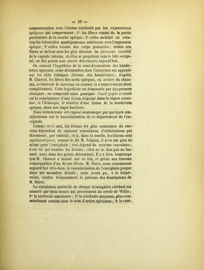 communication avec l’écorce cérébrale par les expansions optiques qui comprennent : 1° les fibres venant de la partie postérieure de la couche optique ; 2° celles mettant en rela- tion les tubercules quadrijumeaux antérieurs avec l’expansion optique; 3°celles venant des corps genouillés; toutes ces fibres se mêlent avec les plus directes du faisceau; sensitif de la capsule interne, et elles se projettent vers le lobe occipi- tal, en des points non encore déterminés aujourd’hui. On connait l’hypothèse de la semi-décussation des bande- lettes optiques, semi-décussation dont l’existeuce est appuyée sur les faits cliniques (lésions des bandelettes); d’après M. Charcot, les fibres des nerfs optiques, en arrière du chias- ma, se trouvent de nouveau en contact et s’entrecroisent alors complètement. Cette hypothèse est démontrée par des preuves cliniques ; on comprend ainsi pourquoi l'ami1,yopie croisée est la conséquence d’une lésion siégeant dans la région sensi- tive, et l’hémiopie, le résultat d’une lésion de la bandelette optique, dans son trajet basilaire. Nous terminerons cet exposé anatomique par quelques con- sidérations sur la vascularisation de ce département de l’en- céphale. Comme on le sait, les lésions les plus communes du cer- veau dépendent de ruptures vasculaires, d’oblitérations par thrombose, par embolie, et si, dans la moelle, les lésions sont systématiques, comme le dit M. Vulpian, il n’en est plus de même pour l'encéphale ; tout dépend du système vasculaire ; c’est lui qui localise les lésions ; elles ne se font pas au ha- sard, mais dans des points déterminés. Il y a bien longtemps que M. Charcot a insisté sur ce fait, et grâce aux travaux remarquables d’un de ses élèves, M. Duret, nous connaissons aujourd’hui très-bien, la vascularisation de l’encéphale jusque dans ses moindres détails ; nous avons pu, à la Salpé- trière, vérifier fréquemment la justesse des descriptions de M. Duret. La circulation artérielle de chaque hémisphère cérébral est assurée par trois troncs qui proviennent du cercle de Willis ; 1° la cérébrale antérieure ; 2e la cérébrale moyenne, plus com- munément connue sous le nom d’artère sylvienne ; 3° la céré-