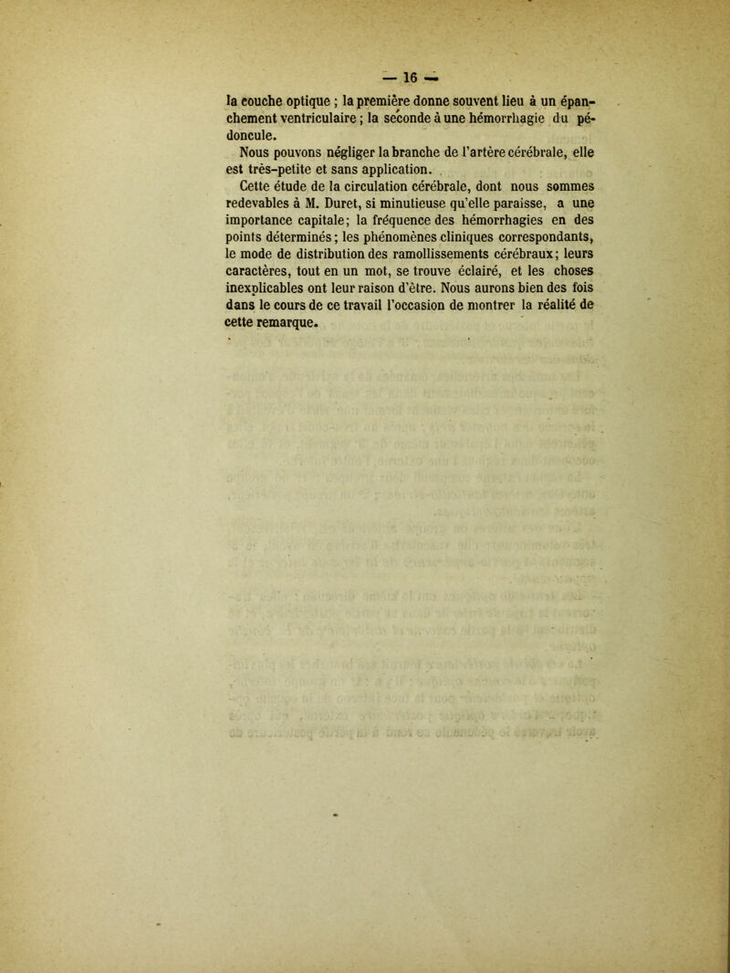 la couche optique ; la première donne souvent lieu à un épan- chement ventriculaire ; la seconde à une hémorrhagie d u pé- doncule. Nous pouvons négliger la branche de l’artère cérébrale, elle est très-petite et sans application. Cette étude de la circulation cérébrale, dont nous sommes redevables à M. Duret, si minutieuse qu’elle paraisse, a une importance capitale ; la fréquence des hémorrhagies en des points déterminés ; les phénomènes cliniques correspondants, le mode de distribution des ramollissements cérébraux ; leurs caractères, tout en un mot, se trouve éclairé, et les choses inexplicables ont leur raison d’être. Nous aurons bien des fois dans le cours de ce travail l’occasion de montrer la réalité de cette remarque.
