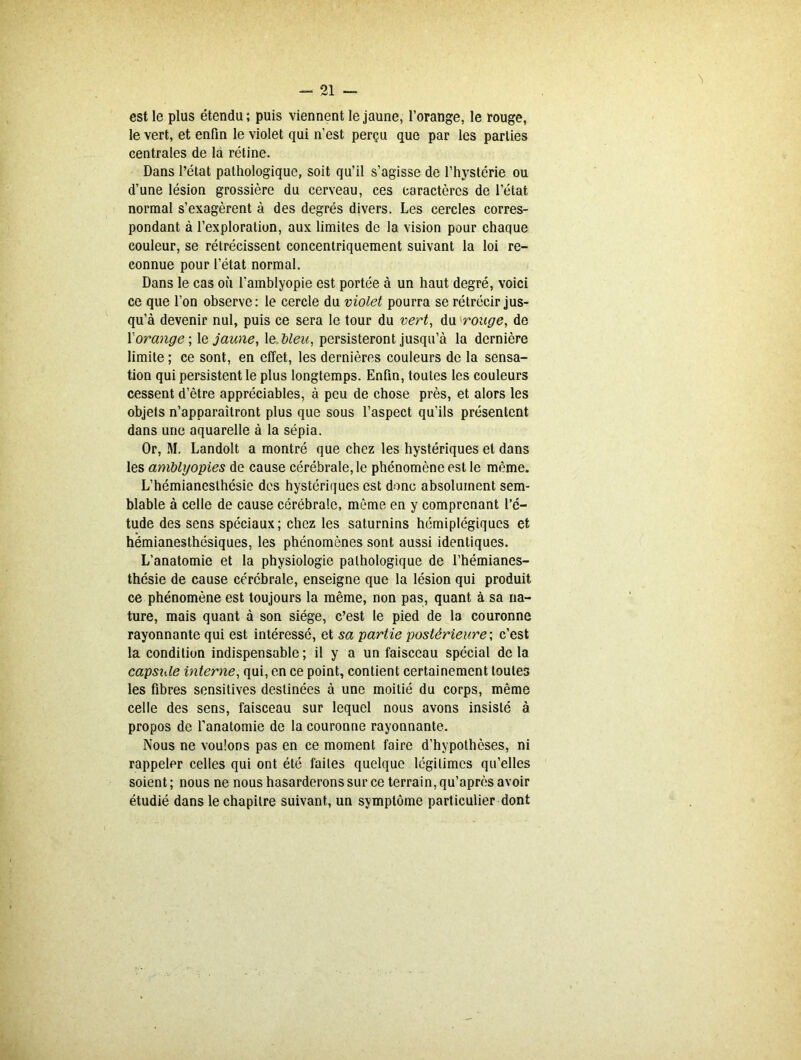 est le plus étendu; puis viennent le jaune, l’orange, le rouge, le vert, et enfin le violet qui n’est perçu que par les parties centrales de la rétine. Dans l’état pathologique, soit qu’il s’agisse de l’hystérie ou d’une lésion grossière du cerveau, ces caractères de l’état normal s’exagèrent à des degrés divers. Les cercles corres- pondant à l’exploration, aux limites de la vision pour chaque couleur, se rétrécissent concentriquement suivant la loi re- connue pour l’état normal. Dans le cas où l’amblyopie est portée à un haut degré, voici ce que l’on observe: le cercle du violet pourra se rétrécir jus- qu’à devenir nul, puis ce sera le tour du vert, du rouge, de Xorange ; le jaune, le dieu, persisteront jusqu’à la dernière limite ; ce sont, en effet, les dernières couleurs de la sensa- tion qui persistent le plus longtemps. Enfin, toutes les couleurs cessent d’être appréciables, à peu de chose près, et alors les objets n’apparaîtront plus que sous l’aspect qu’ils présentent dans une aquarelle à la sépia. Or, M. Landolt a montré que chez les hystériques et dans les amUyopies de cause cérébrale, le phénomène est le même. L’hémianesthésie des hystériques est donc absolument sem- blable à celle de cause cérébrale, même en y comprenant l’é- tude des sens spéciaux; chez les saturnins hémiplégiques et hémianesthésiques, les phénomènes sont aussi identiques. L’anatomie et la physiologie pathologique de l’hémianes- thésie de cause cérébrale, enseigne que la lésion qui produit ce phénomène est toujours la même, non pas, quant à sa na- ture, mais quant à son siège, c’est le pied de la couronne rayonnante qui est intéressé, et sa partie postérieure ; c’est la condition indispensable; il y a un faisceau spécial de la capsule interne, qui, en ce point, contient certainement toutes les fibres sensitives destinées à une moitié du corps, même celle des sens, faisceau sur lequel nous avons insisté à propos de l'anatomie de la couronne rayonnante. Nous ne voulons pas en ce moment faire d’hypothèses, ni rappeler celles qui ont été faites quelque légitimes qu’elles soient; nous ne nous hasarderons sur ce terrain, qu’après avoir étudié dans le chapitre suivant, un symptôme particulier dont