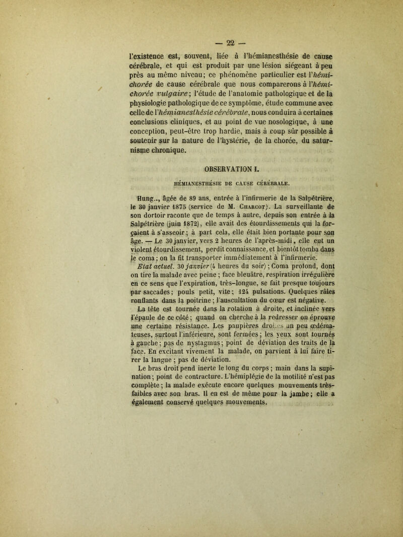 l’existence est, souvent, liée à l’hémianesthésie de cause cérébrale, et qui est produit par une lésion siégeant à peu près au même niveau; ce phénomène particulier est Yhémi- cliorée de cause cérébrale que nous comparerons à Yliémi- chorée vulgaire ; l’étude de l’anatomie pathologique et de la physiologie pathologique de ce symptôme, étude commune avec celle de Y hémianesthésie cérébrale, nous conduira à certaines conclusions cliniques, et au point de vue nosologique, à une conception, peut-être trop hardie, mais à coup sûr possible à soutenir sur la nature de l’hystérie, de la chorée, du satur- nisme chronique. OBSERVATION I. HÉMIANESTHÉSIE DE CAUSE CÉRÉBRALE. Hung.., âgée de 89 ans, entrée à l'infirmerie de la Salpétrière, le 30 janvier 1875 (service de M. Charcot). La surveillante de son dortoir raconte que de temps à autre, depuis son entrée à la Salpétrière (juin 1872), elle avait des étourdissements qui la for- çaient à s’asseoir ; à part cela, elle était bien portante pour son âge. — Le 30janvier, vers 2 heures de l’après-midi, elle eut un violent étourdissement, perdit connaissance, et bientôt tomba dans le coma ; on la fit transporter immédiatement à l’infirmerie. Etat actuel. 30 janvier (4 heures du soir); Coma profond, dont on tire la malade avec peine ; face bleuâtre, respiration irrégulière en ce sens que l’expiration, très-longue, se fait presque toujours par saccades; pouls petit, vite; 124 pulsations. Quelques râles ronflants dans la poitrine ; l’auscultation du cœur est négative. La tête est tournée dans la rotation à droite, et inclinée vers l’épaule de ce côté ; quand on cherche à la redresser on éprouve une certaine résistance. Les paupières droi.es un peu œdéma- teuses, surtout l’inférieure, sont fermées ; les yeux sont tournés à gauche ; pas de nystagmus ; point de déviation des traits de la face. En excitant vivement la malade, on parvient à lui faire ti- rer la langue ; pas de déviation. Le bras droit pend inerte le long du corps ; main dans la supi- nation; point de contracture. L'hémiplégie de la motilité n’est pas complète ; la malade exécute encore quelques mouvements très- faibles avec son bras. Il en est de même pour la jambe; elle a également conservé quelques mouvements.