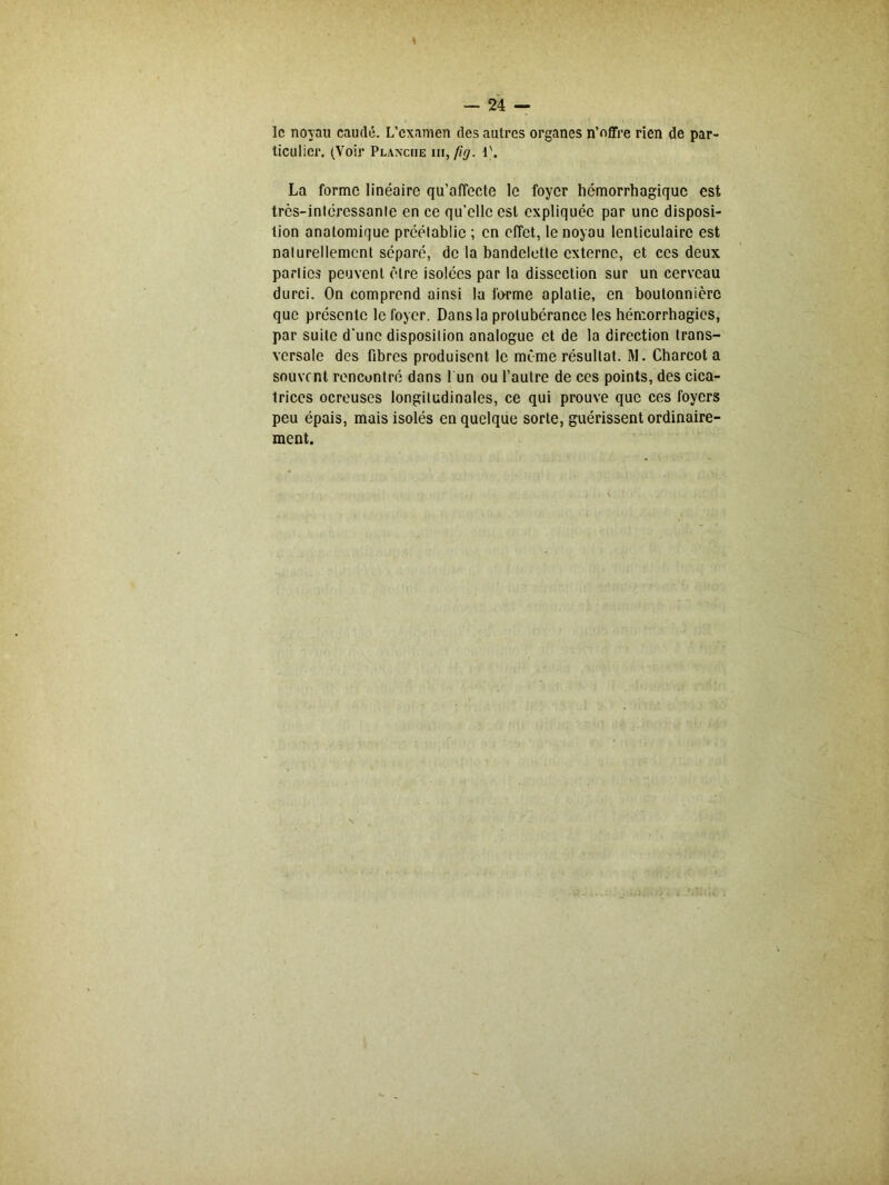 I — 24 — le noyau caudé. L’examen des autres organes n’offre rien de par- ticulier. (Voir Planche iii, fi g. 1'. La forme linéaire qu’affecte le foyer hémorrhagique est très-intéressanle en ce qu’elle est expliquée par une disposi- tion anatomique préétablie ; en effet, le noyau lenticulaire est nalurellement séparé, de la bandelette externe, et ces deux parties peuvent être isolées par la dissection sur un cerveau durci. On comprend ainsi la forme aplatie, en boutonnière que présente le foyer. Dans la protubérance les hémorrhagies, par suite d'une disposilion analogue et de la direction trans- versale des fibres produisent le même résultat. M. Charcot a souvent rencontré dans l un ou l’autre de ces points, des cica- trices ocreuses longitudinales, ce qui prouve que ces foyers peu épais, mais isolés en quelque sorte, guérissent ordinaire- ment.