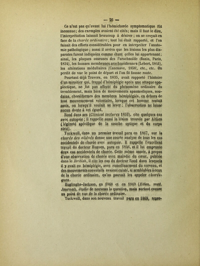 Ce n’est pas qu’avant lui l’hémichorée symptomatique fût inconnue; des exemples avaient été cités; mais il faut le dire, l’interprétation laissait beaucoup à désirer ; on se croyait en face de la chorée ordinaire ; tout lui était rapporté, et l’on faisait des efforts considérables pour en interpréter l’anato- mie pathologique ; aussi il arriva que les lésions les plus dis- parates furent indiquées comme étant celles lui appartenant; ainsi, les plaques osseuses des l’arachnoïde (Bazin, Paris, 1834), les fausses membranes arachnoïdiennes (Lebert, 1841), les altérations médullaires (Cazenave, 1858), etc., etc. On perdit de vue le point de départ et l’on fit fausse route. Pourtant déjà Travers, en 1835, avait rapporté l’histoire d’un miroitier qui, frappé d’hémiplégie après une attaque apo- plectique, ne fut pas affecté du phénomène ordinaire du tremblement, mais bien de mouvements spasmodiques, sou- dains, choréifprmes des membres hémiplégiés, ep dehors de tout paouvemement volontaire, lorsque cet homme restait assis, ou lorsqu'il voulait se lever ; l’observation ne laisse aucun doute à cet égard, JfQPd dans ses (Clinical lectures 1853), cite quelques cas pyec autopsie ; il rappelle aussi la lésion trouvée par Aitken ( légèreté spécifique de la couche optique et du corps strié). Tuckwell, dans un premier travail paru en 1867, spr la cftprée des aliénés donne une courte analyse de tous les cas accidentels de chorée avec autopsie. U rappelle l'excellent travail du docteqr Hugues, paru en 1846, et il lui emprunte deux cas accidentels de chorée. Cette même apnée, à propos d’une observation de chorée avec maladie du cœur, publiée dans le British, il cite les cas du docteur Hood dans lesquels il y avait eu hémiplégie, avec ramollissement du cerveau, et des mouvements convulsifs avaient existé, si semblables à ceux de lq chorée ordinaire, qu’on pouvait les appeler choréi- ques. Huglinghs-Jackson, en 1868 et en 1869 (Edim. med. Journal), étudie de nouveau la question, mais surtout encore pu point 4ê vue de la chorée ordinaire. Tuckwell, dans son nouveau travail paru en 186$, repre-