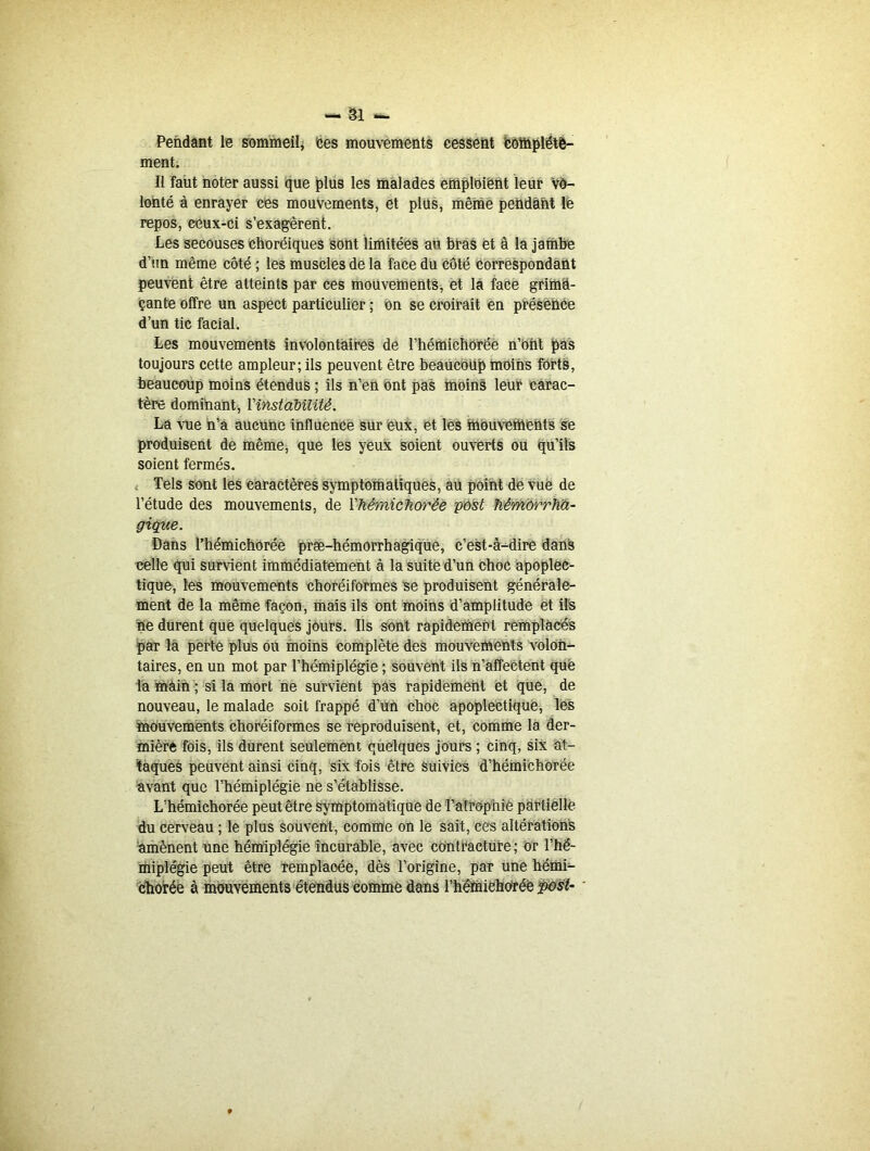 Pendant le sommeil, ces mouvements cessent 'complète- ment. Il faut noter aussi que plus les malades emploient leur vo- lonté à enrayer ces mouvements, et plus, même pendant lè repos, ceux-ci s’exagèrent. Les secouses choréiques sont limitées au bras et â la jambe d’un même côté ; les muscles de la face du côté correspondant peuvent être atteints par ces mouvements, et la face grima- çante offre un aspect particulier ; on se croirait en présence d’un tic facial. Les mouvements involontaires de l’hémichorëe n’oüt pas toujours cette ampleur; ils peuvent être beaucoup moins forts, beaucoup moins étendus ; ils n’en ont pas moins leur carac- tère dominant, Y instabilité. La vue n’a aucune influence sur eux, et les mouvements se produisent de même, que les yeux soient ouverts ou qu’ils soient fermés. Tels sont les caractères symptomatiques, au point de vue de l’étude des mouvements, de Yhémichorêe post hémorrha- gique. Dans Thémichorée præ-hémorrhagique, c’est-à-dire dans celle qui survient immédiatement à la suite d’un choc apoplec- tique, les mouvements choréiformes se produisent générale- ment de la même façon, mais ils ont moins d’amplitude et ils ne durent que quelques jours. Ils sont rapidement remplacés par la perte plus ou moins complète des mouvements volon- taires, en un mot par l’hémiplégie ; souvent ils n’affectent que la main ; si la mort ne survient pas rapidement et que, de nouveau, le malade soit frappé d’un choc apoplectique, les mouvements choréiformes se reproduisent, et, comme la der- mière fois, ils durent seulement quelques jours ; cinq, six at- taques peuvent ainsi cinq, six fois être suivies d’hémichorée avant que l’hémiplégie ne s’établisse. L’hémichorée peut être symptomatique de l'atrophie partielle du cerveau ; le plus souvent, comme on le sait, ces altérations amènent une hémiplégie incurable, avec contracture; or l’hé- miplégie peut être remplacée, dès l’origine, par une hémi- chorée à mouvements étendus comme dans l’hémiehoïéè post-