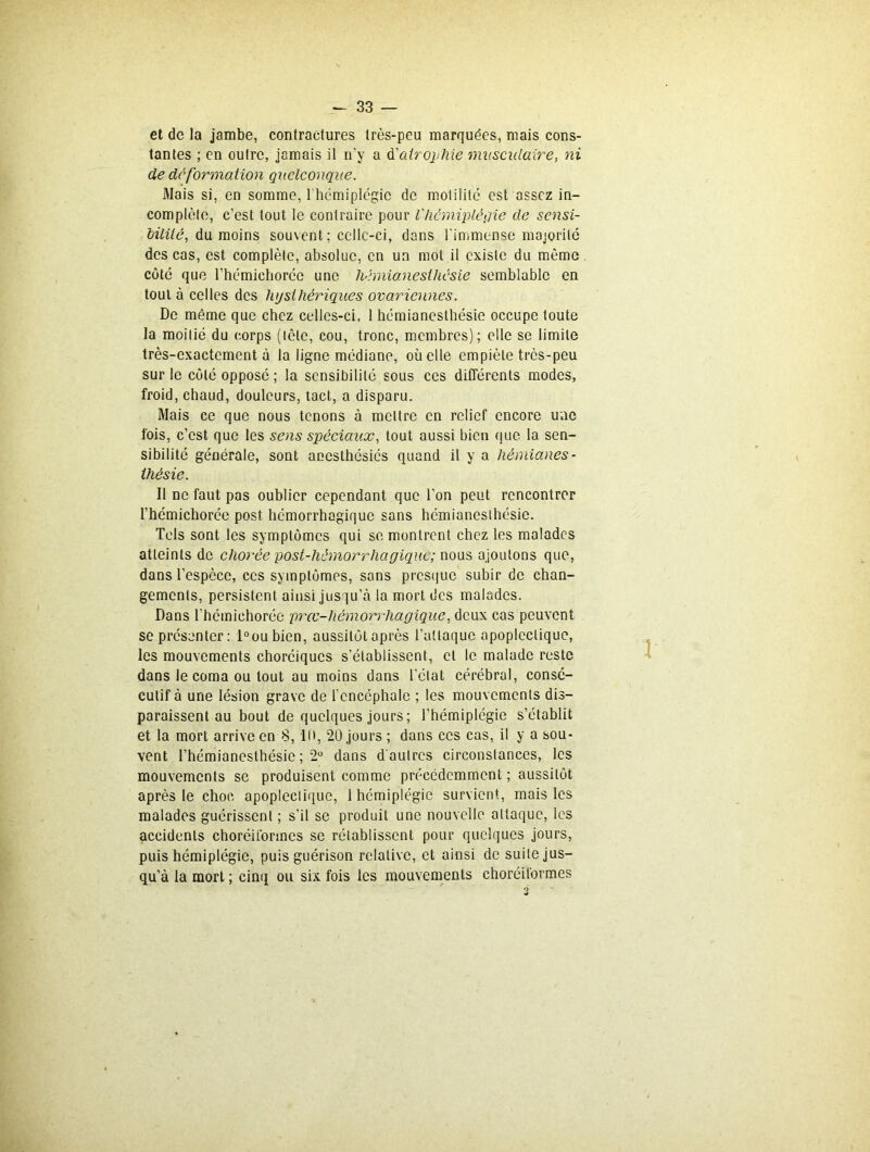 et de la jambe, contractures très-peu marquées, mais cons- tantes ; en outre, jamais il n'y a d’atrophie musculaire, ni de deformation quelconque. Mais si, en somme, l hémiplégic de motilité est assez in- complète, c’est tout le contraire pour l'hémiplégie de sensi- bilité, du moins sou\cnt; celle-ci, dons l'immense majorité des cas, est complète, absolue, en un mot il existe du même côté que l’hémichoréc une hémianesthésie semblable en tout à celles des hjsthèriques ovariennes. De même que chez celles-ci, 1 hémianesthésie occupe toute la moitié du corps (tête, cou, tronc, membres); elle se limite très-exactement à la ligne médiane, où elle empiète très-peu sur le côté opposé; la sensibilité sous ces différents modes, froid, chaud, douleurs, tact, a disparu. Mais ce que nous tenons à mettre en relief encore une fois, c’est que les sens spéciaux, tout aussi bien que la sen- sibilité générale, sont anesthésiés quand il y a hémianes- thésie. Il ne faut pas oublier cependant que l’on peut rencontrer l’hémichorée post hémorrhagique sons hémianesthésie. Tels sont les symptômes qui se montrent chez les malades atteints de chorée post-hémorrhagique; nous ajoutons que, dans l’espèce, ces symptômes, sans presque subir de chan- gements, persistent ainsi jusqu’à la mort des malades. Dans l’hémiehorée prœ-liémorrhagique, deux cas peuvent se présenter: l°oubien, aussitôt après l’attaque apoplectique, les mouvements choréiques s’établissent, et le malade reste dans le coma ou tout au moins dans l’état cérébral, consé- cutif à une lésion grave de l’encéphale ; les mouvements dis- paraissent au bout de quelques jours; l’hémiplégie s’établit et la mort arrive en S, 10, 20 jours ; dans ces cas, il y a sou- vent l’hémianesthésie ; 2° dans d autres circonstances, les mouvements se produisent comme précédemment ; aussitôt après le choc apoplectique, 1 hémiplégie survient, mais les malades guérissent ; s’il se produit une nouvelle attaque, les accidents choréiibrmes se rétablissent pour quelques jours, puis hémiplégie, puis guérison relative, et ainsi de suite jus- qu’à la mort ; cinq ou six fois les mouvements choréit'ormes 3