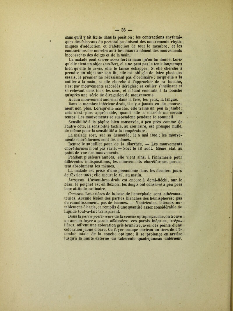 sans qu’il y ait fixité dans la position ; les contractions rhythmi- ques des faisceaux du pectoral produisent des mouvements rhyth- miques d’adduction et d’abduction de tout le membre, et les contractions des muscles anti-brachiaux amènent des mouvements incohérents des doigts et de la main. La malade peut serrer assez fort ia main qu’on lui donne. Lors- qu’elle tient un objet (cuiller), elle ne peut pas le tenir longtemps bien qu’elle le sente, elle le laisse échapper. Si elle cherche à prendre un objet sur son lit, elle est obligée de faire plusieurs essais, le premier ne réussissant pas d’ordinaire ; lorqu’elle a la cuiller à la main, si elle cherche à l’approcher de sa bouche, c’est par mouvements saccadés déréglés; sa cuiller s’inclinant et se relevant dans tous les sens, et n’étant conduite à la bouche qu’après une série de divagation de mouvements. Aucun mouvement anormal dans la face, les yeux, la langue. Dans le membre inférieur droit, il u’y a jamais eu de mouve- ment non plus. Lorsqu’elle marche, elle traîne un peu la jambe ; cela n’est plus appréciable, quand elle a marché un certain temps. Les mouvements se suspendent pendant le sommeil. Sensibilité à la piqûre bien conservée, à peu près comme de l’autre côté, la sensibilité tactile, au conlraire, est presque nulle, de même pour la sensibilité à la température. La malade sort, sur sa demande, le 5 mai 1861 ; les mouve- ments choréiformes sont les mêmes. Rentre le 30 juillet pour de la diarrhée. — Les mouvements choréiformes n’ont pas varié. — Sort le 18 août. Même état au point de vue des mouvements. Pendant plusieurs années, elle vient ainsi à l’infirmerie pour diflérentes indispositions, les mouvements choréiformes persis- tent absolument les mêmes. La malade est prise d’une pneumonie dans les derniers jours de février 1867; elle meurt le 27, au matin. Autopsie. L’avant-bras droit est encore à demi-fléchi, sur le bras; le poignet est en flexion; les doigts ont conservé à peu près leur attitude ordinaire. Cerveau. Les artères de la base de l’encéphale sont athéroma- teuses. Aucune lésion des parties blanches des hémisphères; pas de ramollissement, pas de lacunes. — Ventricules latéraux no- tablement élargis, et remplis d’une quantité assez considérable de liquide tout-à-fait transparent. Dans la partie postérieure de la couche optique gauche, on trouve un ancien foyer à parois affaissées; ces parois inégales, irrégu- lières, offrent une coloration gris brunâtre, avec des points d’une coloration jaune d’ocre. Ce foyer occupe environ un tiers de l’é- tendue totale de la couche optique; il se prolonge en arrière jusqu’à la limite externe du tubercule quadrijumeau antérieur.