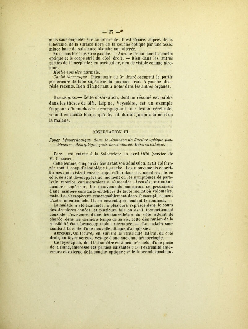 mais sans empiéter sur ce tubercule. Il est séparé, auprès de ce tubercule, de la surface libre de la couche optique par une assez mince lame de substance blanche non altérée. Rien dans le corps strié gauche. — Aucune lésion dans la couche optique et le corps strié du côté droit. — Rien dans les autres parties de l’encéphale; en particulier,rien de visible comme atro- phie. Moelle épinière normale. Cavité thoracique. Pneumonie au 3° degré occupant la partie postérieure du lobe supérieur du poumon droit A gauche pleu- résie récente. Rien d’important à noter dans les autres organes. \ Remarques.— Cette observation, dont un résumé est publié dans les thèses de MM. Lépine, Veyssière, est un exemple frappant d’hémichorée accompagnant une lésion cérébrale, venant en même temps qu’elle, et durant jusqu’à la mort de la malade. OBSERVATION III. Foyer hémorrhagique dans le domaine de l'artère optique pos- térieure. Hémiplégie, puis hémi-chorée. Hémianesthésie. Terr... est entrée à la Salpétrière en avril 1870 (service de M. Charcot). Cette femme, cinq ou six ans avant son admission, avait été frap- pée tout à coup d’hémiplégie à gauche. Les mouvements choréi- formes qui existent encore aujourd’hui dans les membres de ce côté, se sont développées au moment où les symptômes de para- lysie motrice commençaient à s’amender. Accusés, surtout au membre supérieur, les mouvements anormaux se produisent d’une manière constante en dehors de toute incitation volontaire, mais ils s’exaspèrent remarquablement dans l’accomplissement d’actes intentionnels. Ils ne cessent que pendant le sommeil. La malade a été examinée, à plusieurs reprises dans le cours des dernières années, et plusieurs fois on avait très-nettement constaté l’existence d’une hémianesthésie du côté atteint de chorée, dans les derniers temps de sa vie, cette diminution de la sensibilité était beaucoup moins accentuée. — La malade suc- comba à la suite d’une nouvelle attaque d’apoplexie. Autopsie. On trouve, en suivant le ventricule latéral, du côté droit, un foyer ocreux, vestige d’une ancienne hémorrhagie. Ce foyer aplati, dont le diomètre est à peu près celui d’une pièce de 1 franc, intéresse les parties suivantes : 1° l’extrémité anté- rieure et externe de la couche optique ; 2° le tubercule quadriju-