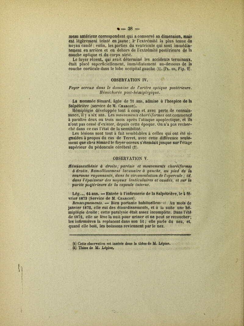 meau antérieur correspondant qui a conservé sa dimension, mais est légèremeni teinté en jaune ; 3° l’extrémité la plus tenue du noyau caudé ; enfin, les parties du ventricule qui sont immédia- tement en arrière et en dehors de l’extrémité postérieure de la couche optique et du corps strié. Le foyer récent, qui avait déterminé les accidents terminaux, était placé superficiellement, immédiatement au-dessous de la couche corticale dans le lobe occipital gauche (1). (Pl. m, Fig. 2). OBSERVATION IV. Foyer ocreux dans le domaine de l'artère optique postérieure. Hémichorée post-hémiplégique. La nommée Simard, âgée de 71 ans, admise à l’hospice de la Salpétrière (service de M. Charcot). Hémiplégie développée tout à coup et avec perte de connais- sance, il y a six ans. Les mouvements choréiformes ont commencé à paraître deux ou trois mois après l’attaque apoplectique, et ils n’ont pas cessé d’exister, depuis cette époque. On n’a pas recher- ché dans ce cas l’état de la sensibilité. Les lésions sont tout à fait semblables à celles qui ont été si- gnalées à propos du cas de Terret, avec cette différence seule- ment que chez Simard le foyer ocreux s’étendait jusque sur l’étage supérieur du pédoncule cérébral (2). OBSERVATION V. Hémianesthésie à droite; parésie et mouvements choréiformes à droite. Ramollissement lacunaire à gauche, au pied de la eouronne rayonnante, dans la circonvolution de l'opercule ; id. dans l’épaisseur des noyaux lenticulaires et caudés, et sur la partie postérieure de la capsule interne. Lég..., 64 ans. — Entrée à l’infirmerie de la Salpétrière, le 4 fé- vrier 1873 (Service de M. Charcot). Renseignements. — Bien portante habituellem nt. Au mois de janvier 1872, elle eut des étourdissements, et à la suite une hé- miplégie droite ; cette paralysie était assez incomplète. Dans l’été de 1872, elle se lève la nuit pour uriner et ne peut se recoucher; les infirmières la replacent dans son lit ; elle parle du nez, et, quand elle boit, les boissons reviennent par le nez. ; % (1) Cette observation est insérée dans la thèse de M. Lépine. (2) Thèse de M. Lépine,