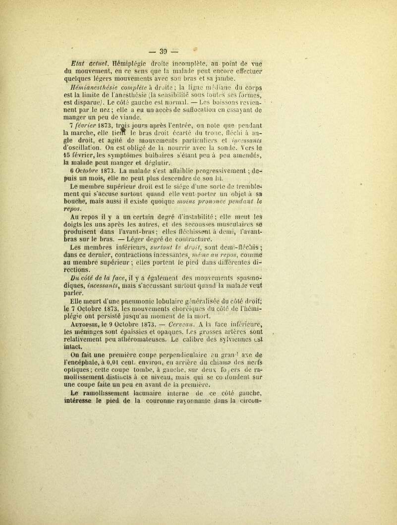 Etat actuel. Hémiplégie droite incomplète, au point de vue du mouvement, en ce sens que la malade peut encore effectuer quelques légers mouvements avec son bras et sa jambe. Hémianesthésie complète à droite; la ligne médiane du corps est la limite de l'anesthésie (la sensibilité sous toutes scs formes, est disparue,). Le côté gauche est normal. — Les boissons revien- nent par le nez ; elle a eu un accès de suffocation en essayant de manger un peu de viande. 7 février 1873, trois jom’s après l’entrée, on note que pendant la marche, elle liem le bras droit écarté du tronc, fléchi à an- gle droit, et agité de mouvements particuliers et incessants d’oscillation. On est obligé de la nourrir avec la sonde. Vers le 15 février, les symptômes bulbaires s’élant peu à peu amendés, la malade peut manger et déglutir. 6 Octobre 1873. La malade s’est affaiblie progressivement ; de- puis un mois, elle ne peut plus descendre de son ht. Le membre supérieur droit est le siège d’une sorte de tremble- ment qui s’accuse surtout quand elle veut porter un objet à sa bouche, mais aussi il existe quoique moins prononcé pendant le repos. Au repos il y a un certain degré d’instabilité; elle meut les doigts les uns après les autres, et des secousses musculaires se produisent dans l’avant-bras; elles fléchissent à demi, l’avant- bras sur le bras. — Léger degré de contracture. Les membres inférieurs, surtout la droit, sont dcmi-fléchis ; dans ce dernier, contractions incessantes, même au repos, comme au membre supérieur ; elles portent le pied dans différentes di- rections. Du côté de la face, il y a également des mouvements spasmo- diques, incessants, mais s’accussant surtout quand la malade veut parler. Elle meurt d’une pneumonie lobulaire généralisée du côté droit; le 7 Octobre 1873, les mouvements choréiques du côté de l’hémi- plégie ont persisté jusqu’au moment de la mort. Autopsie, le 9 Octobre 1873. — Cerveau. A la face inférieure, les méninges sont épaissies et opaques. Les grosses artères sont relativement peu athéromateuses. Le calibre des sylviennes est intact. On fait une première coupe perpendiculaire au grand axe de l’encéphale, à 0,01 cent, environ, eu arrière du chiamo des nerfs optiques; cette coupe tombe, à gauche, sur deux foyers de ra- mollissement distincts à ce niveau, mais qui se confondent sur une coupe faite un peu en avant de la première. Le ramollissement lacunaire interne de ce côté gauche, intéresse le pied de la couronne rayonnante dans la circon-