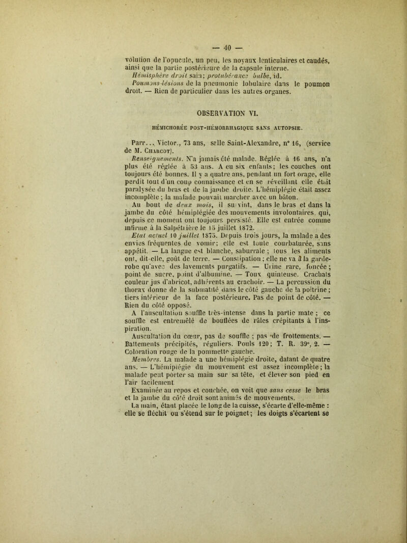 volulion de l'opucule, un peu, les noyaux lenticulaires et caudés, ainsi que la partie postérieure de la capsule interne. Hémisphère droit sain; protubérance bulbe, id. Poumons lésions de la pneumonie lobulaire dans le poumon droit. — Rien de particulier dans les autics organes. OBSERVATION VI. HÉMICHOREE POST-HÉMORRHAGIQUE SANS AUTOPSIE. Parr... Victor., 73 ans, selle Saint-Alexandre, n° 16, (service de RI. Charcot). Renseignements. N’a jamais été malade. Réglée à 16 ans, n’a plus été réglée à 53 ans. A eu six enfants; les couches ont toujours été bonnes. Il y a quatre ans, pendant un fort orage, elle perdit tout d'un coup connaissance et en se réveillant elle était paralysée du bras et de la jambe droite. L’hémiplégie était assez incomplète; la malade pouvait marcher avec un bâton. Au bout de deux mois, il su-vint, dans le bras et dans la jambe du côté hérniplégiée des mouvements involontaires, qui, depuis ce moment ont toujours persisté. Elle est entrée comme infirme à la Salpétiièrc le 15 juillet 1872. Elut actuel 10 juillet 1875. Depuis trois jours, la malade a des envies fréquentes de vomir; elle est toute courbaturée, sans appétit. — La langue est blanche, saburrale ; lous les aliments ont, dit-elle, goût de terre. — Constipation ; elle ne va 3 la garde- robe qu'avec des lavements purgatifs. — Urine rare, foncée; point de sucre, point d’albumine. — Toux quinteuse. Crachats couleur jus d’abricot, adhérents au crachoir. — La percussion du thorax donne de la submatité dans le côté gauche de la poitrine; tiers intérieur do la face postérieure. Pas de point de côté. — Rien du côté opposé. A l'auscultation souffle très-intense dans la partie mate ; ce souffle est entremêlé de boudées de râles crépitants à l'ins- piration. Auscultation du cœur, pas de souffle ; pas -de frottements. — Battements précipités, réguliers. Pouls 120; T. R. 39°, 2. — Coloration rouge de la pommette gauche. Membres. La malade a une hémiplégie droite, datant de quatre ans. — L’hémipiégie du mouvement est assez incomplète ; la malade peut porter sa main sur sa tête, et élever son pied en l’air facilement Examinée au repos et couchée, on voit que sans cesse le bras et la jambe du côté droit sont animés de mouvements. La main, étant placée le long de la cuisse, s’écarte d’elle-même ; elle se fléchit ou s’étend sur le poignet ; les doigts s’écartent se