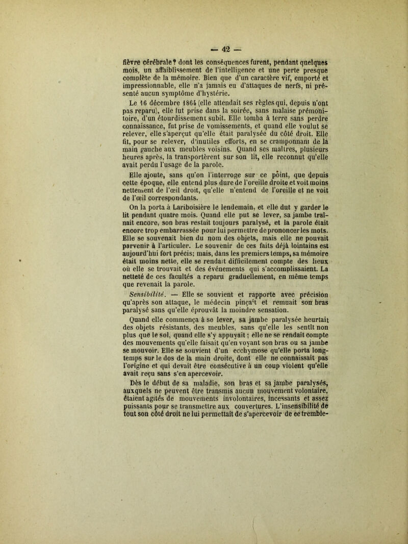 fièvre cérébrale ? dont les conséquences furent, pendant quelques mois, un affaiblissement de l’intelligence et une perte presque complète de la mémoire. Bien que d’un caractère vif, emporté et impressionnable, elle n’a jamais eu d’attaques de nerfs, ni pré- senté aucun symptôme d’hystérie. Le 16 décembre 1864 (elle attendait ses règles qui, depuis n’ont pas reparu), elle fut prise dans la soirée, sans malaise prémoni- toire, d’un étourdissement subit. Elle tomba à terre sans perdre connaissance, fut prise de vomissements, et quand elle voulut se relever, elle s’aperçut qu’elle était paralysée du côté droit. Elle fit, pour se relever, d’inutiles efforts, en se cramponnant de la main gauche aux meubles voisins. Quand ses maîtres, plusieurs heures après, la transportèrent sur son lit, elle reconnut qu’elle avait perdu l’usage de la parole. Elle ajoute, sans qu’on l’interroge sur ce point, que depuis cette époque, elle entend plus dure de l’oreille droite et voit moins nettement de l’œil droit, qu’elle n’entend de l’oreille et ne voit de l’œil correspondants. On la porta à Lariboisière le lendemain, et elle dut y garder le lit pendant quatre mois. Quand elle put se lever, sa jambe traî- nait encore, son bras restait toujours paralysé, et la parole était encore trop embarrassée pour lui permettre de prononcer les mots. Elle se souvenait bien du nom des objets, mais elle ne pouvait parvenir à l’articuler. Le souvenir de ces faits déjà lointains est aujourd’hui fort précis; mais, dans les premiers temps, sa mémoire était moins nette, elle se rendait difficilement compte des lieux où elle se trouvait et des événements qui s’accomplissaient. La netteté de ces facultés a reparu graduellement, en même temps que revenait la parole. Sensibilité. — Elle se souvient et rapporte avec précision qu’après son attaque, le médecin pinça't et remuait son bras paralysé sans qu’elle éprouvât la moindre sensation. Quand elle commença à se lever, sa jambe paralysée heurtait des objets résistants, des meubles, sans qu’elle les sentît non plus que le sol, quand elle s’y appuyait ; elle ne se rendait compte des mouvements quelle faisait qu’en voyant son bras ou sa jambe se mouvoir. Elle se souvient d’un ecchymose qu’elle porta long- temps sur le dos de la main droite, dont elle ne connaissait pas l’origine et qui devait être consécutive à un coup violent qu’elle avait reçu sans s’en apercevoir. Dès le début de sa maladie, son bras et sa jambe paralysés, auxquels ne peuvent être transmis aucun mouvement volontaire, étaient agités de mouvements involontaires, incessants et assez puissants pour se transmettre aux couvertures. L’insensibilité de tout son côté droit ne lui permettait de s’apercevoir de ee tremble-