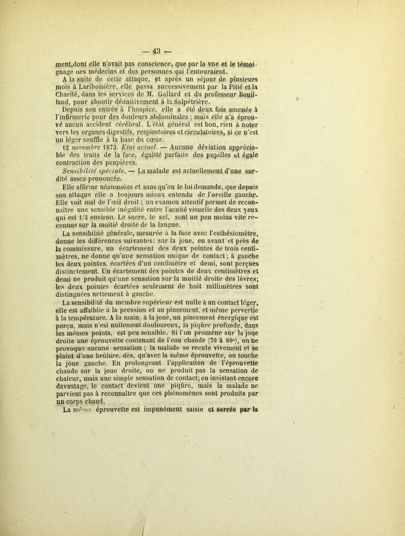 ment,dont elle n’avait pas conscience, que par la vue et le témoi- gnage ues médecins et des personnes qui l’entouraient. A la suite de cette attaque, et après un séjour de plusieurs mois à Lariboisière, elle passa successivement par la Pitié et la Charité, dans les services de M. Gallard et du professeur Bouil- laud, pour aboutir déiinilivement à la Salpétrière. Depuis son entrée à l’hospice, elle a été deux fois amenée à l’infirmerie pour des douleurs abdominales ; mais elle n’a éprou- vé aucun accident cérébral. Letàt général est bon, rien à noter vers les organes digestifs, respiratoires et circulatoires, si ce n’est un léger souffle à la base du cœur. 12 novembre 1873. Etat actuel. — Aucune déviation apprécia- ble des traits de la face, égalité parfaite des pupilles et égale contraction des paupières. Sensibilité spéciale. — La malade est actuellement d’une sur- dité assez prononcée. Elle affirme néanmoins et sans qu’on le lui demande, que depuis son attaque elle a toujours mieux entendu de l’oreille gauche. Elle voit mal de l’œil droit ; un examen attentif permet de recon- naître une sensible inégalité entre l’acuité visuelle des deux yeux qui est 1/2 environ. Le sucre, le sel, sont un peu moins vite re- connus sur la moitié droite de la langue. La sensibilité générale, mesurée à la face avec l’esthésiomètre, donne les différences suivantes: sur la joue, en avant et près de la commissure, un écartement des deux pointes de trois centi- mètres, ne donne qu’une sensation unique d° contact; à gauche les deux pointes, écartées d’un centimètre et demi, sont perçues distinctement. Un écartement des pointes de deux centimètres et demi ne produit qu’une sensation sur la moitié droite des lèvres; les deux pointes écartées seulement de huit millimètres sont distinguées nettement à gauche. La sensibilité du membre supérieur est nulle à un contact léger, elle est affaiblie à la pression et au pincement, et même pervertie à la température. A la main, à la joue, un pincement énergique est perçu, mais n’est nullement douloureux, la piqûre profonde, dans les mêmes points, est peu sensible. Si l’on promène sur la joue droite une éprouvelte contenant de l’eau chaude (70 à 80°), on ne provoque aucune sensation ; la malade se recule vivement et se plaint d’une brûlure, dès, qu’avec la même éprouvette, on touche la joue gauche. En prolongeant l’application de l’éprouvette chaude sur la joue droite, on ne produit pas la sensation de chaleur, mais une simple sensation de contact; en insistant encore davantage, le contact devient une piqûre, mais la malade ne parvient pas à reconnaître que ces phénomènes sont produits par un corps chaud. La même éprouvette est impunément saisie et serrée par la I