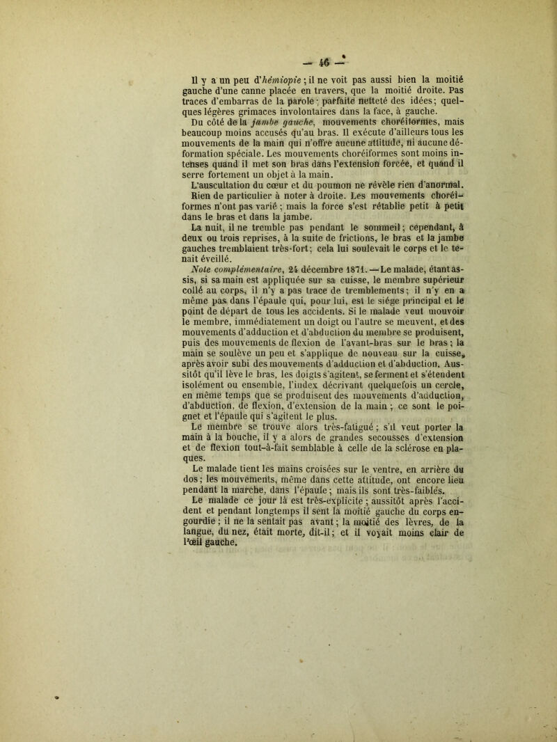 Il y a un peu d'hêmiopie ; il ne voit pas aussi bien la moitié gauche d’une canne placée en travers, que la moitié droite. Pas traces d’embarras de la parole -, parfaite netteté des idées ; quel- ques légères grimaces involontaires dans la face, à gauche. Du côté de la jambe gauche, mouvements choréitormes, mais beaucoup moins accusés qu’au bras. Il exécute d’ailleurs tous les mouvements de la main qui n’offre aucune attitude, Ui aucune dé- formation spéciale. Les mouvements choréiformes sont moins in- tenses quand il met son bras dans l’extension forcée, et quand il serre fortement un objet à la main. L'auscultation du cœur et du poumon ne révèle rien d’anormal. Rien de particulier à noter à droite. Les mouvements cboréi- formes n’ont pas varié ; mais la force s’est rétablie petit à petit dans le bras et dans la jambe. La nuit, il ne tremble pas pendant le sommeil ; cependant, à deux ou trois reprises, à la suite de frictions, le bras et la jambe gauches tremblaient très-fort; cela lui soulevait le corps et le te- nait éveillé. Note complémentaire, 24 décembre 1871. — Le malade, étantas- sis, si sa main est appliquée sur sa cuisse, le membre supérieur collé au corps, il n’y a pas trace de tremblements; il n’y en a même pas dans l’épaule qui, pour lui, est le siège principal et le point de départ de tous les accidents. Si le malade veut mouvoir le membre, immédiatement un doigt ou l’autre se meuvent, et des mouvements d’adduction et d’abduction du membre se produisent, puis des mouvements de flexion de l’avant-bras sur le bras ; la main se soulève un peu et s’applique de nouveau sur la cuisse, après avoir subi des mouvements d’adduction et d’abduction. Aus- sitôt qu’il lève le bras, les doigts s'agitent, se ferment et s’étendent isolément ou ensemble, l’index décrivant quelquefois un cercle, en même temps que se produisent des mouvements d’adduction, d’abdiiction, de flexion, d’extension de la main ; ce sont le poi- gnet et l’épaule qui s’agiteut le plus. Le membre se trouve alors très-fatigué ; s’il veut porter la main à la bouche, il y a alors de grandes secousses d’extension et de flexion tout-à-fait semblable à celle de la sclérose en pla- ques. Le malade tient les mains croisées sur le ventre, en arrière du dos ; les mouvements, même dans cette atlitude, ont encore lieu pendant la marche, dans l’épaule ; mais ils sont très-faibles. Le malade ce jour là est très-explicite ; aussitôt après l’acci- dent et pendant longtemps il sent la moitié gauche du corps en- gourdie ; il ne la sentait pas avant ; la moitié des lèvres, de la langue, du nez, était morte, dit-il ; et il voyait moins clair de l’œil gauche.