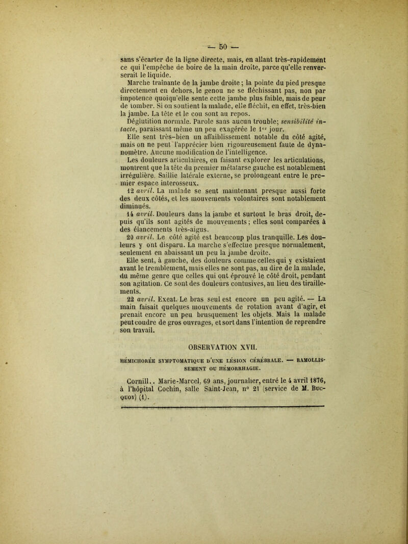 sans s’écarter de la ligne directe, mais, en allant très-rapidement ce qui l’empêche de boire de la main droite, parce qu’elle renver- serait le liquide. Marche traînante de la jambe droite ; la pointe du pied presque directement en dehors, le genou ne se fléchissant pas, non par impotence quoiqu’elle sente cette jambe plus faible, mais de peur de tomber. Si on soutient la malade, elle fléchit, en effet, très-bien la jambe. La tête et le cou sont au repos. Déglutition normale. Parole sans aucun trouble; sensibilité in- tacte, paraissant même un peu exagérée le 1er jour. Elle sent très-bien un affaiblissement notable du côté agité, mais on ne peut l’apprécier bien rigoureusement faute de dyna- nomètre. Aucune modification de l’intelligence. Les douleurs articulaires, en faisant explorer les articulations, montrent que la tête du premier métatarse gauche est notablement irrégulière. Saillie latérale externe, se prolongeant entre le pre- mier espace interosseux. 12 avril. La malade se sent maintenant presque aussi forte des deux côtés, et les mouvements volontaires sont notablement diminués. 14 avril. Douleurs dans la jambe et surtout le bras droit, de- puis qu’ils sont agités de mouvements ; elles sont comparées à des élancements très-aigus. 20 avril. Le côté agité est beaucoup plus tranquille. Les dou- leurs y ont disparu. La marche s’effectue presque normalement, seulement en abaissant un peu la jambe droite. Elle sent, à gauche, des douleurs comme celles qui y existaient avant le tremblement, mais elles ne sont pas, au dire de la malade, du même genre que celles qui ont éprouvé le côté droit, pendant son agitation. Ce sont des douleurs contusives, au lieu des tiraille- ments. 22 avril. Exeat. Le bras seul est encore un peu agité. — La main faisait quelques mouvements de rotation avant d’agir, et prenait encore un peu brusquement les objets. Mais la malade peut coudre de gros ouvrages, et sort dans l’intention de reprendre son travail. OBSERVATION XVII. HÉMICHORÉE SYMPTOMATIQUE I>’UNE LÉSION CÉRÉBRALE. — RAMOLLIS- SEMENT OU HÉMORRHAGIE. Cornill.. Marie-Marcel, 69 ans, journalier, entré le 4 avril 1876, à Thôpital Cochin, salle Saint-Jean, n° 21 (service de M. Buc- quoy) (1).