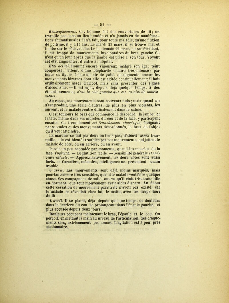 Renseignements. Cet homme fait des couvertures de lit; ne travaille pas dans un lieu humide et n’a jamais eu de manifesta- tions rhumatismales. Il n’a fait, pour toute maladie, qu’une fluxion de poitrine, il y a 15 ans. Le mardi 28 mars, il se trouve mal et tombe sur le côté gauche. Le lendemain 29 mars, en se réveillant, il est frappé de mouvements involontaires du bras gauche. Ce n’est qu’un jour après que la jambe est prise à son tour. Voyant cet état augmenter, il entre à l’hôpital. Etat actuel. Homme encore vigoureux, malgré son âge; teint couperosé; atteint d’une blépharite ciliaire très-intense; par toute sa figure éclate un air de gaîté qu’augmente encore les mouvements bizarres dont elle est agitée continuellement; il boit ordinairement assez d’alcool, mais sans présenter des signes d’alcoolisme. — Il est sujet, depuis déjà quelque temps, à des étourdissements ; c’est le côté gauche qui est atteint de mouve- ments. Au repos, ces mouvements sont souvents nuis ; mais quand un s’est produit, une série d’autres, de plus en plus violents, les suivent, et le malade rentre difficilement dans le calme. C’est toujours le bras qui commence le désordre, la jambe et la tête, même dans ses muscles du cou et de la face, y participent ensuite. Ce tremblement est franchement choréique, éloignant par saccades et des mouvements désordonnés, le bras de l’objet qu’il veut atteindre. La marche se fait par deux ou trois pas ; d’abord assez tran- quille, elle est bientôt troublée par ces mouvements, qui jettent le malade de côté, ou en arrière, ou en avant. Parole un peu saccadée par moments, quand les muscles de la face s’agitent. — Déglutition facile. —Sensibilité générale et spé- ciale intacte. — Approximativement, les deux côtés sont aussi forts. — Caractère, mémoire, intelligence ne présentent aucun trouble. 6 avril. Les mouvements sont déjà moins marqués, mais pourtant encore très-sensibles, quand le malade veut faire quelque chose. Ses compagnons de salle, ont vu qu’il était très-tranquille en dormant, que tout mouvement avait alors disparu. Au début cette cessation de mouvement paraîtrait n’avolr pas existé, car le malade se réveillait chez lui, le matin, avec les draps hors du lit. 8 avril. Il se plaint, déjà depuis quelque temps, de douleurs dans le derrière du cou, se prolongeant dans l’épaule gauche, et plus accusée depuis deux jours. Douleurs occupent maintenant le bras, l’épaule et le cou. On perçoit, en mettant la main au niveau de l’articulation, des craque- ments secs, extrêmement prononcés. L’agitation est à peu près stationnaire.